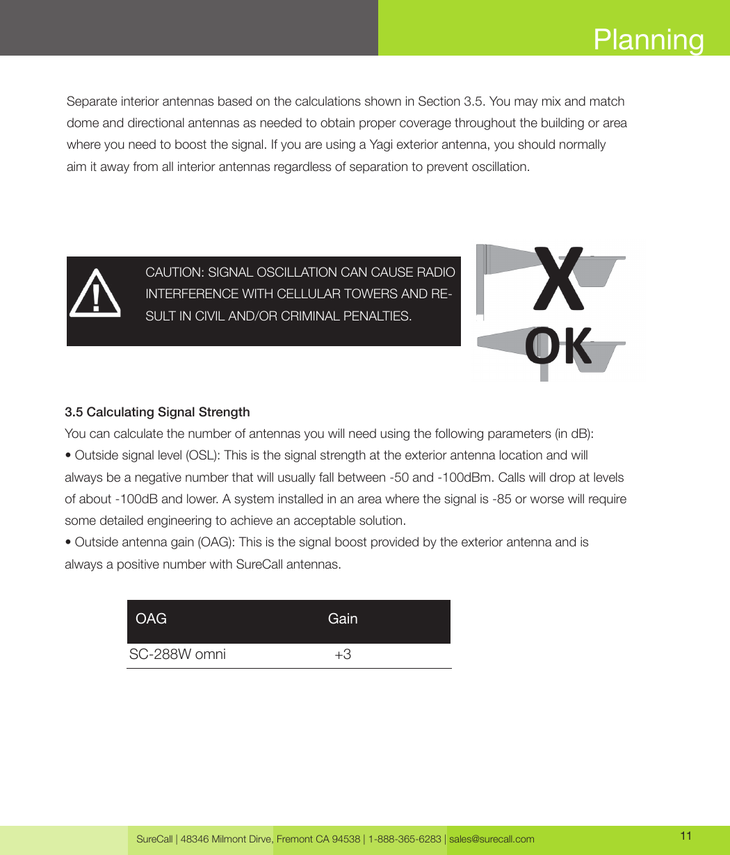 SureCall | 48346 Milmont Dirve, Fremont CA 94538 | 1-888-365-6283 | sales@surecall.com 11PlanningSeparate interior antennas based on the calculations shown in Section 3.5. You may mix and match dome and directional antennas as needed to obtain proper coverage throughout the building or area where you need to boost the signal. If you are using a Yagi exterior antenna, you should normally aim it away from all interior antennas regardless of separation to prevent oscillation.3.5 Calculating Signal StrengthYou can calculate the number of antennas you will need using the following parameters (in dB):• Outside signal level (OSL): This is the signal strength at the exterior antenna location and will always be a negative number that will usually fall between -50 and -100dBm. Calls will drop at levels of about -100dB and lower. A system installed in an area where the signal is -85 or worse will require some detailed engineering to achieve an acceptable solution.• Outside antenna gain (OAG): This is the signal boost provided by the exterior antenna and isalways a positive number with SureCall antennas.CAUTION: SIGNAL OSCILLATION CAN CAUSE RADIO INTERFERENCE WITH CELLULAR TOWERS AND RE-SULT IN CIVIL AND/OR CRIMINAL PENALTIES.SC-288W omni                           +3 OAG                                        Gain