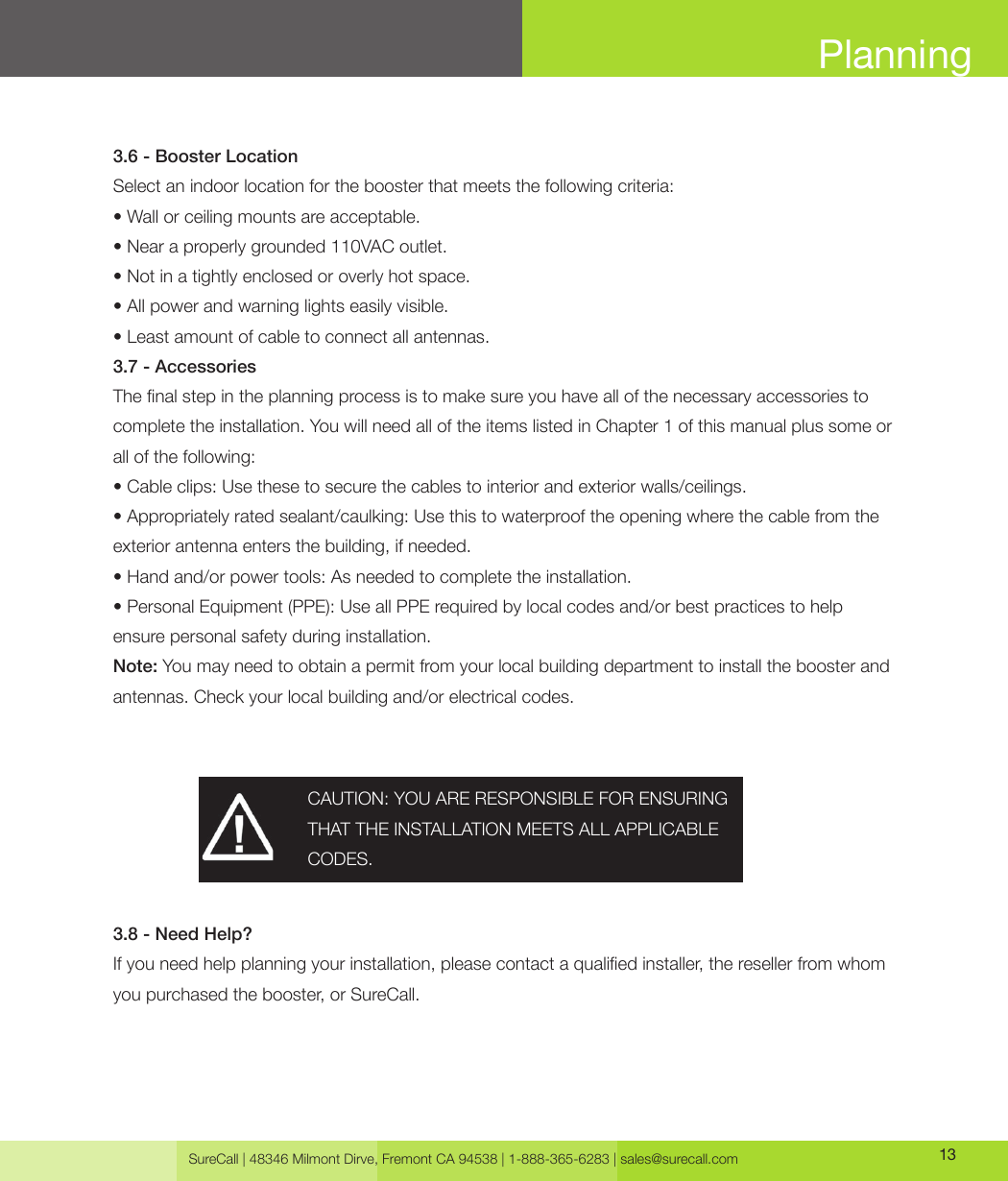 SureCall | 48346 Milmont Dirve, Fremont CA 94538 | 1-888-365-6283 | sales@surecall.com 13Planning3.6 - Booster LocationSelect an indoor location for the booster that meets the following criteria: • Wall or ceiling mounts are acceptable.• Near a properly grounded 110VAC outlet.• Not in a tightly enclosed or overly hot space.• All power and warning lights easily visible.• Least amount of cable to connect all antennas.3.7 - AccessoriesThe nal step in the planning process is to make sure you have all of the necessary accessories to complete the installation. You will need all of the items listed in Chapter 1 of this manual plus some or all of the following:• Cable clips: Use these to secure the cables to interior and exterior walls/ceilings.• Appropriately rated sealant/caulking: Use this to waterproof the opening where the cable from theexterior antenna enters the building, if needed.• Hand and/or power tools: As needed to complete the installation.• Personal Equipment (PPE): Use all PPE required by local codes and/or best practices to help ensure personal safety during installation.Note: You may need to obtain a permit from your local building department to install the booster and antennas. Check your local building and/or electrical codes. 3.8 - Need Help?If you need help planning your installation, please contact a qualied installer, the reseller from whom you purchased the booster, or SureCall.CAUTION: YOU ARE RESPONSIBLE FOR ENSURING THAT THE INSTALLATION MEETS ALL APPLICABLE CODES.