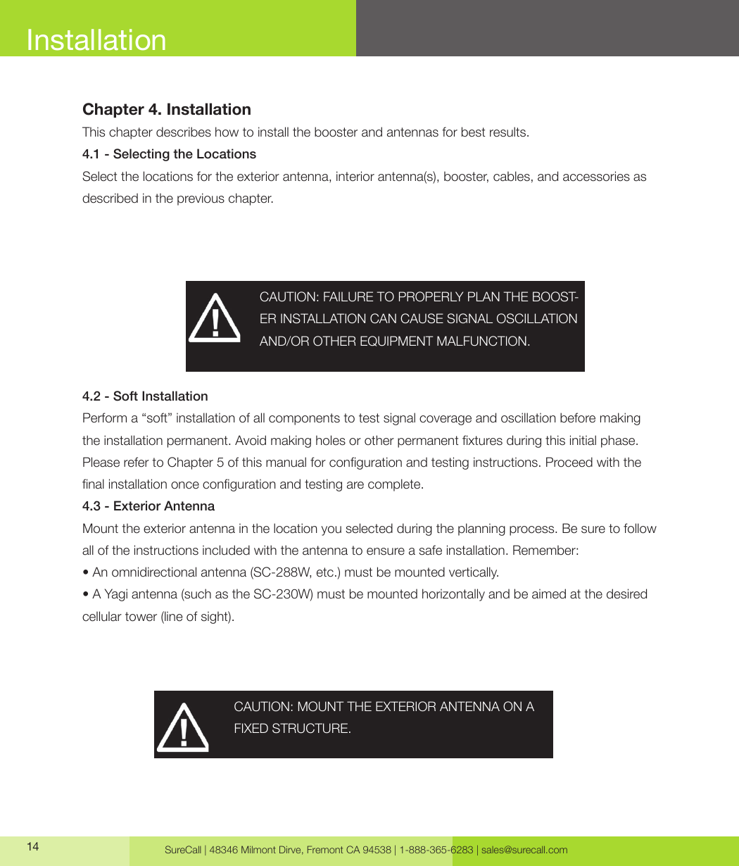 SureCall | 48346 Milmont Dirve, Fremont CA 94538 | 1-888-365-6283 | sales@surecall.com14InstallationChapter 4. InstallationThis chapter describes how to install the booster and antennas for best results.4.1 - Selecting the LocationsSelect the locations for the exterior antenna, interior antenna(s), booster, cables, and accessories as described in the previous chapter.4.2 - Soft InstallationPerform a “soft” installation of all components to test signal coverage and oscillation before making the installation permanent. Avoid making holes or other permanent xtures during this initial phase. Please refer to Chapter 5 of this manual for conguration and testing instructions. Proceed with the nal installation once conguration and testing are complete.4.3 - Exterior AntennaMount the exterior antenna in the location you selected during the planning process. Be sure to follow all of the instructions included with the antenna to ensure a safe installation. Remember:• An omnidirectional antenna (SC-288W, etc.) must be mounted vertically.• A Yagi antenna (such as the SC-230W) must be mounted horizontally and be aimed at the desired cellular tower (line of sight).CAUTION: FAILURE TO PROPERLY PLAN THE BOOST-ER INSTALLATION CAN CAUSE SIGNAL OSCILLATION AND/OR OTHER EQUIPMENT MALFUNCTION.CAUTION: MOUNT THE EXTERIOR ANTENNA ON A FIXED STRUCTURE.