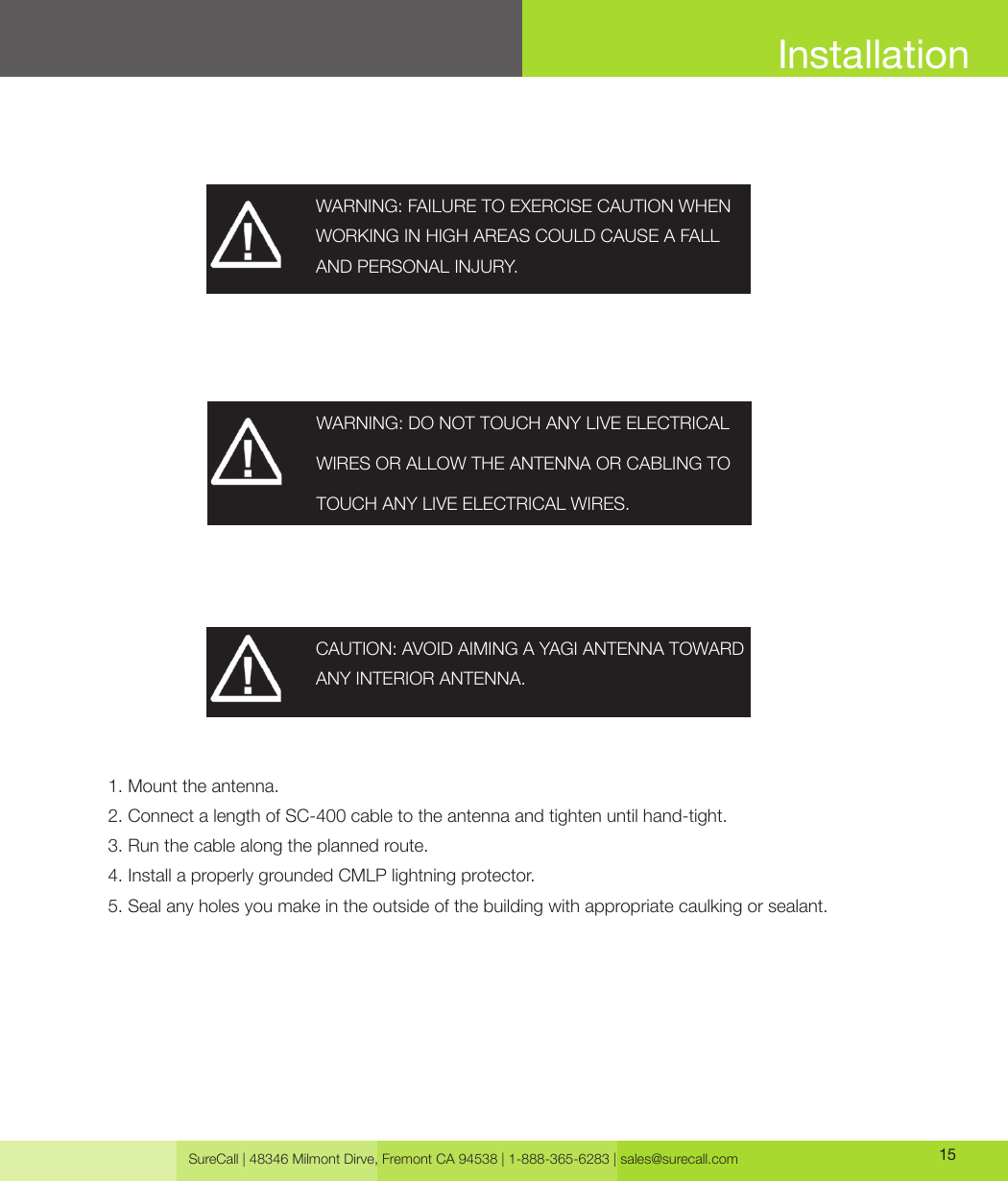 SureCall | 48346 Milmont Dirve, Fremont CA 94538 | 1-888-365-6283 | sales@surecall.com 15InstallationWARNING: FAILURE TO EXERCISE CAUTION WHEN WORKING IN HIGH AREAS COULD CAUSE A FALL AND PERSONAL INJURY.CAUTION: AVOID AIMING A YAGI ANTENNA TOWARD ANY INTERIOR ANTENNA.1. Mount the antenna.2. Connect a length of SC-400 cable to the antenna and tighten until hand-tight.3. Run the cable along the planned route.4. Install a properly grounded CMLP lightning protector.5. Seal any holes you make in the outside of the building with appropriate caulking or sealant.WARNING: DO NOT TOUCH ANY LIVE ELECTRICAL WIRES OR ALLOW THE ANTENNA OR CABLING TO TOUCH ANY LIVE ELECTRICAL WIRES.