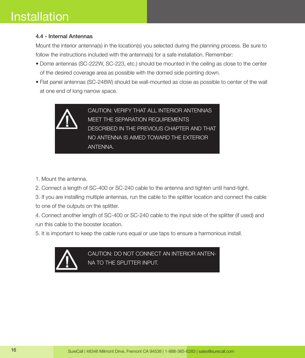 SureCall | 48346 Milmont Dirve, Fremont CA 94538 | 1-888-365-6283 | sales@surecall.com16 CAUTION: VERIFY THAT ALL INTERIOR ANTENNAS MEET THE SEPARATION REQUIREMENTSDESCRIBED IN THE PREVIOUS CHAPTER AND THAT NO ANTENNA IS AIMED TOWARD THE EXTERIOR ANTENNA.CAUTION: DO NOT CONNECT AN INTERIOR ANTEN-NA TO THE SPLITTER INPUT.4.4 - Internal AntennasMount the interior antenna(s) in the location(s) you selected during the planning process. Be sure to follow the instructions included with the antenna(s) for a safe installation. Remember:•  Dome antennas (SC-222W, SC-223, etc.) should be mounted in the ceiling as close to the center of the desired coverage area as possible with the domed side pointing down.•                  Flat panel antennas (SC-248W) should be wall-mounted as close as possible to center of the wall at one end of long narrow space.1. Mount the antenna. 2. Connect a length of SC-400 or SC-240 cable to the antenna and tighten until hand-tight. 3. If you are installing multiple antennas, run the cable to the splitter location and connect the cable to one of the outputs on the splitter.4. Connect another length of SC-400 or SC-240 cable to the input side of the splitter (if used) and run this cable to the booster location.5. It is important to keep the cable runs equal or use taps to ensure a harmonious install.Installation