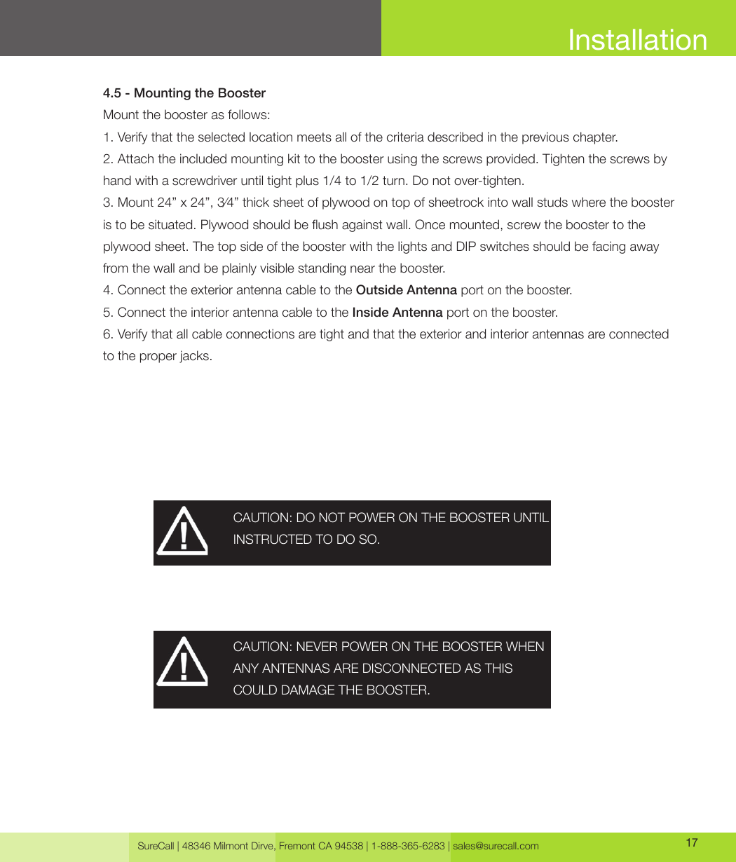 SureCall | 48346 Milmont Dirve, Fremont CA 94538 | 1-888-365-6283 | sales@surecall.com 174.5 - Mounting the BoosterMount the booster as follows:1. Verify that the selected location meets all of the criteria described in the previous chapter. 2. Attach the included mounting kit to the booster using the screws provided. Tighten the screws by hand with a screwdriver until tight plus 1/4 to 1/2 turn. Do not over-tighten.3. Mount 24” x 24”, 3⁄4” thick sheet of plywood on top of sheetrock into wall studs where the booster is to be situated. Plywood should be ush against wall. Once mounted, screw the booster to the plywood sheet. The top side of the booster with the lights and DIP switches should be facing away from the wall and be plainly visible standing near the booster.4. Connect the exterior antenna cable to the Outside Antenna port on the booster.5. Connect the interior antenna cable to the Inside Antenna port on the booster.6. Verify that all cable connections are tight and that the exterior and interior antennas are connected to the proper jacks.CAUTION: DO NOT POWER ON THE BOOSTER UNTIL INSTRUCTED TO DO SO.CAUTION: NEVER POWER ON THE BOOSTER WHEN ANY ANTENNAS ARE DISCONNECTED AS THISCOULD DAMAGE THE BOOSTER.Installation