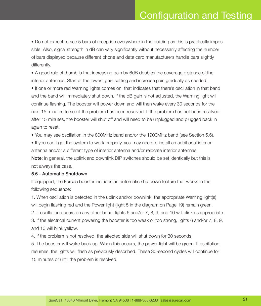 SureCall | 48346 Milmont Dirve, Fremont CA 94538 | 1-888-365-6283 | sales@surecall.com 21• Do not expect to see 5 bars of reception everywhere in the building as this is practically impos-sible. Also, signal strength in dB can vary signicantly without necessarily aecting the number of bars displayed because dierent phone and data card manufacturers handle bars slightly dierently.• A good rule of thumb is that increasing gain by 6dB doubles the coverage distance of the interior antennas. Start at the lowest gain setting and increase gain gradually as needed.• If one or more red Warning lights comes on, that indicates that there’s oscillation in that band and the band will immediately shut down. If the dB gain is not adjusted, the Warning light will continue ashing. The booster will power down and will then wake every 30 seconds for the next 15 minutes to see if the problem has been resolved. If the problem has not been resolved after 15 minutes, the booster will shut o and will need to be unplugged and plugged back in again to reset.• You may see oscillation in the 800MHz band and/or the 1900MHz band (see Section 5.6).• If you can’t get the system to work properly, you may need to install an additional interior antenna and/or a dierent type of interior antenna and/or relocate interior antennas.Note: In general, the uplink and downlink DIP switches should be set identically but this is not always the case.5.6 - Automatic ShutdownIf equipped, the Force5 booster includes an automatic shutdown feature that works in the following sequence:1. When oscillation is detected in the uplink and/or downlink, the appropriate Warning light(s) will begin ashing red and the Power light (light 5 in the diagram on Page 19) remain green.2. If oscillation occurs on any other band, lights 6 and/or 7, 8, 9, and 10 will blink as appropriate.3. If the electrical current powering the booster is too weak or too strong, lights 6 and/or 7, 8, 9, and 10 will blink yellow.4. If the problem is not resolved, the aected side will shut down for 30 seconds.5. The booster will wake back up. When this occurs, the power light will be green. If oscillation resumes, the lights will ash as previously described. These 30-second cycles will continue for 15 minutes or until the problem is resolved.Conguration and Testing