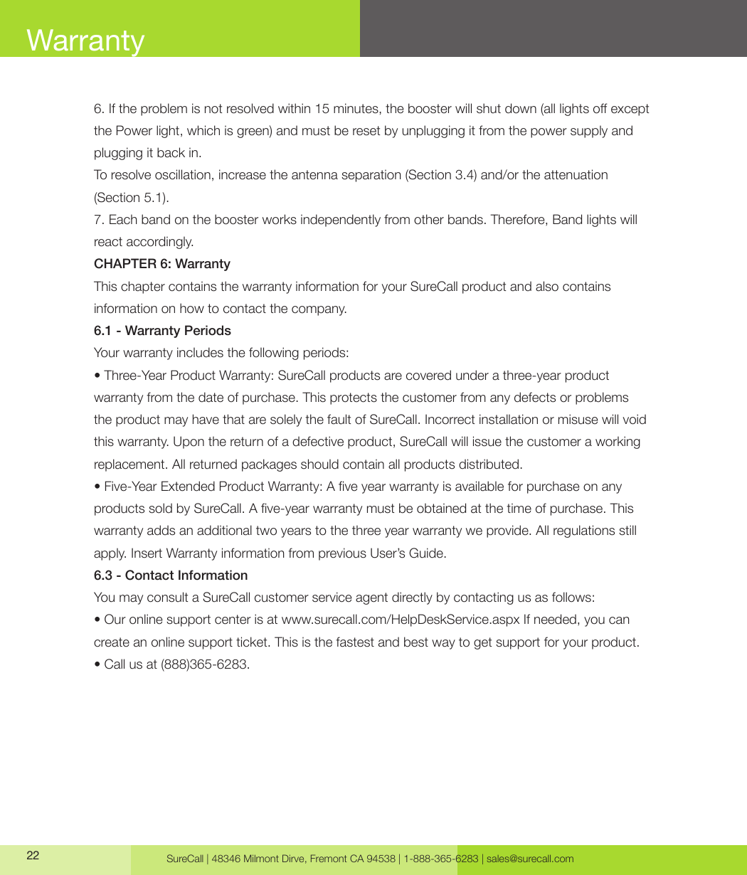 SureCall | 48346 Milmont Dirve, Fremont CA 94538 | 1-888-365-6283 | sales@surecall.com226. If the problem is not resolved within 15 minutes, the booster will shut down (all lights o except the Power light, which is green) and must be reset by unplugging it from the power supply and plugging it back in.To resolve oscillation, increase the antenna separation (Section 3.4) and/or the attenuation (Section 5.1).7. Each band on the booster works independently from other bands. Therefore, Band lights will react accordingly.CHAPTER 6: WarrantyThis chapter contains the warranty information for your SureCall product and also contains information on how to contact the company.6.1 - Warranty PeriodsYour warranty includes the following periods:• Three-Year Product Warranty: SureCall products are covered under a three-year product warranty from the date of purchase. This protects the customer from any defects or problems the product may have that are solely the fault of SureCall. Incorrect installation or misuse will void this warranty. Upon the return of a defective product, SureCall will issue the customer a working replacement. All returned packages should contain all products distributed.• Five-Year Extended Product Warranty: A ve year warranty is available for purchase on any products sold by SureCall. A ve-year warranty must be obtained at the time of purchase. This warranty adds an additional two years to the three year warranty we provide. All regulations still apply. Insert Warranty information from previous User’s Guide.6.3 - Contact InformationYou may consult a SureCall customer service agent directly by contacting us as follows:• Our online support center is at www.surecall.com/HelpDeskService.aspx If needed, you can create an online support ticket. This is the fastest and best way to get support for your product.• Call us at (888)365-6283.Warranty