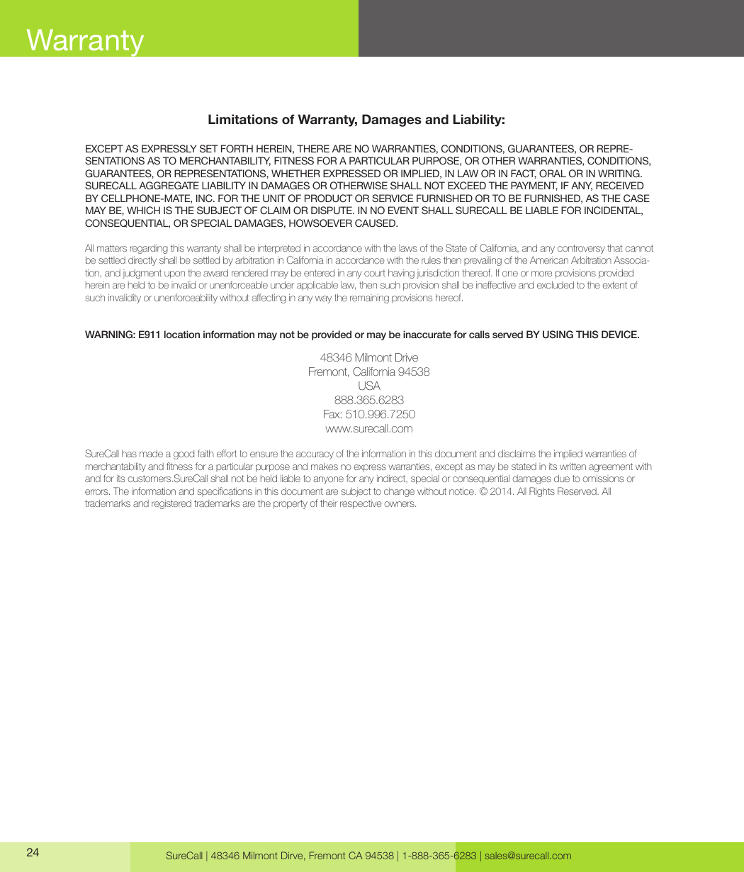 SureCall | 48346 Milmont Dirve, Fremont CA 94538 | 1-888-365-6283 | sales@surecall.comLimitations of Warranty, Damages and Liability:EXCEPT AS EXPRESSLY SET FORTH HEREIN, THERE ARE NO WARRANTIES, CONDITIONS, GUARANTEES, OR REPRE-SENTATIONS AS TO MERCHANTABILITY, FITNESS FOR A PARTICULAR PURPOSE, OR OTHER WARRANTIES, CONDITIONS, GUARANTEES, OR REPRESENTATIONS, WHETHER EXPRESSED OR IMPLIED, IN LAW OR IN FACT, ORAL OR IN WRITING.SURECALL AGGREGATE LIABILITY IN DAMAGES OR OTHERWISE SHALL NOT EXCEED THE PAYMENT, IF ANY, RECEIVED BY CELLPHONE-MATE, INC. FOR THE UNIT OF PRODUCT OR SERVICE FURNISHED OR TO BE FURNISHED, AS THE CASE MAY BE, WHICH IS THE SUBJECT OF CLAIM OR DISPUTE. IN NO EVENT SHALL SURECALL BE LIABLE FOR INCIDENTAL, CONSEQUENTIAL, OR SPECIAL DAMAGES, HOWSOEVER CAUSED. All matters regarding this warranty shall be interpreted in accordance with the laws of the State of California, and any controversy that cannot be settled directly shall be settled by arbitration in California in accordance with the rules then prevailing of the American Arbitration Associa-tion, and judgment upon the award rendered may be entered in any court having jurisdiction thereof. If one or more provisions provided hereinareheldtobeinvalidorunenforceableunderapplicablelaw,thensuchprovisionshallbeineectiveandexcludedtotheextentofsuchinvalidityorunenforceabilitywithoutaectinginanywaytheremainingprovisionshereof.WARNING: E911 location information may not be provided or may be inaccurate for calls served BY USING THIS DEVICE.48346 Milmont DriveFremont, California 94538USA888.365.6283Fax: 510.996.7250www.surecall.comSureCallhasmadeagoodfaitheorttoensuretheaccuracyoftheinformationinthisdocumentanddisclaimstheimpliedwarrantiesofmerchantabilityandtnessforaparticularpurposeandmakesnoexpresswarranties,exceptasmaybestatedinitswrittenagreementwithand for its customers.SureCall shall not be held liable to anyone for any indirect, special or consequential damages due to omissions or  errors.Theinformationandspecicationsinthisdocumentaresubjecttochangewithoutnotice.©2014.AllRightsReserved.All trademarks and registered trademarks are the property of their respective owners.24Warranty