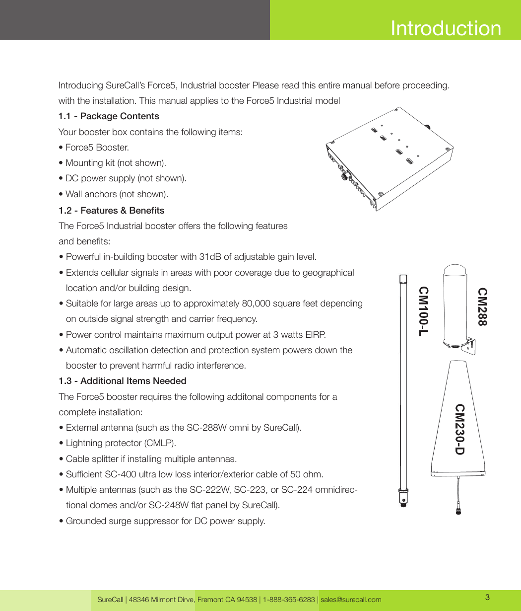 SureCall | 48346 Milmont Dirve, Fremont CA 94538 | 1-888-365-6283 | sales@surecall.com 3IntroductionIntroducing SureCall’s Force5, Industrial booster Please read this entire manual before proceeding. with the installation. This manual applies to the Force5 Industrial model1.1 - Package ContentsYour booster box contains the following items: • Force5 Booster.• Mounting kit (not shown).• DC power supply (not shown).• Wall anchors (not shown).1.2 - Features &amp; BenetsThe Force5 Industrial booster oers the following featuresand benets:• Powerful in-building booster with 31dB of adjustable gain level.•  Extends cellular signals in areas with poor coverage due to geographical location and/or building design. •  Suitable for large areas up to approximately 80,000 square feet depending on outside signal strength and carrier frequency.• Power control maintains maximum output power at 3 watts EIRP.•  Automatic oscillation detection and protection system powers down the booster to prevent harmful radio interference.1.3 - Additional Items NeededThe Force5 booster requires the following additonal components for a complete installation: • External antenna (such as the SC-288W omni by SureCall).• Lightning protector (CMLP).• Cable splitter if installing multiple antennas.• Sucient SC-400 ultra low loss interior/exterior cable of 50 ohm.•  Multiple antennas (such as the SC-222W, SC-223, or SC-224 omnidirec-tional domes and/or SC-248W at panel by SureCall).•  Grounded surge suppressor for DC power supply.
