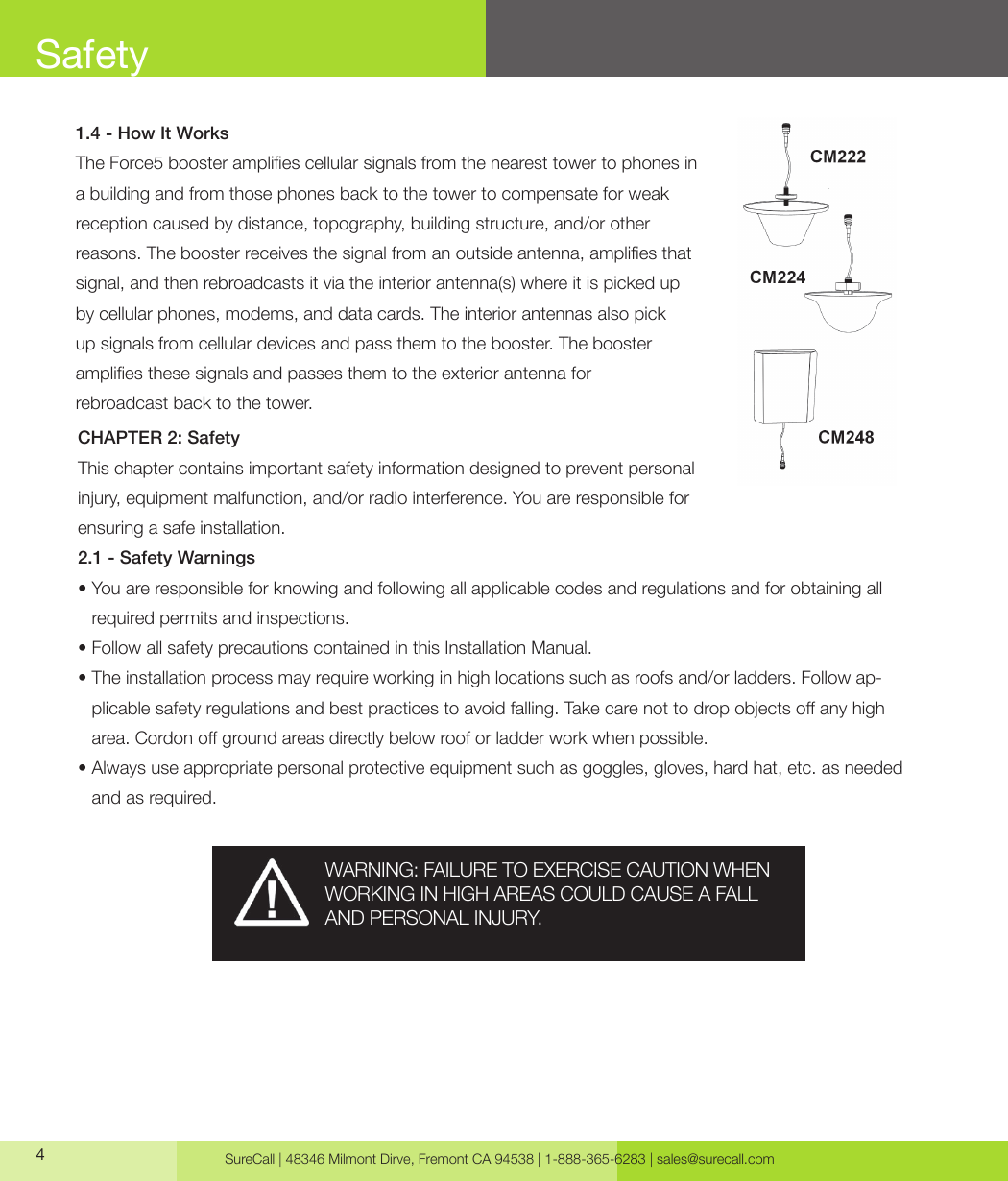 SureCall | 48346 Milmont Dirve, Fremont CA 94538 | 1-888-365-6283 | sales@surecall.com41.4 - How It WorksThe Force5 booster amplies cellular signals from the nearest tower to phones in a building and from those phones back to the tower to compensate for weak reception caused by distance, topography, building structure, and/or other reasons. The booster receives the signal from an outside antenna, amplies that signal, and then rebroadcasts it via the interior antenna(s) where it is picked up by cellular phones, modems, and data cards. The interior antennas also pick up signals from cellular devices and pass them to the booster. The booster amplies these signals and passes them to the exterior antenna for rebroadcast back to the tower.CHAPTER 2: SafetyThis chapter contains important safety information designed to prevent personal injury, equipment malfunction, and/or radio interference. You are responsible for ensuring a safe installation.2.1 - Safety Warnings•  You are responsible for knowing and following all applicable codes and regulations and for obtaining all required permits and inspections.• Follow all safety precautions contained in this Installation Manual.•  The installation process may require working in high locations such as roofs and/or ladders. Follow ap-plicable safety regulations and best practices to avoid falling. Take care not to drop objects o any high area. Cordon o ground areas directly below roof or ladder work when possible.•  Always use appropriate personal protective equipment such as goggles, gloves, hard hat, etc. as needed and as required.SafetyWARNING: FAILURE TO EXERCISE CAUTION WHEN WORKING IN HIGH AREAS COULD CAUSE A FALL AND PERSONAL INJURY.