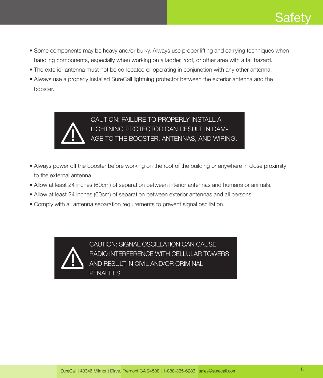 SureCall | 48346 Milmont Dirve, Fremont CA 94538 | 1-888-365-6283 | sales@surecall.com 5•  Some components may be heavy and/or bulky. Always use proper lifting and carrying techniques when handling components, especially when working on a ladder, roof, or other area with a fall hazard.•  The exterior antenna must not be co-located or operating in conjunction with any other antenna.•  Always use a properly installed SureCall lightning protector between the exterior antenna and the booster.•             Always power o the booster before working on the roof of the building or anywhere in close proximity to the external antenna.•  Allow at least 24 inches (60cm) of separation between interior antennas and humans or animals.• Allow at least 24 inches (60cm) of separation between exterior antennas and all persons.• Comply with all antenna separation requirements to prevent signal oscillation.CAUTION: SIGNAL OSCILLATION CAN CAUSE RADIO INTERFERENCE WITH CELLULAR TOWERS AND RESULT IN CIVIL AND/OR CRIMINAL PENALTIES.CAUTION: FAILURE TO PROPERLY INSTALL A LIGHTNING PROTECTOR CAN RESULT IN DAM-AGE TO THE BOOSTER, ANTENNAS, AND WIRING.Safety