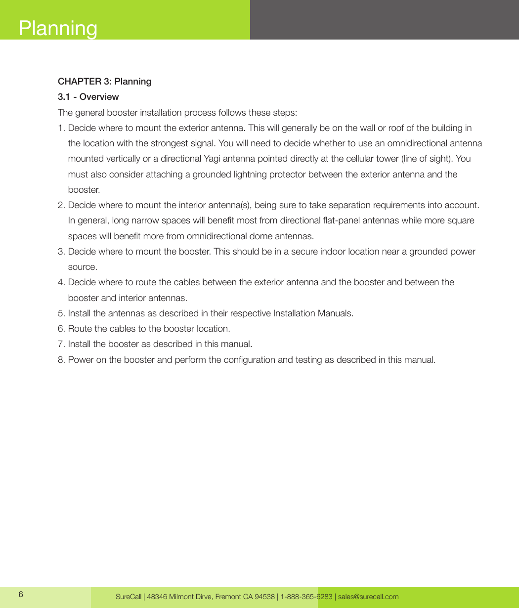 SureCall | 48346 Milmont Dirve, Fremont CA 94538 | 1-888-365-6283 | sales@surecall.com6CHAPTER 3: Planning3.1 - OverviewThe general booster installation process follows these steps:1.  Decide where to mount the exterior antenna. This will generally be on the wall or roof of the building in the location with the strongest signal. You will need to decide whether to use an omnidirectional antenna mounted vertically or a directional Yagi antenna pointed directly at the cellular tower (line of sight). You must also consider attaching a grounded lightning protector between the exterior antenna and the booster.2.  Decide where to mount the interior antenna(s), being sure to take separation requirements into account. In general, long narrow spaces will benet most from directional at-panel antennas while more square spaces will benet more from omnidirectional dome antennas.3.  Decide where to mount the booster. This should be in a secure indoor location near a grounded power source.4.  Decide where to route the cables between the exterior antenna and the booster and between the booster and interior antennas.5. Install the antennas as described in their respective Installation Manuals.6. Route the cables to the booster location.7. Install the booster as described in this manual.8. Power on the booster and perform the conguration and testing as described in this manual.Planning