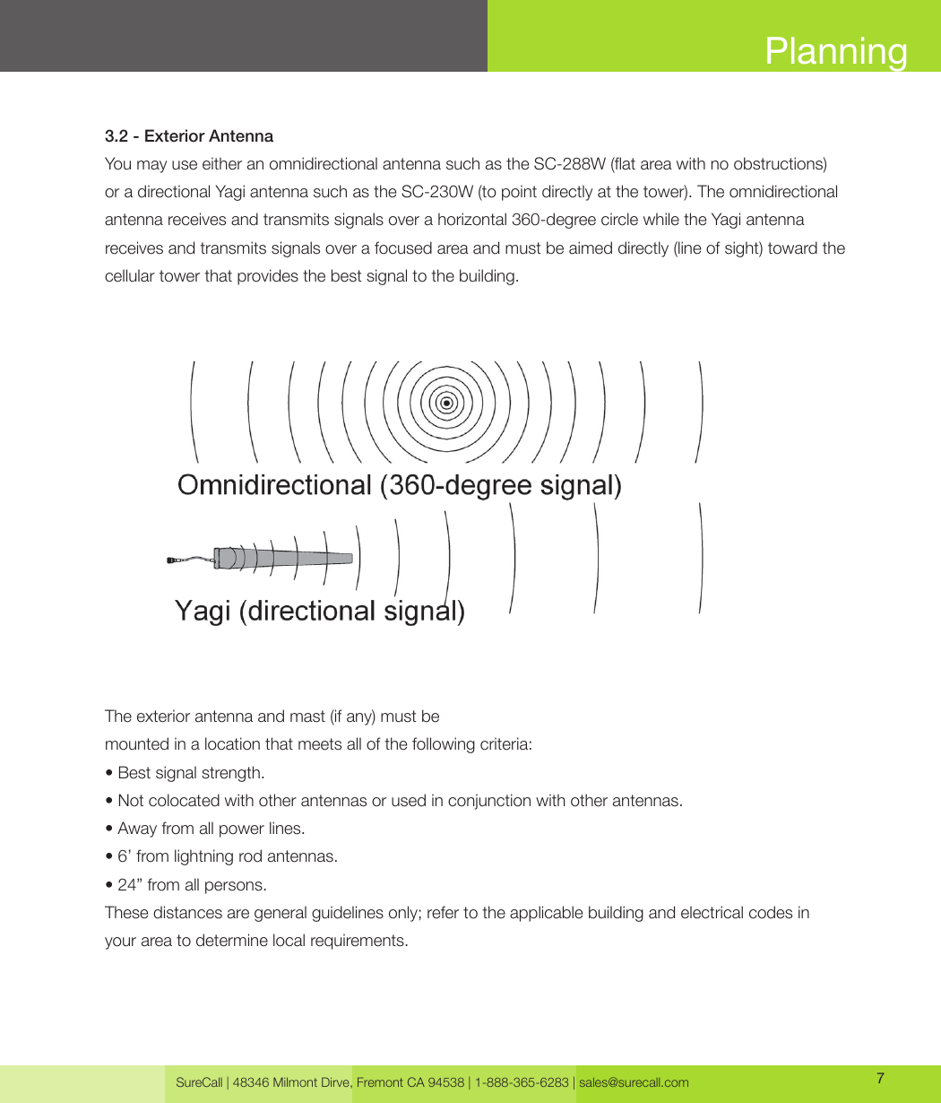 SureCall | 48346 Milmont Dirve, Fremont CA 94538 | 1-888-365-6283 | sales@surecall.com 7Planning3.2 - Exterior AntennaYou may use either an omnidirectional antenna such as the SC-288W (at area with no obstructions)or a directional Yagi antenna such as the SC-230W (to point directly at the tower). The omnidirectional antenna receives and transmits signals over a horizontal 360-degree circle while the Yagi antenna receives and transmits signals over a focused area and must be aimed directly (line of sight) toward the cellular tower that provides the best signal to the building.The exterior antenna and mast (if any) must bemounted in a location that meets all of the following criteria:• Best signal strength.• Not colocated with other antennas or used in conjunction with other antennas.• Away from all power lines.• 6’ from lightning rod antennas.• 24” from all persons.These distances are general guidelines only; refer to the applicable building and electrical codes in  your area to determine local requirements.