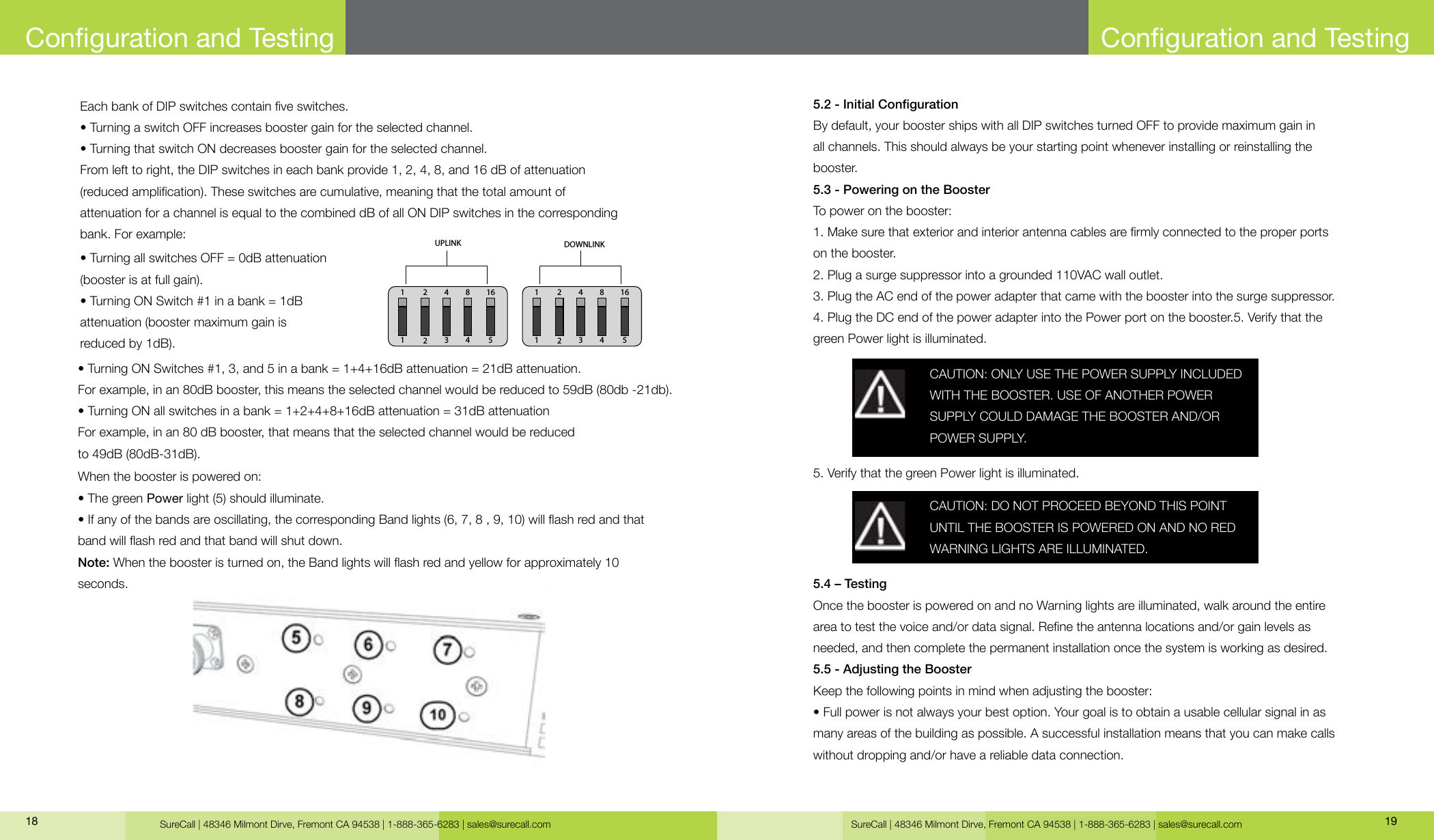 SureCall | 48346 Milmont Dirve, Fremont CA 94538 | 1-888-365-6283 | sales@surecall.com SureCall | 48346 Milmont Dirve, Fremont CA 94538 | 1-888-365-6283 | sales@surecall.com 1918Each bank of DIP switches contain ve switches.• Turning a switch OFF increases booster gain for the selected channel.• Turning that switch ON decreases booster gain for the selected channel.From left to right, the DIP switches in each bank provide 1, 2, 4, 8, and 16 dB of attenuation (reduced amplication). These switches are cumulative, meaning that the total amount of attenuation for a channel is equal to the combined dB of all ON DIP switches in the corresponding bank. For example:• Turning all switches OFF = 0dB attenuation (booster is at full gain).• Turning ON Switch #1 in a bank = 1dB attenuation (booster maximum gain is reduced by 1dB).• Turning ON Switches #1, 3, and 5 in a bank = 1+4+16dB attenuation = 21dB attenuation.For example, in an 80dB booster, this means the selected channel would be reduced to 59dB (80db -21db).• Turning ON all switches in a bank = 1+2+4+8+16dB attenuation = 31dB attenuationFor example, in an 80 dB booster, that means that the selected channel would be reduced to 49dB (80dB-31dB).When the booster is powered on:• The green Power light (5) should illuminate.• If any of the bands are oscillating, the corresponding Band lights (6, 7, 8 , 9, 10) will ash red and that band will ash red and that band will shut down.Note: When the booster is turned on, the Band lights will ash red and yellow for approximately 10 seconds.Conguration and Testing5.2 - Initial CongurationBy default, your booster ships with all DIP switches turned OFF to provide maximum gain in all channels. This should always be your starting point whenever installing or reinstalling the booster.5.3 - Powering on the BoosterTo power on the booster:1. Make sure that exterior and interior antenna cables are rmly connected to the proper ports on the booster.2. Plug a surge suppressor into a grounded 110VAC wall outlet.3. Plug the AC end of the power adapter that came with the booster into the surge suppressor.4. Plug the DC end of the power adapter into the Power port on the booster.5. Verify that the green Power light is illuminated.5.4 – TestingOnce the booster is powered on and no Warning lights are illuminated, walk around the entire area to test the voice and/or data signal. Rene the antenna locations and/or gain levels as needed, and then complete the permanent installation once the system is working as desired.5.5 - Adjusting the BoosterKeep the following points in mind when adjusting the booster:• Full power is not always your best option. Your goal is to obtain a usable cellular signal in as many areas of the building as possible. A successful installation means that you can make calls without dropping and/or have a reliable data connection.5. Verify that the green Power light is illuminated.CAUTION: ONLY USE THE POWER SUPPLY INCLUDED WITH THE BOOSTER. USE OF ANOTHER POWER SUPPLY COULD DAMAGE THE BOOSTER AND/OR POWER SUPPLY.CAUTION: DO NOT PROCEED BEYOND THIS POINT UNTIL THE BOOSTER IS POWERED ON AND NO RED WARNING LIGHTS ARE ILLUMINATED.Conguration and Testing123 4 5124 8 16UPLINK123 4 5124 8 16DOWNLINK