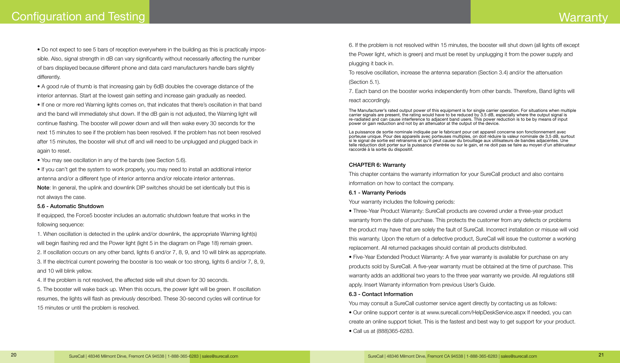 SureCall | 48346 Milmont Dirve, Fremont CA 94538 | 1-888-365-6283 | sales@surecall.com SureCall | 48346 Milmont Dirve, Fremont CA 94538 | 1-888-365-6283 | sales@surecall.com 2120• Do not expect to see 5 bars of reception everywhere in the building as this is practically impos-sible. Also, signal strength in dB can vary signicantly without necessarily aecting the number of bars displayed because dierent phone and data card manufacturers handle bars slightly dierently.• A good rule of thumb is that increasing gain by 6dB doubles the coverage distance of the interior antennas. Start at the lowest gain setting and increase gain gradually as needed.• If one or more red Warning lights comes on, that indicates that there’s oscillation in that band and the band will immediately shut down. If the dB gain is not adjusted, the Warning light will continue ashing. The booster will power down and will then wake every 30 seconds for the next 15 minutes to see if the problem has been resolved. If the problem has not been resolved after 15 minutes, the booster will shut o and will need to be unplugged and plugged back in again to reset.• You may see oscillation in any of the bands (see Section 5.6).• If you can’t get the system to work properly, you may need to install an additional interior antenna and/or a dierent type of interior antenna and/or relocate interior antennas.Note: In general, the uplink and downlink DIP switches should be set identically but this is not always the case.5.6 - Automatic ShutdownIf equipped, the Force5 booster includes an automatic shutdown feature that works in the following sequence:1. When oscillation is detected in the uplink and/or downlink, the appropriate Warning light(s) will begin ashing red and the Power light (light 5 in the diagram on Page 18) remain green.2. If oscillation occurs on any other band, lights 6 and/or 7, 8, 9, and 10 will blink as appropriate.3. If the electrical current powering the booster is too weak or too strong, lights 6 and/or 7, 8, 9, and 10 will blink yellow.4. If the problem is not resolved, the aected side will shut down for 30 seconds.5. The booster will wake back up. When this occurs, the power light will be green. If oscillation resumes, the lights will ash as previously described. These 30-second cycles will continue for 15 minutes or until the problem is resolved.Conguration and Testing6. If the problem is not resolved within 15 minutes, the booster will shut down (all lights o except the Power light, which is green) and must be reset by unplugging it from the power supply and plugging it back in.To resolve oscillation, increase the antenna separation (Section 3.4) and/or the attenuation (Section 5.1).7. Each band on the booster works independently from other bands. Therefore, Band lights will react accordingly.CHAPTER 6: WarrantyThis chapter contains the warranty information for your SureCall product and also contains information on how to contact the company.6.1 - Warranty PeriodsYour warranty includes the following periods:• Three-Year Product Warranty: SureCall products are covered under a three-year product warranty from the date of purchase. This protects the customer from any defects or problems the product may have that are solely the fault of SureCall. Incorrect installation or misuse will void this warranty. Upon the return of a defective product, SureCall will issue the customer a working replacement. All returned packages should contain all products distributed.• Five-Year Extended Product Warranty: A ve year warranty is available for purchase on any products sold by SureCall. A ve-year warranty must be obtained at the time of purchase. This warranty adds an additional two years to the three year warranty we provide. All regulations still apply. Insert Warranty information from previous User’s Guide.6.3 - Contact InformationYou may consult a SureCall customer service agent directly by contacting us as follows:• Our online support center is at www.surecall.com/HelpDeskService.aspx If needed, you can create an online support ticket. This is the fastest and best way to get support for your product.• Call us at (888)365-6283.WarrantyThe Manufacturer’s rated output power of this equipment is for single carrier operation. For situations when multiple carrier signals are present, the rating would have to be reduced by 3.5 dB, especially where the output signal is  re-radiated and can cause interference to adjacent band users. This power reduction is to be by means of input power or gain reduction and not by an attenuator at the output of the device.La puissance de sortie nominale indiquée par le fabricant pour cet appareil concerne son fonctionnement avec  porteuse unique. Pour des appareils avec porteuses multiples, on doit réduire la valeur nominale de 3,5 dB, surtout  si le signal de sortie est retransmis et qu’il peut causer du brouillage aux utilisateurs de bandes adjacentes. Une  telle réduction doit porter sur la puissance d’entrée ou sur le gain, et ne doit pas se faire au moyen d’un atténuateur  raccordé à la sortie du dispositif.