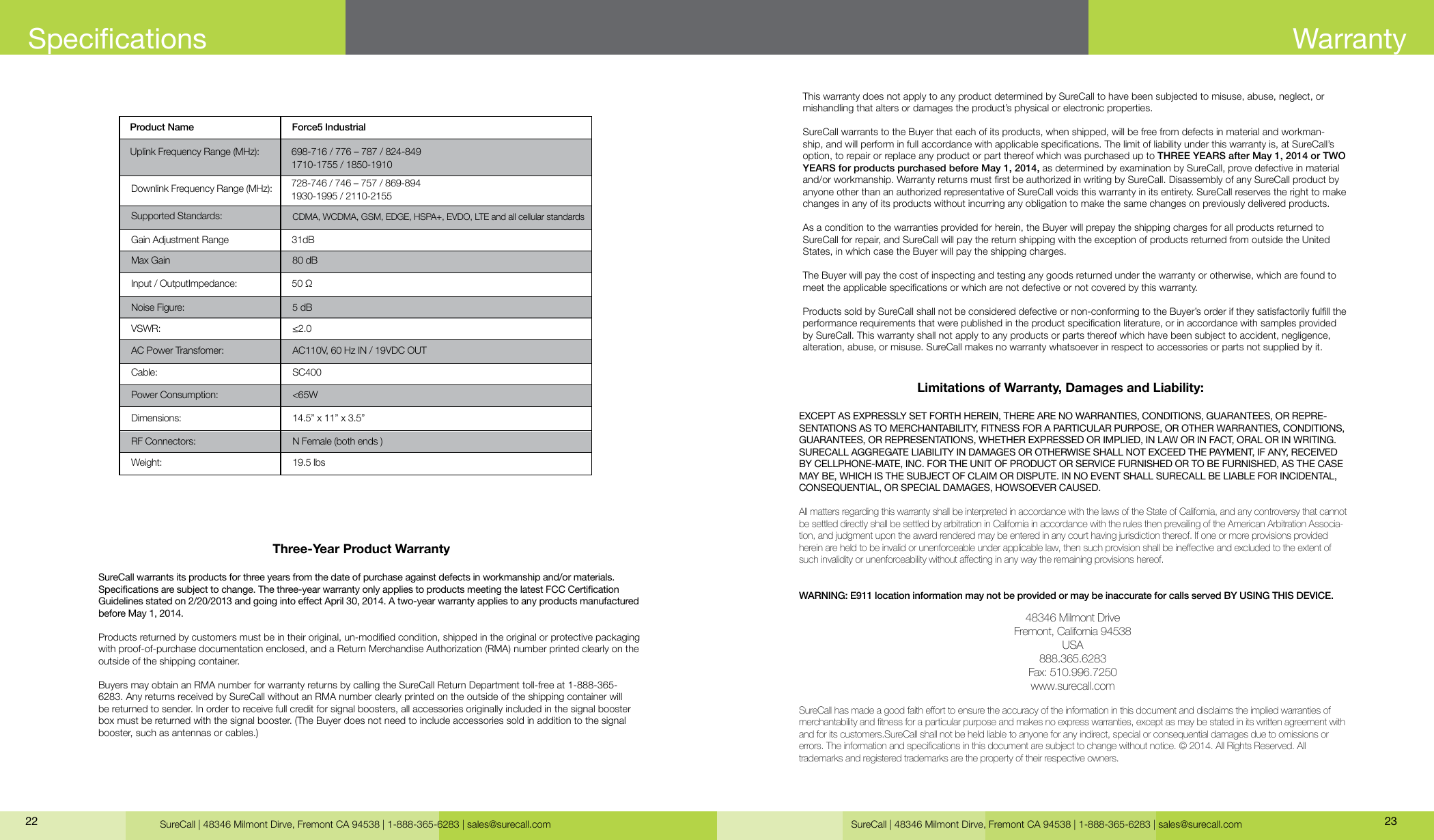 SureCall | 48346 Milmont Dirve, Fremont CA 94538 | 1-888-365-6283 | sales@surecall.comThree-Year Product WarrantySureCall warrants its products for three years from the date of purchase against defects in workmanship and/or materials. Specications are subject to change. The three-year warranty only applies to products meeting the latest FCC Certication Guidelines stated on 2/20/2013 and going into eect April 30, 2014. A two-year warranty applies to any products manufactured before May 1, 2014.Products returned by customers must be in their original, un-modied condition, shipped in the original or protective packaging with proof-of-purchase documentation enclosed, and a Return Merchandise Authorization (RMA) number printed clearly on the outside of the shipping container. Buyers may obtain an RMA number for warranty returns by calling the SureCall Return Department toll-free at 1-888-365-6283. Any returns received by SureCall without an RMA number clearly printed on the outside of the shipping container will be returned to sender. In order to receive full credit for signal boosters, all accessories originally included in the signal booster box must be returned with the signal booster. (The Buyer does not need to include accessories sold in addition to the signal booster, such as antennas or cables.) This warranty does not apply to any product determined by SureCall to have been subjected to misuse, abuse, neglect, or mishandling that alters or damages the product’s physical or electronic properties.SureCall warrants to the Buyer that each of its products, when shipped, will be free from defects in material and workman-ship, and will perform in full accordance with applicable specications. The limit of liability under this warranty is, at SureCall’s option, to repair or replace any product or part thereof which was purchased up to THREE YEARS after May 1, 2014 or TWO YEARS for products purchased before May 1, 2014, as determined by examination by SureCall, prove defective in material and/or workmanship. Warranty returns must rst be authorized in writing by SureCall. Disassembly of any SureCall product by anyone other than an authorized representative of SureCall voids this warranty in its entirety. SureCall reserves the right to make changes in any of its products without incurring any obligation to make the same changes on previously delivered products. As a condition to the warranties provided for herein, the Buyer will prepay the shipping charges for all products returned to SureCall for repair, and SureCall will pay the return shipping with the exception of products returned from outside the United States, in which case the Buyer will pay the shipping charges. The Buyer will pay the cost of inspecting and testing any goods returned under the warranty or otherwise, which are found to meet the applicable specications or which are not defective or not covered by this warranty. Products sold by SureCall shall not be considered defective or non-conforming to the Buyer’s order if they satisfactorily fulll the performance requirements that were published in the product specication literature, or in accordance with samples provided by SureCall. This warranty shall not apply to any products or parts thereof which have been subject to accident, negligence, alteration, abuse, or misuse. SureCall makes no warranty whatsoever in respect to accessories or parts not supplied by it.Limitations of Warranty, Damages and Liability:EXCEPT AS EXPRESSLY SET FORTH HEREIN, THERE ARE NO WARRANTIES, CONDITIONS, GUARANTEES, OR REPRE-SENTATIONS AS TO MERCHANTABILITY, FITNESS FOR A PARTICULAR PURPOSE, OR OTHER WARRANTIES, CONDITIONS, GUARANTEES, OR REPRESENTATIONS, WHETHER EXPRESSED OR IMPLIED, IN LAW OR IN FACT, ORAL OR IN WRITING.SURECALL AGGREGATE LIABILITY IN DAMAGES OR OTHERWISE SHALL NOT EXCEED THE PAYMENT, IF ANY, RECEIVED BY CELLPHONE-MATE, INC. FOR THE UNIT OF PRODUCT OR SERVICE FURNISHED OR TO BE FURNISHED, AS THE CASE MAY BE, WHICH IS THE SUBJECT OF CLAIM OR DISPUTE. IN NO EVENT SHALL SURECALL BE LIABLE FOR INCIDENTAL, CONSEQUENTIAL, OR SPECIAL DAMAGES, HOWSOEVER CAUSED. All matters regarding this warranty shall be interpreted in accordance with the laws of the State of California, and any controversy that cannot be settled directly shall be settled by arbitration in California in accordance with the rules then prevailing of the American Arbitration Associa-tion, and judgment upon the award rendered may be entered in any court having jurisdiction thereof. If one or more provisions provided hereinareheldtobeinvalidorunenforceableunderapplicablelaw,thensuchprovisionshallbeineectiveandexcludedtotheextentofsuchinvalidityorunenforceabilitywithoutaectinginanywaytheremainingprovisionshereof.WARNING: E911 location information may not be provided or may be inaccurate for calls served BY USING THIS DEVICE.48346 Milmont DriveFremont, California 94538USA888.365.6283Fax: 510.996.7250www.surecall.comSureCallhasmadeagoodfaitheorttoensuretheaccuracyoftheinformationinthisdocumentanddisclaimstheimpliedwarrantiesofmerchantabilityandtnessforaparticularpurposeandmakesnoexpresswarranties,exceptasmaybestatedinitswrittenagreementwithand for its customers.SureCall shall not be held liable to anyone for any indirect, special or consequential damages due to omissions or  errors.Theinformationandspecicationsinthisdocumentaresubjecttochangewithoutnotice.©2014.AllRightsReserved.All trademarks and registered trademarks are the property of their respective owners.Product Name Force5 Industrial Uplink Frequency Range (MHz): 698-716 / 776 – 787 / 824-849 1710-1755 / 1850-1910 728-746 / 746 – 757 / 869-894  1930-1995 / 2110-215550 Ω31dB5 dB80 dB≤2.0CDMA, WCDMA, GSM, EDGE, HSPA+, EVDO, LTE and all cellular standardsAC110V, 60 Hz IN / 19VDC OUTSC400N Female (both ends )&lt;65W14.5” x 11” x 3.5”19.5 lbsDownlink Frequency Range (MHz):Supported Standards:AC Power Transfomer:VSWR:Noise Figure:Max GainInput / OutputImpedance:Gain Adjustment RangeCable:RF Connectors:Power Consumption:Dimensions:Weight:SureCall | 48346 Milmont Dirve, Fremont CA 94538 | 1-888-365-6283 | sales@surecall.com 2322Specications Warranty