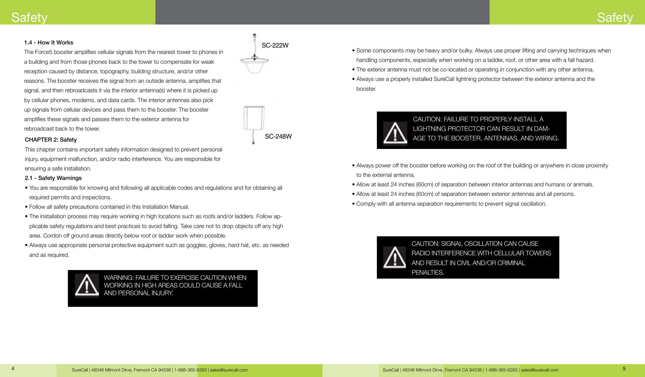 SureCall | 48346 Milmont Dirve, Fremont CA 94538 | 1-888-365-6283 | sales@surecall.com SureCall | 48346 Milmont Dirve, Fremont CA 94538 | 1-888-365-6283 | sales@surecall.com 541.4 - How It WorksThe Force5 booster amplies cellular signals from the nearest tower to phones in a building and from those phones back to the tower to compensate for weak reception caused by distance, topography, building structure, and/or other reasons. The booster receives the signal from an outside antenna, amplies that signal, and then rebroadcasts it via the interior antenna(s) where it is picked up by cellular phones, modems, and data cards. The interior antennas also pick up signals from cellular devices and pass them to the booster. The booster amplies these signals and passes them to the exterior antenna for rebroadcast back to the tower.CHAPTER 2: SafetyThis chapter contains important safety information designed to prevent personal injury, equipment malfunction, and/or radio interference. You are responsible for ensuring a safe installation.2.1 - Safety Warnings•  You are responsible for knowing and following all applicable codes and regulations and for obtaining all required permits and inspections.• Follow all safety precautions contained in this Installation Manual.•  The installation process may require working in high locations such as roofs and/or ladders. Follow ap-plicable safety regulations and best practices to avoid falling. Take care not to drop objects o any high area. Cordon o ground areas directly below roof or ladder work when possible.•  Always use appropriate personal protective equipment such as goggles, gloves, hard hat, etc. as needed and as required.SafetyWARNING: FAILURE TO EXERCISE CAUTION WHEN WORKING IN HIGH AREAS COULD CAUSE A FALL AND PERSONAL INJURY.•  Some components may be heavy and/or bulky. Always use proper lifting and carrying techniques when handling components, especially when working on a ladder, roof, or other area with a fall hazard.•  The exterior antenna must not be co-located or operating in conjunction with any other antenna.•  Always use a properly installed SureCall lightning protector between the exterior antenna and the booster.•             Always power o the booster before working on the roof of the building or anywhere in close proximity to the external antenna.•  Allow at least 24 inches (60cm) of separation between interior antennas and humans or animals.• Allow at least 24 inches (60cm) of separation between exterior antennas and all persons.• Comply with all antenna separation requirements to prevent signal oscillation.CAUTION: SIGNAL OSCILLATION CAN CAUSE RADIO INTERFERENCE WITH CELLULAR TOWERS AND RESULT IN CIVIL AND/OR CRIMINAL PENALTIES.CAUTION: FAILURE TO PROPERLY INSTALL A LIGHTNING PROTECTOR CAN RESULT IN DAM-AGE TO THE BOOSTER, ANTENNAS, AND WIRING.SafetySC-222WSC-248W