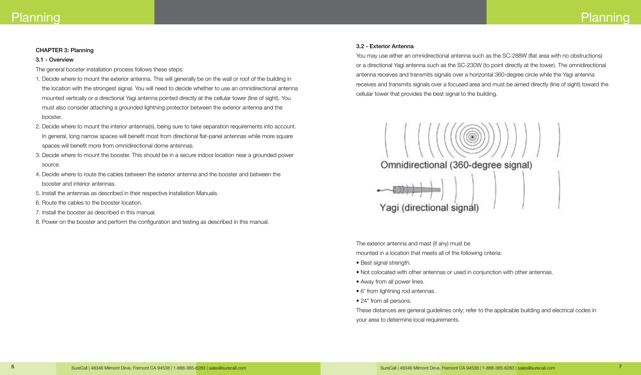 SureCall | 48346 Milmont Dirve, Fremont CA 94538 | 1-888-365-6283 | sales@surecall.com SureCall | 48346 Milmont Dirve, Fremont CA 94538 | 1-888-365-6283 | sales@surecall.com 76CHAPTER 3: Planning3.1 - OverviewThe general booster installation process follows these steps:1.  Decide where to mount the exterior antenna. This will generally be on the wall or roof of the building in the location with the strongest signal. You will need to decide whether to use an omnidirectional antenna mounted vertically or a directional Yagi antenna pointed directly at the cellular tower (line of sight). You must also consider attaching a grounded lightning protector between the exterior antenna and the booster.2.  Decide where to mount the interior antenna(s), being sure to take separation requirements into account. In general, long narrow spaces will benet most from directional at-panel antennas while more square spaces will benet more from omnidirectional dome antennas.3.  Decide where to mount the booster. This should be in a secure indoor location near a grounded power source.4.  Decide where to route the cables between the exterior antenna and the booster and between the booster and interior antennas.5. Install the antennas as described in their respective Installation Manuals.6. Route the cables to the booster location.7. Install the booster as described in this manual.8. Power on the booster and perform the conguration and testing as described in this manual.PlanningPlanning3.2 - Exterior AntennaYou may use either an omnidirectional antenna such as the SC-288W (at area with no obstructions)or a directional Yagi antenna such as the SC-230W (to point directly at the tower). The omnidirectional antenna receives and transmits signals over a horizontal 360-degree circle while the Yagi antenna receives and transmits signals over a focused area and must be aimed directly (line of sight) toward the cellular tower that provides the best signal to the building.The exterior antenna and mast (if any) must bemounted in a location that meets all of the following criteria:• Best signal strength.• Not colocated with other antennas or used in conjunction with other antennas.• Away from all power lines.• 6’ from lightning rod antennas.• 24” from all persons.These distances are general guidelines only; refer to the applicable building and electrical codes in  your area to determine local requirements.