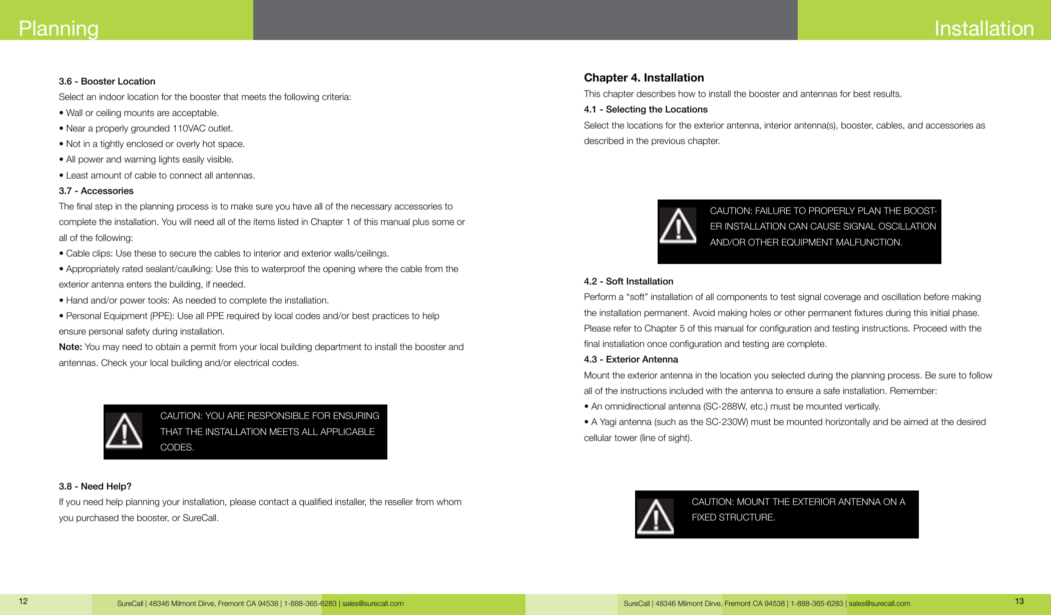 SureCall | 48346 Milmont Dirve, Fremont CA 94538 | 1-888-365-6283 | sales@surecall.com SureCall | 48346 Milmont Dirve, Fremont CA 94538 | 1-888-365-6283 | sales@surecall.com 1312Planning3.6 - Booster LocationSelect an indoor location for the booster that meets the following criteria: • Wall or ceiling mounts are acceptable.• Near a properly grounded 110VAC outlet.• Not in a tightly enclosed or overly hot space.• All power and warning lights easily visible.• Least amount of cable to connect all antennas.3.7 - AccessoriesThe nal step in the planning process is to make sure you have all of the necessary accessories to complete the installation. You will need all of the items listed in Chapter 1 of this manual plus some or all of the following:• Cable clips: Use these to secure the cables to interior and exterior walls/ceilings.• Appropriately rated sealant/caulking: Use this to waterproof the opening where the cable from theexterior antenna enters the building, if needed.• Hand and/or power tools: As needed to complete the installation.• Personal Equipment (PPE): Use all PPE required by local codes and/or best practices to help ensure personal safety during installation.Note: You may need to obtain a permit from your local building department to install the booster and antennas. Check your local building and/or electrical codes. 3.8 - Need Help?If you need help planning your installation, please contact a qualied installer, the reseller from whom you purchased the booster, or SureCall.CAUTION: YOU ARE RESPONSIBLE FOR ENSURING THAT THE INSTALLATION MEETS ALL APPLICABLE CODES.InstallationChapter 4. InstallationThis chapter describes how to install the booster and antennas for best results.4.1 - Selecting the LocationsSelect the locations for the exterior antenna, interior antenna(s), booster, cables, and accessories as described in the previous chapter.4.2 - Soft InstallationPerform a “soft” installation of all components to test signal coverage and oscillation before making the installation permanent. Avoid making holes or other permanent xtures during this initial phase. Please refer to Chapter 5 of this manual for conguration and testing instructions. Proceed with the nal installation once conguration and testing are complete.4.3 - Exterior AntennaMount the exterior antenna in the location you selected during the planning process. Be sure to follow all of the instructions included with the antenna to ensure a safe installation. Remember:• An omnidirectional antenna (SC-288W, etc.) must be mounted vertically.• A Yagi antenna (such as the SC-230W) must be mounted horizontally and be aimed at the desired cellular tower (line of sight).CAUTION: FAILURE TO PROPERLY PLAN THE BOOST-ER INSTALLATION CAN CAUSE SIGNAL OSCILLATION AND/OR OTHER EQUIPMENT MALFUNCTION.CAUTION: MOUNT THE EXTERIOR ANTENNA ON A FIXED STRUCTURE.