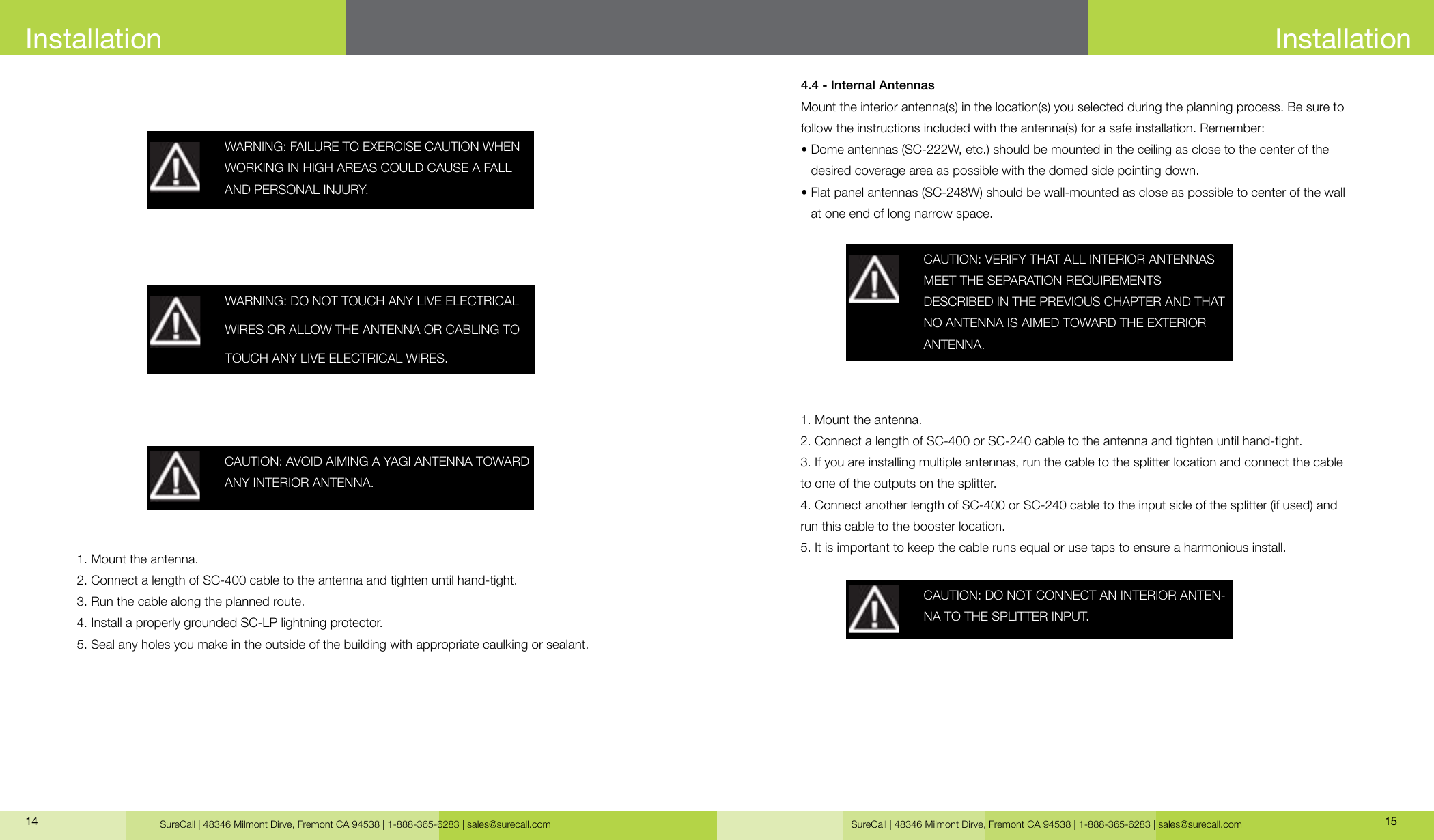 SureCall | 48346 Milmont Dirve, Fremont CA 94538 | 1-888-365-6283 | sales@surecall.com SureCall | 48346 Milmont Dirve, Fremont CA 94538 | 1-888-365-6283 | sales@surecall.com 1514InstallationWARNING: FAILURE TO EXERCISE CAUTION WHEN WORKING IN HIGH AREAS COULD CAUSE A FALL AND PERSONAL INJURY.CAUTION: AVOID AIMING A YAGI ANTENNA TOWARD ANY INTERIOR ANTENNA.1. Mount the antenna.2. Connect a length of SC-400 cable to the antenna and tighten until hand-tight.3. Run the cable along the planned route.4. Install a properly grounded SC-LP lightning protector.5. Seal any holes you make in the outside of the building with appropriate caulking or sealant.WARNING: DO NOT TOUCH ANY LIVE ELECTRICAL WIRES OR ALLOW THE ANTENNA OR CABLING TO TOUCH ANY LIVE ELECTRICAL WIRES. CAUTION: VERIFY THAT ALL INTERIOR ANTENNAS MEET THE SEPARATION REQUIREMENTSDESCRIBED IN THE PREVIOUS CHAPTER AND THAT NO ANTENNA IS AIMED TOWARD THE EXTERIOR ANTENNA.CAUTION: DO NOT CONNECT AN INTERIOR ANTEN-NA TO THE SPLITTER INPUT.4.4 - Internal AntennasMount the interior antenna(s) in the location(s) you selected during the planning process. Be sure to follow the instructions included with the antenna(s) for a safe installation. Remember:•  Dome antennas (SC-222W, etc.) should be mounted in the ceiling as close to the center of the desired coverage area as possible with the domed side pointing down.•                  Flat panel antennas (SC-248W) should be wall-mounted as close as possible to center of the wall at one end of long narrow space.1. Mount the antenna. 2. Connect a length of SC-400 or SC-240 cable to the antenna and tighten until hand-tight. 3. If you are installing multiple antennas, run the cable to the splitter location and connect the cable to one of the outputs on the splitter.4. Connect another length of SC-400 or SC-240 cable to the input side of the splitter (if used) and run this cable to the booster location.5. It is important to keep the cable runs equal or use taps to ensure a harmonious install.Installation