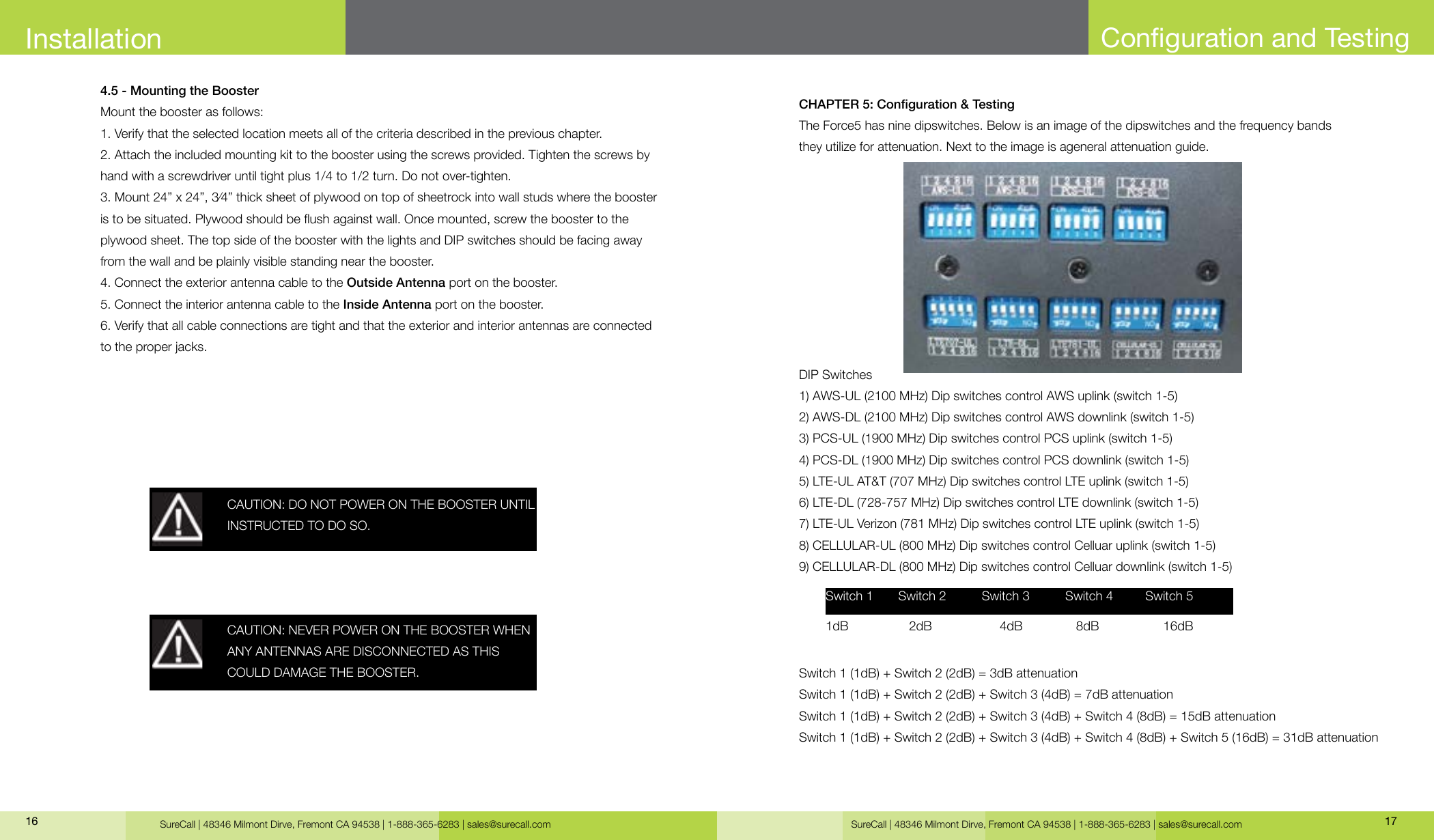 SureCall | 48346 Milmont Dirve, Fremont CA 94538 | 1-888-365-6283 | sales@surecall.com SureCall | 48346 Milmont Dirve, Fremont CA 94538 | 1-888-365-6283 | sales@surecall.com 17164.5 - Mounting the BoosterMount the booster as follows:1. Verify that the selected location meets all of the criteria described in the previous chapter. 2. Attach the included mounting kit to the booster using the screws provided. Tighten the screws by hand with a screwdriver until tight plus 1/4 to 1/2 turn. Do not over-tighten.3. Mount 24” x 24”, 3⁄4” thick sheet of plywood on top of sheetrock into wall studs where the booster is to be situated. Plywood should be ush against wall. Once mounted, screw the booster to the plywood sheet. The top side of the booster with the lights and DIP switches should be facing away from the wall and be plainly visible standing near the booster.4. Connect the exterior antenna cable to the Outside Antenna port on the booster.5. Connect the interior antenna cable to the Inside Antenna port on the booster.6. Verify that all cable connections are tight and that the exterior and interior antennas are connected to the proper jacks.CAUTION: DO NOT POWER ON THE BOOSTER UNTIL INSTRUCTED TO DO SO.CAUTION: NEVER POWER ON THE BOOSTER WHEN ANY ANTENNAS ARE DISCONNECTED AS THISCOULD DAMAGE THE BOOSTER.InstallationCHAPTER 5: Conguration &amp; TestingThe Force5 has nine dipswitches. Below is an image of the dipswitches and the frequency bands they utilize for attenuation. Next to the image is ageneral attenuation guide.DIP Switches1) AWS-UL (2100 MHz) Dip switches control AWS uplink (switch 1-5)2) AWS-DL (2100 MHz) Dip switches control AWS downlink (switch 1-5)3) PCS-UL (1900 MHz) Dip switches control PCS uplink (switch 1-5)4) PCS-DL (1900 MHz) Dip switches control PCS downlink (switch 1-5)5) LTE-UL AT&amp;T (707 MHz) Dip switches control LTE uplink (switch 1-5)6) LTE-DL (728-757 MHz) Dip switches control LTE downlink (switch 1-5)7) LTE-UL Verizon (781 MHz) Dip switches control LTE uplink (switch 1-5)8) CELLULAR-UL (800 MHz) Dip switches control Celluar uplink (switch 1-5) 9) CELLULAR-DL (800 MHz) Dip switches control Celluar downlink (switch 1-5)Switch 1 (1dB) + Switch 2 (2dB) = 3dB attenuationSwitch 1 (1dB) + Switch 2 (2dB) + Switch 3 (4dB) = 7dB attenuationSwitch 1 (1dB) + Switch 2 (2dB) + Switch 3 (4dB) + Switch 4 (8dB) = 15dB attenuationSwitch 1 (1dB) + Switch 2 (2dB) + Switch 3 (4dB) + Switch 4 (8dB) + Switch 5 (16dB) = 31dB attenuationSwitch 1       Switch 2          Switch 3          Switch 4         Switch 5  1dB                 2dB                   4dB               8dB                  16dBConguration and Testing
