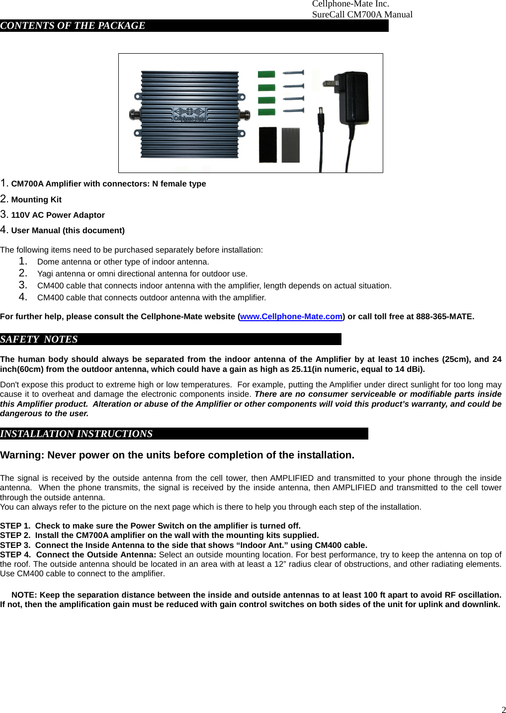 2                        Cellphone-Mate Inc.                         SureCall CM700A Manual  CONTENTS OF THE PACKAGE     fdgbsddg                                                                             1. CM700A Amplifier with connectors: N female type 2. Mounting Kit 3. 110V AC Power Adaptor  4. User Manual (this document)  The following items need to be purchased separately before installation:  1. Dome antenna or other type of indoor antenna.  2. Yagi antenna or omni directional antenna for outdoor use.  3. CM400 cable that connects indoor antenna with the amplifier, length depends on actual situation.    4. CM400 cable that connects outdoor antenna with the amplifier.   For further help, please consult the Cellphone-Mate website (www.Cellphone-Mate.com) or call toll free at 888-365-MATE.  SAFETY  NOTES     fdgbsddg                                                                                   The human body should always be separated from the indoor antenna of the Amplifier by at least 10 inches (25cm), and 24 inch(60cm) from the outdoor antenna, which could have a gain as high as 25.11(in numeric, equal to 14 dBi).  Don&apos;t expose this product to extreme high or low temperatures.  For example, putting the Amplifier under direct sunlight for too long may cause it to overheat and damage the electronic components inside. There are no consumer serviceable or modifiable parts inside this Amplifier product.  Alteration or abuse of the Amplifier or other components will void this product’s warranty, and could be dangerous to the user.     INSTALLATION INSTRUCTIONSgbsddg                                                                         Warning: Never power on the units before completion of the installation.  The signal is received by the outside antenna from the cell tower, then AMPLIFIED and transmitted to your phone through the inside antenna.  When the phone transmits, the signal is received by the inside antenna, then AMPLIFIED and transmitted to the cell tower through the outside antenna.  You can always refer to the picture on the next page which is there to help you through each step of the installation.   STEP 1.  Check to make sure the Power Switch on the amplifier is turned off. STEP 2.  Install the CM700A amplifier on the wall with the mounting kits supplied.  STEP 3.  Connect the Inside Antenna to the side that shows “Indoor Ant.” using CM400 cable.  STEP 4.  Connect the Outside Antenna: Select an outside mounting location. For best performance, try to keep the antenna on top of the roof. The outside antenna should be located in an area with at least a 12” radius clear of obstructions, and other radiating elements. Use CM400 cable to connect to the amplifier.        NOTE: Keep the separation distance between the inside and outside antennas to at least 100 ft apart to avoid RF oscillation. If not, then the amplification gain must be reduced with gain control switches on both sides of the unit for uplink and downlink.            