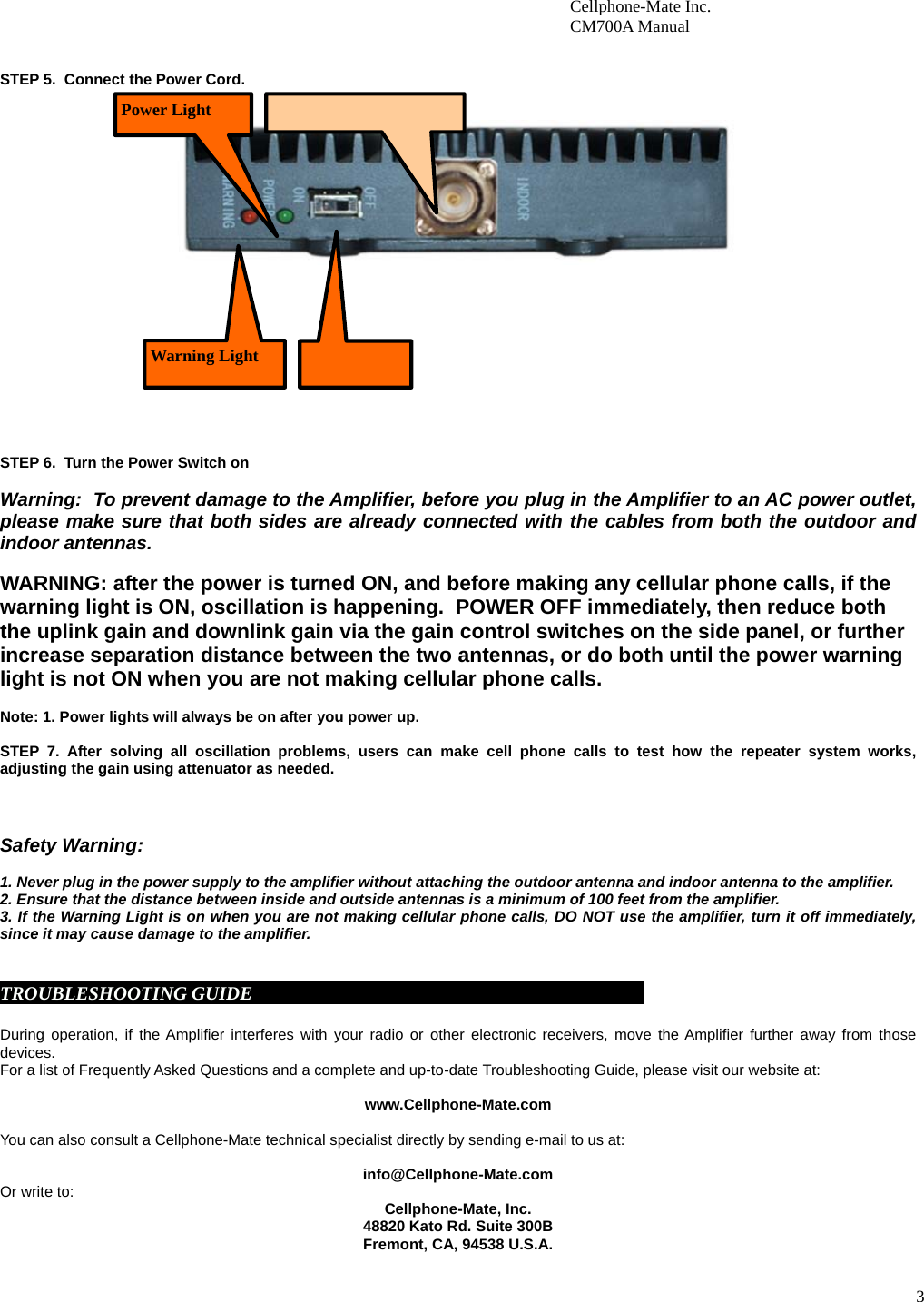3                        Cellphone-Mate Inc.                         CM700A Manual    STEP 5.  Connect the Power Cord.                       STEP 6.  Turn the Power Switch on  Warning:  To prevent damage to the Amplifier, before you plug in the Amplifier to an AC power outlet, please make sure that both sides are already connected with the cables from both the outdoor and indoor antennas.   WARNING: after the power is turned ON, and before making any cellular phone calls, if the warning light is ON, oscillation is happening.  POWER OFF immediately, then reduce both the uplink gain and downlink gain via the gain control switches on the side panel, or further increase separation distance between the two antennas, or do both until the power warning light is not ON when you are not making cellular phone calls.   Note: 1. Power lights will always be on after you power up.    STEP 7. After solving all oscillation problems, users can make cell phone calls to test how the repeater system works, adjusting the gain using attenuator as needed.    Safety Warning:  1. Never plug in the power supply to the amplifier without attaching the outdoor antenna and indoor antenna to the amplifier. 2. Ensure that the distance between inside and outside antennas is a minimum of 100 feet from the amplifier. 3. If the Warning Light is on when you are not making cellular phone calls, DO NOT use the amplifier, turn it off immediately, since it may cause damage to the amplifier.    TROUBLESHOOTING GUIDE                                                                                      During operation, if the Amplifier interferes with your radio or other electronic receivers, move the Amplifier further away from those devices.          For a list of Frequently Asked Questions and a complete and up-to-date Troubleshooting Guide, please visit our website at:  www.Cellphone-Mate.com  You can also consult a Cellphone-Mate technical specialist directly by sending e-mail to us at:  info@Cellphone-Mate.com  Or write to: Cellphone-Mate, Inc. 48820 Kato Rd. Suite 300B Fremont, CA, 94538 U.S.A.       Power Light  Warning Light 