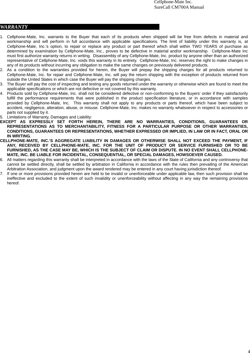 4                        Cellphone-Mate Inc.                         SureCall CM700A Manual     WARRANTY                                                                                                          1.  Cellphone-Mate, Inc. warrants to the Buyer that each of its products when shipped will be free from defects in material and workmanship and will perform in full accordance with applicable specifications. The limit of liability under this warranty is, at Cellphone-Mate, Inc.’s option, to repair or replace any product or part thereof which shall within TWO YEARS of purchase as determined by examination by Cellphone-Mate, Inc., proves to be defective in material and/or workmanship.  Cellphone-Mate Inc must first authorize warranty returns in writing.  Disassembly of any Cellphone-Mate, Inc. product by anyone other than an authorized representative of Cellphone-Mate, Inc. voids this warranty in its entirety.  Cellphone-Mate, Inc. reserves the right to make changes in any of its products without incurring any obligation to make the same changes on previously delivered products. 2.  As a condition to the warranties provided for herein, the Buyer will prepay the shipping charges for all products returned to Cellphone-Mate, Inc. for repair and Cellphone-Mate, Inc. will pay the return shipping with the exception of products returned from outside the United States in which case the Buyer will pay the shipping charges. 3.  The Buyer will pay the cost of inspecting and testing any goods returned under the warranty or otherwise which are found to meet the applicable specifications or which are not defective or not covered by this warranty.  4.  Products sold by Cellphone-Mate, Inc. shall not be considered defective or non-conforming to the Buyers’ order if they satisfactorily fulfill the performance requirements that were published in the product specification literature, or in accordance with samples provided by Cellphone-Mate, Inc.  This warranty shall not apply to any products or parts thereof, which have been subject to accident, negligence, alteration, abuse, or misuse. Cellphone-Mate, Inc. makes no warranty whatsoever in respect to accessories or parts not supplied by it. 5.  Limitations of Warranty, Damages and Liability:   EXCEPT AS EXPRESSLY SET FORTH HEREIN, THERE ARE NO WARRANTIES, CONDITIONS, GUARANTEES OR REPRESENTATIONS AS TO MERCHANTABILITY, FITNESS FOR A PARTICULAR PURPOSE OR OTHER WARRANTIES, CONDITIONS, GUARANTEES OR REPRESENTATIONS, WHETHER EXPRESSED OR IMPLIED, IN LAW OR IN FACT, ORAL OR IN WRITING. CELLPHONE-MATE, INC.’S AGGREGATE LIABILITY IN DAMAGES OR OTHERWISE SHALL NOT EXCEED THE PAYMENT, IF ANY, RECEIVED BY CELLPHONE-MATE, INC. FOR THE UNIT OF PRODUCT OR SERVICE FURNISHED OR TO BE FURNISHED, AS THE CASE MAY BE, WHICH IS THE SUBJECT OF CLAIM OR DISPUTE. IN NO EVENT SHALL CELLPHONE-MATE, INC. BE LIABLE FOR INCIDENTAL, CONSEQUENTIAL, OR SPECIAL DAMAGES, HOWSOEVER CAUSED. 6.  All matters regarding this warranty shall be interpreted in accordance with the laws of the State of California and any controversy that cannot be settled directly, shall be settled by arbitration in California in accordance with the rules then prevailing of the American Arbitration Association, and judgment upon the award rendered may be entered in any court having jurisdiction thereof. 7.  If one or more provisions provided herein are held to be invalid or unenforceable under applicable law, then such provision shall be ineffective and excluded to the extent of such invalidity or unenforceability without affecting in any way the remaining provisions hereof.    