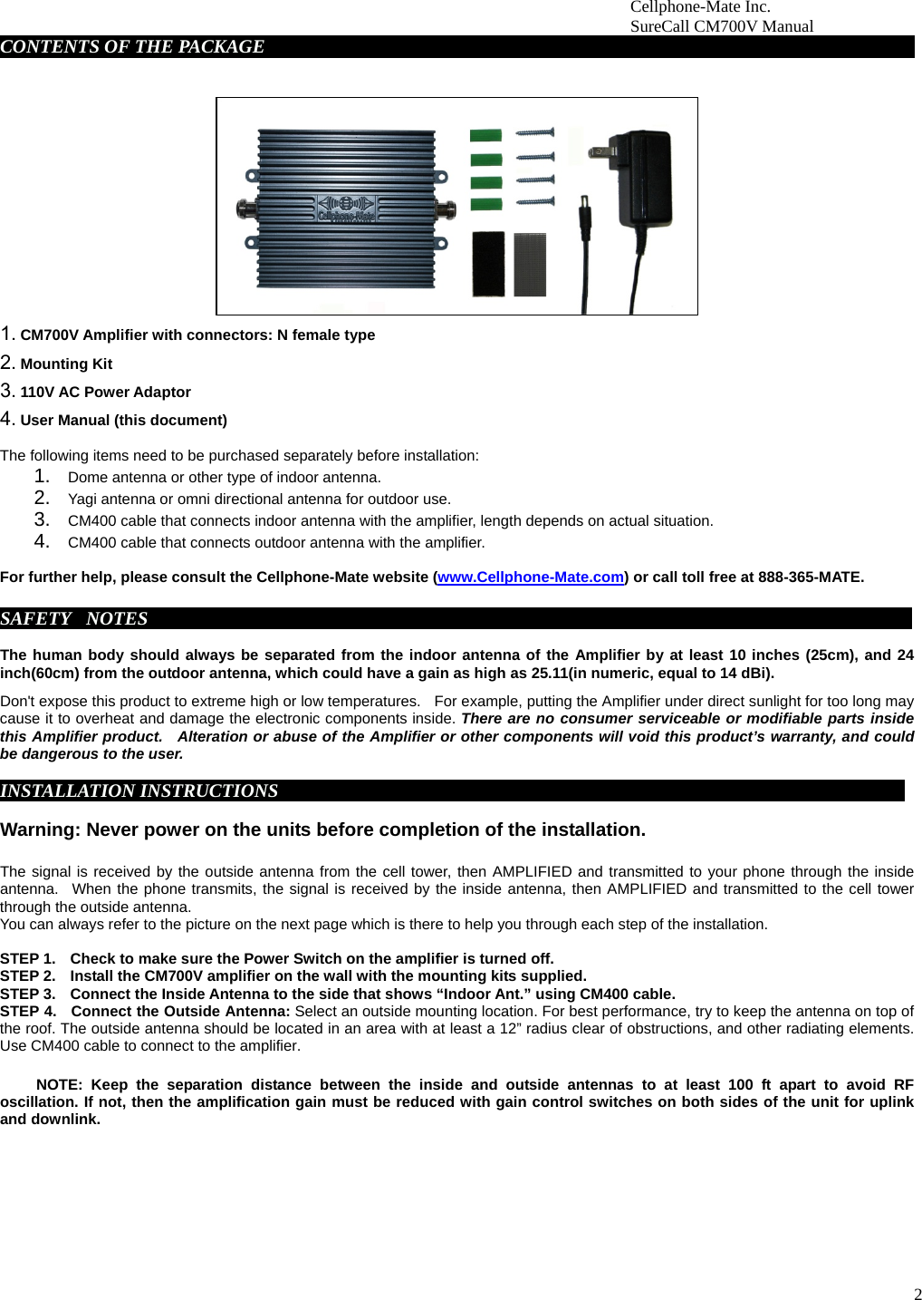 2                        Cellphone-Mate Inc.                         SureCall CM700V Manual  CONTENTS OF THE PACKAGE     fdgbsddg                                                                             1. CM700V Amplifier with connectors: N female type 2. Mounting Kit 3. 110V AC Power Adaptor   4. User Manual (this document)  The following items need to be purchased separately before installation:  1.  Dome antenna or other type of indoor antenna.   2.  Yagi antenna or omni directional antenna for outdoor use.   3.  CM400 cable that connects indoor antenna with the amplifier, length depends on actual situation.     4.  CM400 cable that connects outdoor antenna with the amplifier.    For further help, please consult the Cellphone-Mate website (www.Cellphone-Mate.com) or call toll free at 888-365-MATE.  SAFETY  NOTES     fdgbsddg                                                                                   The human body should always be separated from the indoor antenna of the Amplifier by at least 10 inches (25cm), and 24 inch(60cm) from the outdoor antenna, which could have a gain as high as 25.11(in numeric, equal to 14 dBi).   Don&apos;t expose this product to extreme high or low temperatures.    For example, putting the Amplifier under direct sunlight for too long may cause it to overheat and damage the electronic components inside. There are no consumer serviceable or modifiable parts inside this Amplifier product.  Alteration or abuse of the Amplifier or other components will void this product’s warranty, and could be dangerous to the user.     INSTALLATION INSTRUCTIONSgbsddg                                                                         Warning: Never power on the units before completion of the installation.  The signal is received by the outside antenna from the cell tower, then AMPLIFIED and transmitted to your phone through the inside antenna.  When the phone transmits, the signal is received by the inside antenna, then AMPLIFIED and transmitted to the cell tower through the outside antenna.   You can always refer to the picture on the next page which is there to help you through each step of the installation.    STEP 1.    Check to make sure the Power Switch on the amplifier is turned off. STEP 2.    Install the CM700V amplifier on the wall with the mounting kits supplied.   STEP 3.    Connect the Inside Antenna to the side that shows “Indoor Ant.” using CM400 cable.   STEP 4.  Connect the Outside Antenna: Select an outside mounting location. For best performance, try to keep the antenna on top of the roof. The outside antenna should be located in an area with at least a 12” radius clear of obstructions, and other radiating elements. Use CM400 cable to connect to the amplifier.         NOTE: Keep the separation distance between the inside and outside antennas to at least 100 ft apart to avoid RF oscillation. If not, then the amplification gain must be reduced with gain control switches on both sides of the unit for uplink and downlink.            