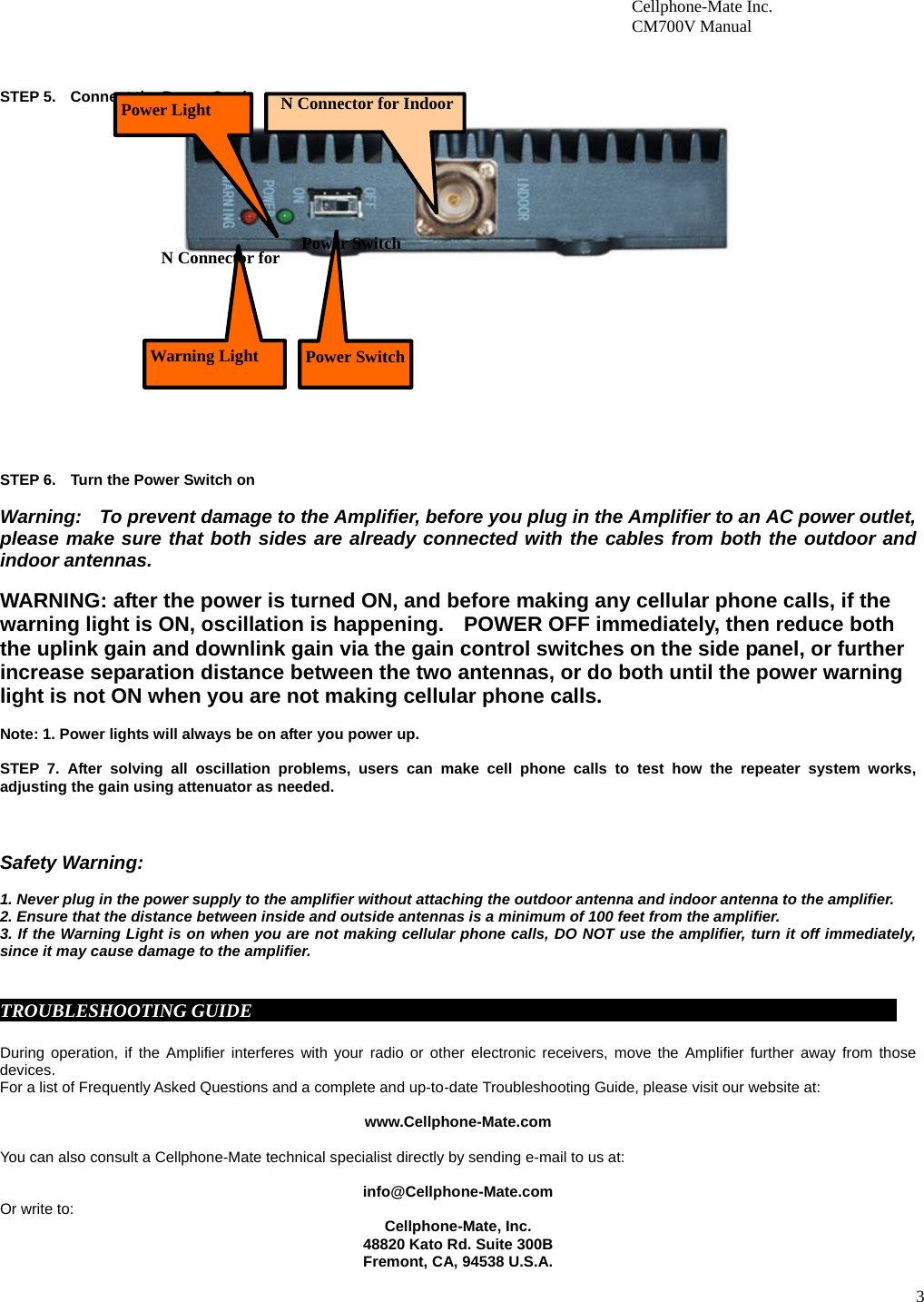3                        Cellphone-Mate Inc.                         CM700V Manual     STEP 5.    Connect the Power Cord.                        STEP 6.    Turn the Power Switch on  Warning:    To prevent damage to the Amplifier, before you plug in the Amplifier to an AC power outlet, please make sure that both sides are already connected with the cables from both the outdoor and indoor antennas.    WARNING: after the power is turned ON, and before making any cellular phone calls, if the warning light is ON, oscillation is happening.    POWER OFF immediately, then reduce both the uplink gain and downlink gain via the gain control switches on the side panel, or further increase separation distance between the two antennas, or do both until the power warning light is not ON when you are not making cellular phone calls.    Note: 1. Power lights will always be on after you power up.      STEP 7. After solving all oscillation problems, users can make cell phone calls to test how the repeater system works, adjusting the gain using attenuator as needed.     Safety Warning:  1. Never plug in the power supply to the amplifier without attaching the outdoor antenna and indoor antenna to the amplifier. 2. Ensure that the distance between inside and outside antennas is a minimum of 100 feet from the amplifier. 3. If the Warning Light is on when you are not making cellular phone calls, DO NOT use the amplifier, turn it off immediately, since it may cause damage to the amplifier.     TROUBLESHOOTING GUIDE                                                                                      During operation, if the Amplifier interferes with your radio or other electronic receivers, move the Amplifier further away from those devices.          For a list of Frequently Asked Questions and a complete and up-to-date Troubleshooting Guide, please visit our website at:  www.Cellphone-Mate.com  You can also consult a Cellphone-Mate technical specialist directly by sending e-mail to us at:  info@Cellphone-Mate.com  Or write to: Cellphone-Mate, Inc. 48820 Kato Rd. Suite 300B Fremont, CA, 94538 U.S.A.  Power SwitchPower Switch N Connector for Indoor Power Light N Connector for Warning Light 