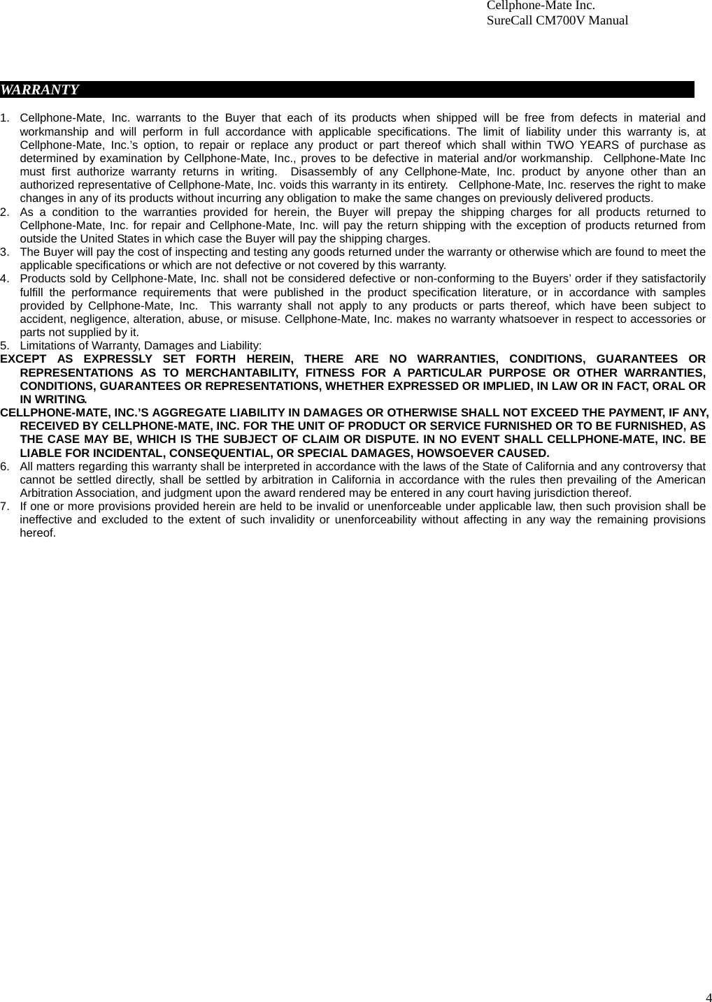4                        Cellphone-Mate Inc.                         SureCall CM700V Manual      WARRANTY                                                                                                          1.  Cellphone-Mate, Inc. warrants to the Buyer that each of its products when shipped will be free from defects in material and workmanship and will perform in full accordance with applicable specifications. The limit of liability under this warranty is, at Cellphone-Mate, Inc.’s option, to repair or replace any product or part thereof which shall within TWO YEARS of purchase as determined by examination by Cellphone-Mate, Inc., proves to be defective in material and/or workmanship.  Cellphone-Mate Inc must first authorize warranty returns in writing.  Disassembly of any Cellphone-Mate, Inc. product by anyone other than an authorized representative of Cellphone-Mate, Inc. voids this warranty in its entirety.  Cellphone-Mate, Inc. reserves the right to make changes in any of its products without incurring any obligation to make the same changes on previously delivered products. 2.  As a condition to the warranties provided for herein, the Buyer will prepay the shipping charges for all products returned to Cellphone-Mate, Inc. for repair and Cellphone-Mate, Inc. will pay the return shipping with the exception of products returned from outside the United States in which case the Buyer will pay the shipping charges. 3.  The Buyer will pay the cost of inspecting and testing any goods returned under the warranty or otherwise which are found to meet the applicable specifications or which are not defective or not covered by this warranty.   4.  Products sold by Cellphone-Mate, Inc. shall not be considered defective or non-conforming to the Buyers’ order if they satisfactorily fulfill the performance requirements that were published in the product specification literature, or in accordance with samples provided by Cellphone-Mate, Inc.  This warranty shall not apply to any products or parts thereof, which have been subject to accident, negligence, alteration, abuse, or misuse. Cellphone-Mate, Inc. makes no warranty whatsoever in respect to accessories or parts not supplied by it. 5.  Limitations of Warranty, Damages and Liability:   EXCEPT AS EXPRESSLY SET FORTH HEREIN, THERE ARE NO WARRANTIES, CONDITIONS, GUARANTEES OR REPRESENTATIONS AS TO MERCHANTABILITY, FITNESS FOR A PARTICULAR PURPOSE OR OTHER WARRANTIES, CONDITIONS, GUARANTEES OR REPRESENTATIONS, WHETHER EXPRESSED OR IMPLIED, IN LAW OR IN FACT, ORAL OR IN WRITING. CELLPHONE-MATE, INC.’S AGGREGATE LIABILITY IN DAMAGES OR OTHERWISE SHALL NOT EXCEED THE PAYMENT, IF ANY, RECEIVED BY CELLPHONE-MATE, INC. FOR THE UNIT OF PRODUCT OR SERVICE FURNISHED OR TO BE FURNISHED, AS THE CASE MAY BE, WHICH IS THE SUBJECT OF CLAIM OR DISPUTE. IN NO EVENT SHALL CELLPHONE-MATE, INC. BE LIABLE FOR INCIDENTAL, CONSEQUENTIAL, OR SPECIAL DAMAGES, HOWSOEVER CAUSED. 6.  All matters regarding this warranty shall be interpreted in accordance with the laws of the State of California and any controversy that cannot be settled directly, shall be settled by arbitration in California in accordance with the rules then prevailing of the American Arbitration Association, and judgment upon the award rendered may be entered in any court having jurisdiction thereof. 7.  If one or more provisions provided herein are held to be invalid or unenforceable under applicable law, then such provision shall be ineffective and excluded to the extent of such invalidity or unenforceability without affecting in any way the remaining provisions hereof.    