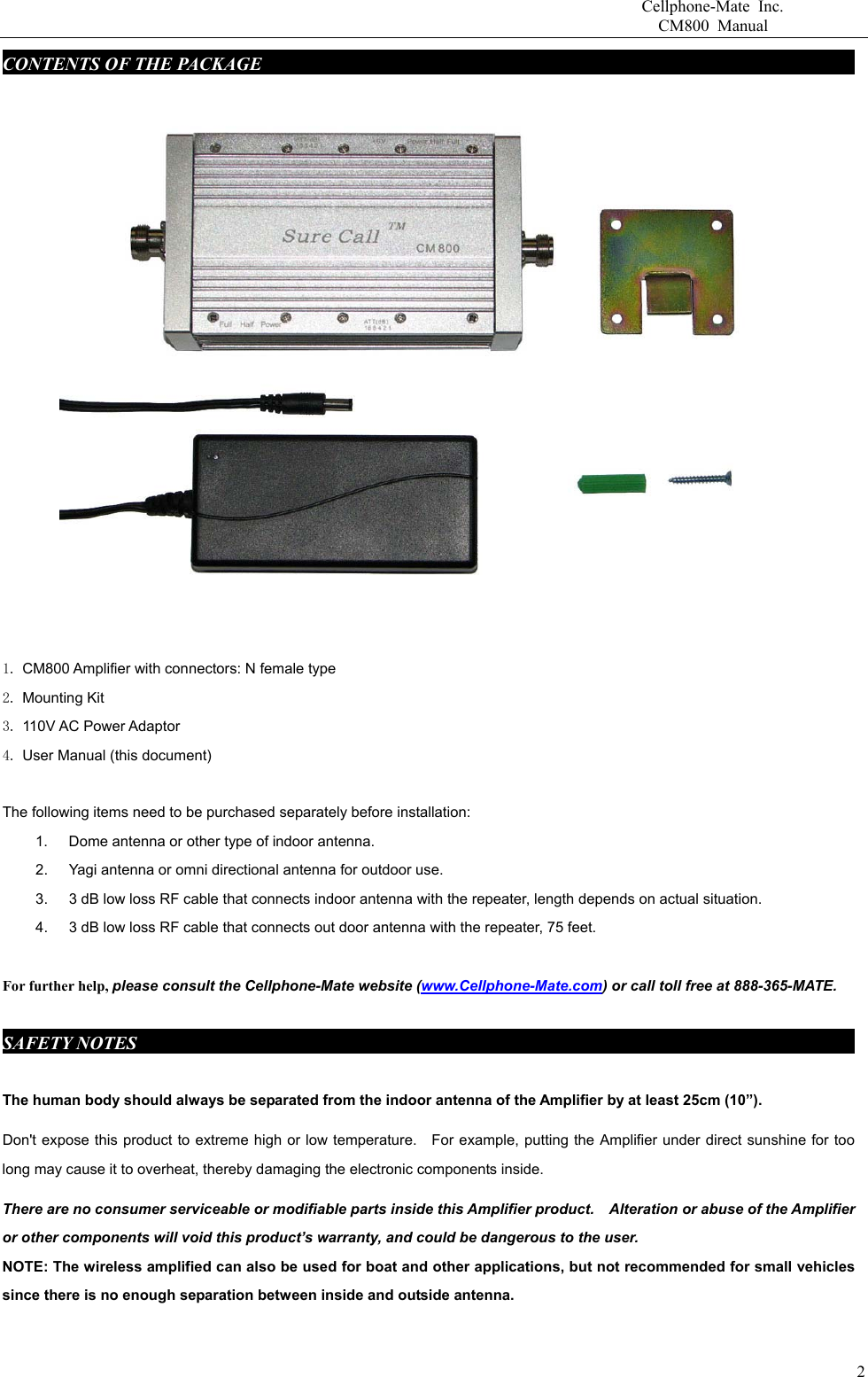                       Cellphone-Mate Inc.                         CM800 Manual CONTENTS OF THE PACKAGE     fdgbsddg                                                               1. CM800 Amplifier with connectors: N female type 2. Mounting Kit 3. 110V AC Power Adaptor   4. User Manual (this document)  The following items need to be purchased separately before installation:   1.  Dome antenna or other type of indoor antenna.   2.  Yagi antenna or omni directional antenna for outdoor use.   3.  3 dB low loss RF cable that connects indoor antenna with the repeater, length depends on actual situation.     4.  3 dB low loss RF cable that connects out door antenna with the repeater, 75 feet.    For further help, please consult the Cellphone-Mate website (www.Cellphone-Mate.com) or call toll free at 888-365-MATE.  SAFETY NOTES     fdgbsddg                                                                          The human body should always be separated from the indoor antenna of the Amplifier by at least 25cm (10”). Don&apos;t expose this product to extreme high or low temperature.    For example, putting the Amplifier under direct sunshine for too long may cause it to overheat, thereby damaging the electronic components inside. There are no consumer serviceable or modifiable parts inside this Amplifier product.    Alteration or abuse of the Amplifier or other components will void this product’s warranty, and could be dangerous to the user. NOTE: The wireless amplified can also be used for boat and other applications, but not recommended for small vehicles since there is no enough separation between inside and outside antenna.    2