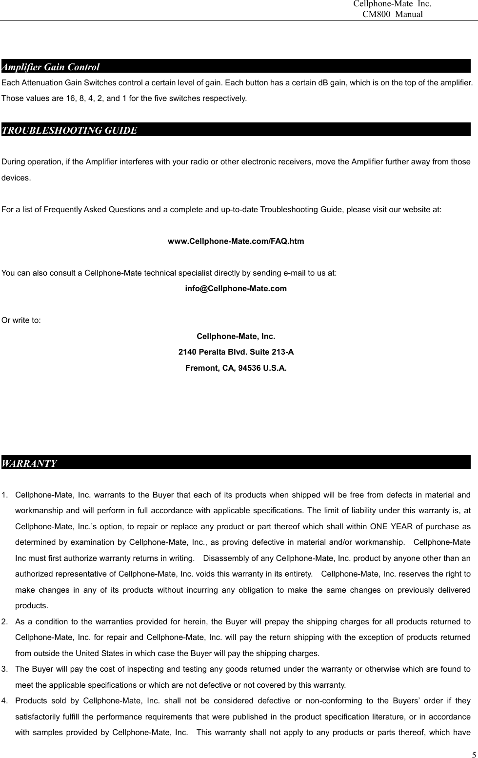                       Cellphone-Mate Inc.                         CM800 Manual   Amplifier Gain Control                                                                            Each Attenuation Gain Switches control a certain level of gain. Each button has a certain dB gain, which is on the top of the amplifier. Those values are 16, 8, 4, 2, and 1 for the five switches respectively.  TROUBLESHOOTING GUIDE                                                                      During operation, if the Amplifier interferes with your radio or other electronic receivers, move the Amplifier further away from those devices.           For a list of Frequently Asked Questions and a complete and up-to-date Troubleshooting Guide, please visit our website at:  www.Cellphone-Mate.com/FAQ.htm  You can also consult a Cellphone-Mate technical specialist directly by sending e-mail to us at: info@Cellphone-Mate.com   Or write to: Cellphone-Mate, Inc. 2140 Peralta Blvd. Suite 213-A Fremont, CA, 94536 U.S.A.      WARRANTY                                                                                       1.  Cellphone-Mate, Inc. warrants to the Buyer that each of its products when shipped will be free from defects in material and workmanship and will perform in full accordance with applicable specifications. The limit of liability under this warranty is, at Cellphone-Mate, Inc.’s option, to repair or replace any product or part thereof which shall within ONE YEAR of purchase as determined by examination by Cellphone-Mate, Inc., as proving defective in material and/or workmanship.    Cellphone-Mate Inc must first authorize warranty returns in writing.    Disassembly of any Cellphone-Mate, Inc. product by anyone other than an authorized representative of Cellphone-Mate, Inc. voids this warranty in its entirety.    Cellphone-Mate, Inc. reserves the right to make changes in any of its products without incurring any obligation to make the same changes on previously delivered products. 2.  As a condition to the warranties provided for herein, the Buyer will prepay the shipping charges for all products returned to Cellphone-Mate, Inc. for repair and Cellphone-Mate, Inc. will pay the return shipping with the exception of products returned from outside the United States in which case the Buyer will pay the shipping charges. 3.  The Buyer will pay the cost of inspecting and testing any goods returned under the warranty or otherwise which are found to meet the applicable specifications or which are not defective or not covered by this warranty.   4.  Products sold by Cellphone-Mate, Inc. shall not be considered defective or non-conforming to the Buyers’ order if they satisfactorily fulfill the performance requirements that were published in the product specification literature, or in accordance with samples provided by Cellphone-Mate, Inc.   This warranty shall not apply to any products or parts thereof, which have   5
