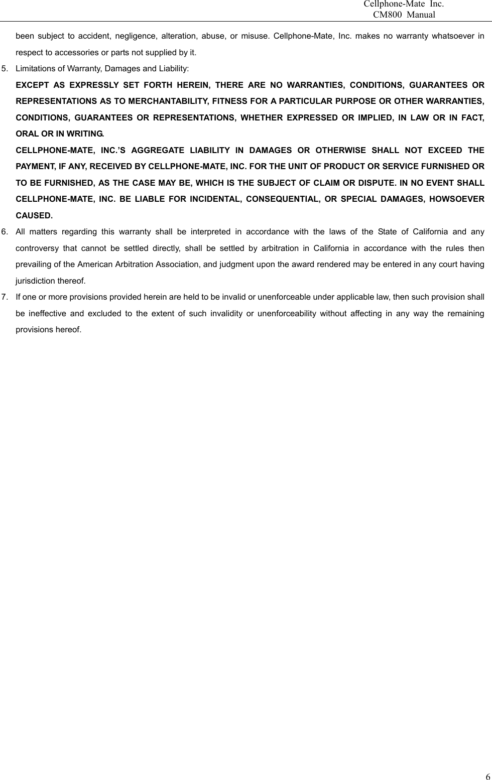                       Cellphone-Mate Inc.                         CM800 Manual been subject to accident, negligence, alteration, abuse, or misuse. Cellphone-Mate, Inc. makes no warranty whatsoever in respect to accessories or parts not supplied by it. 5.  Limitations of Warranty, Damages and Liability:   EXCEPT AS EXPRESSLY SET FORTH HEREIN, THERE ARE NO WARRANTIES, CONDITIONS, GUARANTEES OR REPRESENTATIONS AS TO MERCHANTABILITY, FITNESS FOR A PARTICULAR PURPOSE OR OTHER WARRANTIES, CONDITIONS, GUARANTEES OR REPRESENTATIONS, WHETHER EXPRESSED OR IMPLIED, IN LAW OR IN FACT, ORAL OR IN WRITING. CELLPHONE-MATE, INC.’S AGGREGATE LIABILITY IN DAMAGES OR OTHERWISE SHALL NOT EXCEED THE PAYMENT, IF ANY, RECEIVED BY CELLPHONE-MATE, INC. FOR THE UNIT OF PRODUCT OR SERVICE FURNISHED OR TO BE FURNISHED, AS THE CASE MAY BE, WHICH IS THE SUBJECT OF CLAIM OR DISPUTE. IN NO EVENT SHALL CELLPHONE-MATE, INC. BE LIABLE FOR INCIDENTAL, CONSEQUENTIAL, OR SPECIAL DAMAGES, HOWSOEVER CAUSED. 6.  All matters regarding this warranty shall be interpreted in accordance with the laws of the State of California and any controversy that cannot be settled directly, shall be settled by arbitration in California in accordance with the rules then prevailing of the American Arbitration Association, and judgment upon the award rendered may be entered in any court having jurisdiction thereof. 7.  If one or more provisions provided herein are held to be invalid or unenforceable under applicable law, then such provision shall be ineffective and excluded to the extent of such invalidity or unenforceability without affecting in any way the remaining provisions hereof.      6