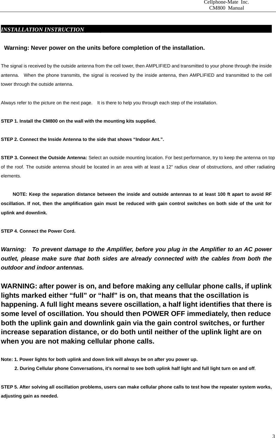                       Cellphone-Mate Inc.                         CM800 Manual   3 INSTALLATION INSTRUCTIONgbsddg                                                               Warning: Never power on the units before completion of the installation.  The signal is received by the outside antenna from the cell tower, then AMPLIFIED and transmitted to your phone through the inside antenna.  When the phone transmits, the signal is received by the inside antenna, then AMPLIFIED and transmitted to the cell tower through the outside antenna.    Always refer to the picture on the next page.    It is there to help you through each step of the installation.    STEP 1. Install the CM800 on the wall with the mounting kits supplied.    STEP 2. Connect the Inside Antenna to the side that shows “Indoor Ant.”.    STEP 3. Connect the Outside Antenna: Select an outside mounting location. For best performance, try to keep the antenna on top of the roof. The outside antenna should be located in an area with at least a 12” radius clear of obstructions, and other radiating elements.         NOTE: Keep the separation distance between the inside and outside antennas to at least 100 ft apart to avoid RF oscillation. If not, then the amplification gain must be reduced with gain control switches on both side of the unit for uplink and downlink.    STEP 4. Connect the Power Cord.    Warning:   To prevent damage to the Amplifier, before you plug in the Amplifier to an AC power outlet, please make sure that both sides are already connected with the cables from both the outdoor and indoor antennas.    WARNING: after power is on, and before making any cellular phone calls, if uplink lights marked either “full” or “half” is on, that means that the oscillation is happening. A full light means severe oscillation, a half light identifies that there is some level of oscillation. You should then POWER OFF immediately, then reduce both the uplink gain and downlink gain via the gain control switches, or further increase separation distance, or do both until neither of the uplink light are on when you are not making cellular phone calls.    Note: 1. Power lights for both uplink and down link will always be on after you power up.     2. During Cellular phone Conversations, it’s normal to see both uplink half light and full light turn on and off.  STEP 5. After solving all oscillation problems, users can make cellular phone calls to test how the repeater system works, adjusting gain as needed.      