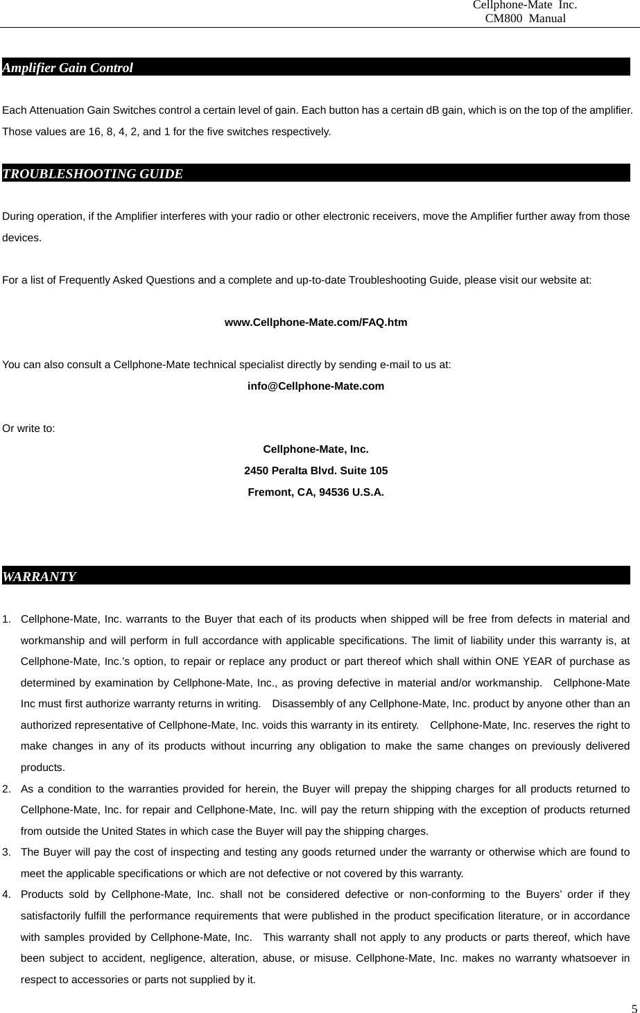                       Cellphone-Mate Inc.                         CM800 Manual   5 Amplifier Gain Control                                                                             Each Attenuation Gain Switches control a certain level of gain. Each button has a certain dB gain, which is on the top of the amplifier. Those values are 16, 8, 4, 2, and 1 for the five switches respectively.  TROUBLESHOOTING GUIDE                                                                      During operation, if the Amplifier interferes with your radio or other electronic receivers, move the Amplifier further away from those devices.           For a list of Frequently Asked Questions and a complete and up-to-date Troubleshooting Guide, please visit our website at:  www.Cellphone-Mate.com/FAQ.htm  You can also consult a Cellphone-Mate technical specialist directly by sending e-mail to us at: info@Cellphone-Mate.com   Or write to: Cellphone-Mate, Inc. 2450 Peralta Blvd. Suite 105 Fremont, CA, 94536 U.S.A.    WARRANTY                                                                                       1.  Cellphone-Mate, Inc. warrants to the Buyer that each of its products when shipped will be free from defects in material and workmanship and will perform in full accordance with applicable specifications. The limit of liability under this warranty is, at Cellphone-Mate, Inc.’s option, to repair or replace any product or part thereof which shall within ONE YEAR of purchase as determined by examination by Cellphone-Mate, Inc., as proving defective in material and/or workmanship.  Cellphone-Mate Inc must first authorize warranty returns in writing.    Disassembly of any Cellphone-Mate, Inc. product by anyone other than an authorized representative of Cellphone-Mate, Inc. voids this warranty in its entirety.    Cellphone-Mate, Inc. reserves the right to make changes in any of its products without incurring any obligation to make the same changes on previously delivered products. 2.  As a condition to the warranties provided for herein, the Buyer will prepay the shipping charges for all products returned to Cellphone-Mate, Inc. for repair and Cellphone-Mate, Inc. will pay the return shipping with the exception of products returned from outside the United States in which case the Buyer will pay the shipping charges. 3.  The Buyer will pay the cost of inspecting and testing any goods returned under the warranty or otherwise which are found to meet the applicable specifications or which are not defective or not covered by this warranty.   4.  Products sold by Cellphone-Mate, Inc. shall not be considered defective or non-conforming to the Buyers’ order if they satisfactorily fulfill the performance requirements that were published in the product specification literature, or in accordance with samples provided by Cellphone-Mate, Inc.  This warranty shall not apply to any products or parts thereof, which have been subject to accident, negligence, alteration, abuse, or misuse. Cellphone-Mate, Inc. makes no warranty whatsoever in respect to accessories or parts not supplied by it. 
