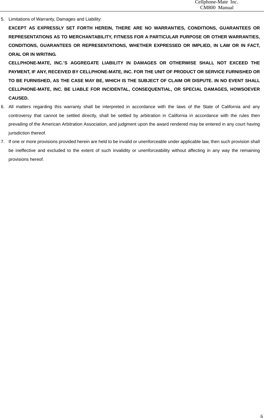                       Cellphone-Mate Inc.                         CM800 Manual   65.  Limitations of Warranty, Damages and Liability:   EXCEPT AS EXPRESSLY SET FORTH HEREIN, THERE ARE NO WARRANTIES, CONDITIONS, GUARANTEES OR REPRESENTATIONS AS TO MERCHANTABILITY, FITNESS FOR A PARTICULAR PURPOSE OR OTHER WARRANTIES, CONDITIONS, GUARANTEES OR REPRESENTATIONS, WHETHER EXPRESSED OR IMPLIED, IN LAW OR IN FACT, ORAL OR IN WRITING. CELLPHONE-MATE, INC.’S AGGREGATE LIABILITY IN DAMAGES OR OTHERWISE SHALL NOT EXCEED THE PAYMENT, IF ANY, RECEIVED BY CELLPHONE-MATE, INC. FOR THE UNIT OF PRODUCT OR SERVICE FURNISHED OR TO BE FURNISHED, AS THE CASE MAY BE, WHICH IS THE SUBJECT OF CLAIM OR DISPUTE. IN NO EVENT SHALL CELLPHONE-MATE, INC. BE LIABLE FOR INCIDENTAL, CONSEQUENTIAL, OR SPECIAL DAMAGES, HOWSOEVER CAUSED. 6.  All matters regarding this warranty shall be interpreted in accordance with the laws of the State of California and any controversy that cannot be settled directly, shall be settled by arbitration in California in accordance with the rules then prevailing of the American Arbitration Association, and judgment upon the award rendered may be entered in any court having jurisdiction thereof. 7.  If one or more provisions provided herein are held to be invalid or unenforceable under applicable law, then such provision shall be ineffective and excluded to the extent of such invalidity or unenforceability without affecting in any way the remaining provisions hereof.    