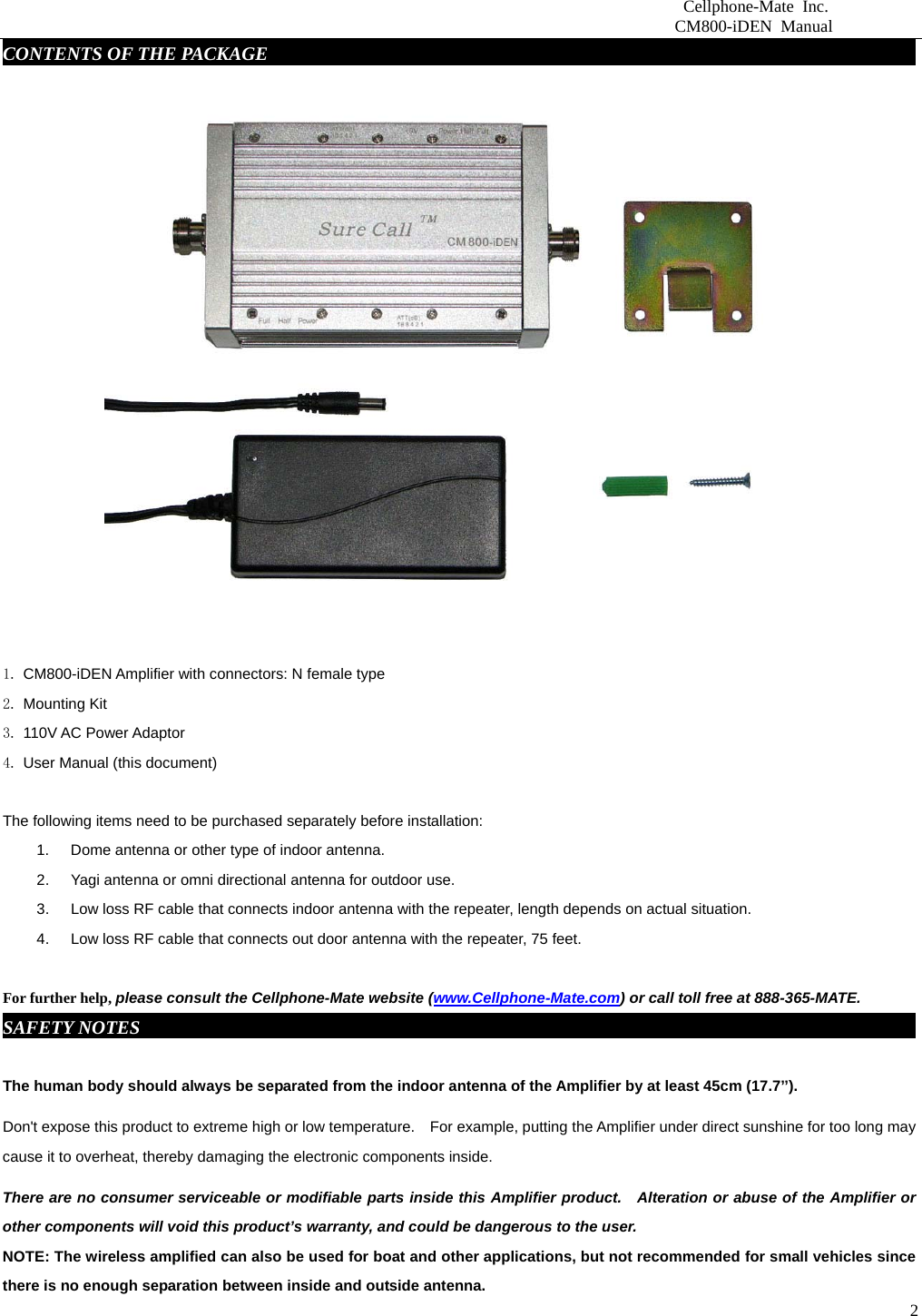                          Cellphone-Mate Inc.                         CM800-iDEN Manual  2CONTENTS OF THE PACKAGE     fdgbsddg                                                                 1. CM800-iDEN Amplifier with connectors: N female type 2. Mounting Kit 3. 110V AC Power Adaptor  4. User Manual (this document)  The following items need to be purchased separately before installation:   1.  Dome antenna or other type of indoor antenna.   2.  Yagi antenna or omni directional antenna for outdoor use.   3.  Low loss RF cable that connects indoor antenna with the repeater, length depends on actual situation.     4.  Low loss RF cable that connects out door antenna with the repeater, 75 feet.    For further help, please consult the Cellphone-Mate website (www.Cellphone-Mate.com) or call toll free at 888-365-MATE. SAFETY NOTES     fdgbsddg                                                                             The human body should always be separated from the indoor antenna of the Amplifier by at least 45cm (17.7’’). Don&apos;t expose this product to extreme high or low temperature.    For example, putting the Amplifier under direct sunshine for too long may cause it to overheat, thereby damaging the electronic components inside. There are no consumer serviceable or modifiable parts inside this Amplifier product.    Alteration or abuse of the Amplifier or other components will void this product’s warranty, and could be dangerous to the user. NOTE: The wireless amplified can also be used for boat and other applications, but not recommended for small vehicles since there is no enough separation between inside and outside antenna. 