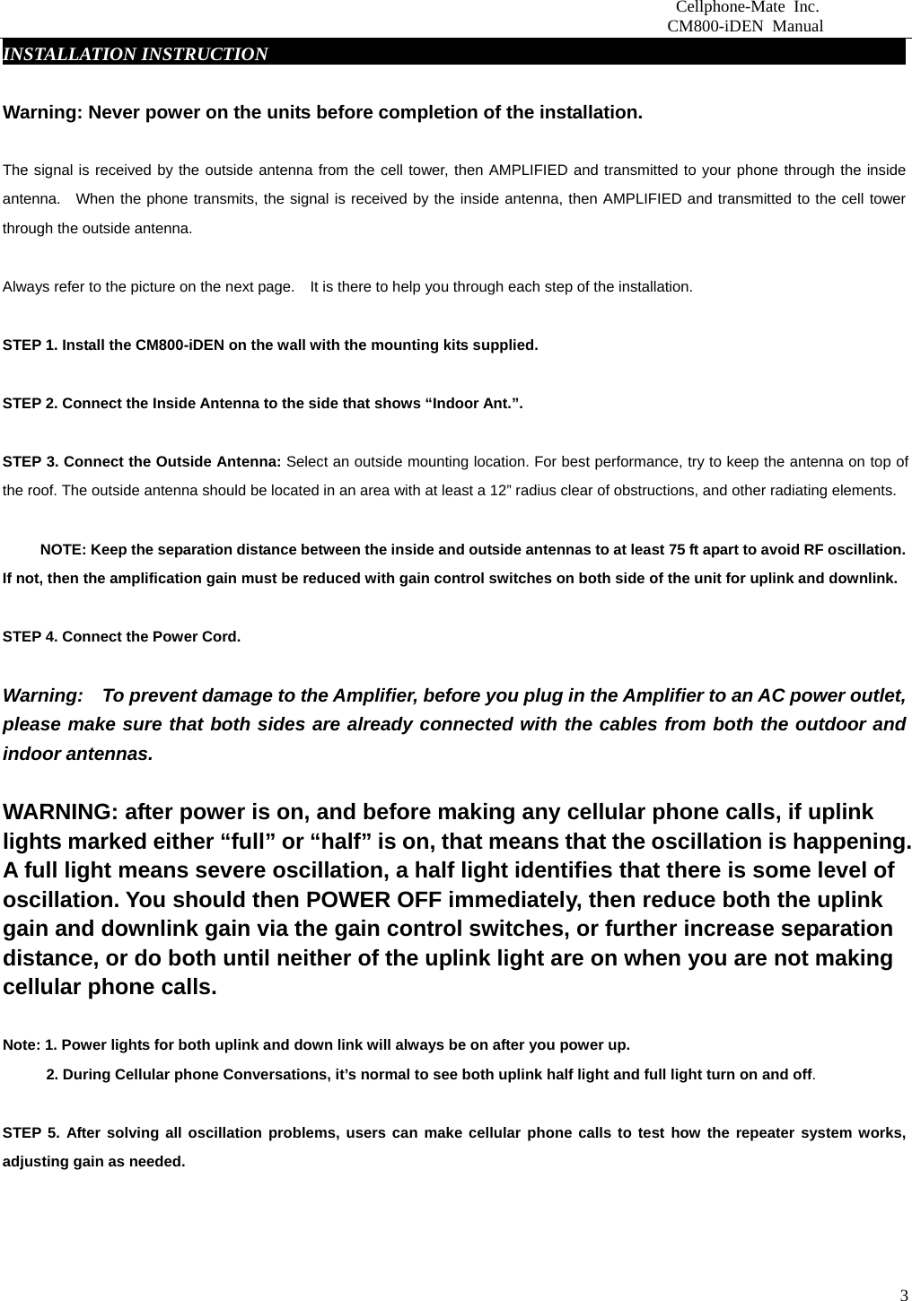                          Cellphone-Mate Inc.                         CM800-iDEN Manual  3INSTALLATION INSTRUCTIONgbsddg                                                                 Warning: Never power on the units before completion of the installation.  The signal is received by the outside antenna from the cell tower, then AMPLIFIED and transmitted to your phone through the inside antenna.  When the phone transmits, the signal is received by the inside antenna, then AMPLIFIED and transmitted to the cell tower through the outside antenna.    Always refer to the picture on the next page.    It is there to help you through each step of the installation.    STEP 1. Install the CM800-iDEN on the wall with the mounting kits supplied.    STEP 2. Connect the Inside Antenna to the side that shows “Indoor Ant.”.    STEP 3. Connect the Outside Antenna: Select an outside mounting location. For best performance, try to keep the antenna on top of the roof. The outside antenna should be located in an area with at least a 12” radius clear of obstructions, and other radiating elements.                NOTE: Keep the separation distance between the inside and outside antennas to at least 75 ft apart to avoid RF oscillation. If not, then the amplification gain must be reduced with gain control switches on both side of the unit for uplink and downlink.   STEP 4. Connect the Power Cord.    Warning:    To prevent damage to the Amplifier, before you plug in the Amplifier to an AC power outlet, please make sure that both sides are already connected with the cables from both the outdoor and indoor antennas.    WARNING: after power is on, and before making any cellular phone calls, if uplink lights marked either “full” or “half” is on, that means that the oscillation is happening. A full light means severe oscillation, a half light identifies that there is some level of oscillation. You should then POWER OFF immediately, then reduce both the uplink gain and downlink gain via the gain control switches, or further increase separation distance, or do both until neither of the uplink light are on when you are not making cellular phone calls.    Note: 1. Power lights for both uplink and down link will always be on after you power up.     2. During Cellular phone Conversations, it’s normal to see both uplink half light and full light turn on and off.  STEP 5. After solving all oscillation problems, users can make cellular phone calls to test how the repeater system works, adjusting gain as needed.      