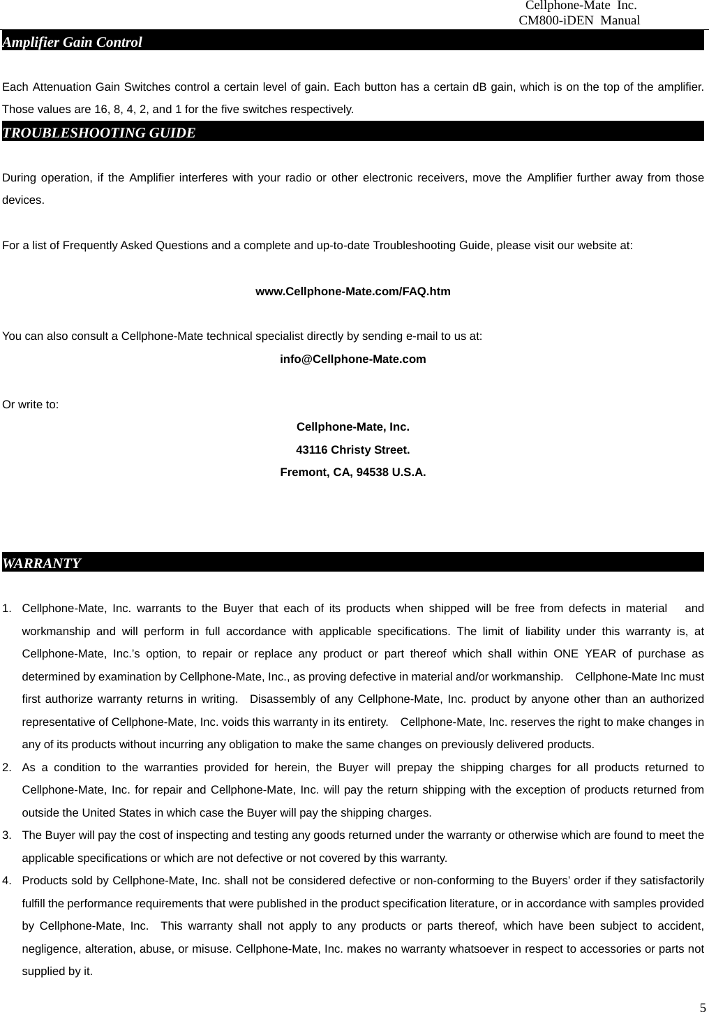                          Cellphone-Mate Inc.                         CM800-iDEN Manual  5Amplifier Gain Control                                                                                   Each Attenuation Gain Switches control a certain level of gain. Each button has a certain dB gain, which is on the top of the amplifier. Those values are 16, 8, 4, 2, and 1 for the five switches respectively. TROUBLESHOOTING GUIDE                                                                           During operation, if the Amplifier interferes with your radio or other electronic receivers, move the Amplifier further away from those devices.           For a list of Frequently Asked Questions and a complete and up-to-date Troubleshooting Guide, please visit our website at:  www.Cellphone-Mate.com/FAQ.htm  You can also consult a Cellphone-Mate technical specialist directly by sending e-mail to us at: info@Cellphone-Mate.com   Or write to: Cellphone-Mate, Inc. 43116 Christy Street. Fremont, CA, 94538 U.S.A.    WARRANTY                                                                                           1.  Cellphone-Mate, Inc. warrants to the Buyer that each of its products when shipped will be free from defects in material   and workmanship and will perform in full accordance with applicable specifications. The limit of liability under this warranty is, at Cellphone-Mate, Inc.’s option, to repair or replace any product or part thereof which shall within ONE YEAR of purchase as determined by examination by Cellphone-Mate, Inc., as proving defective in material and/or workmanship.    Cellphone-Mate Inc must first authorize warranty returns in writing.  Disassembly of any Cellphone-Mate, Inc. product by anyone other than an authorized representative of Cellphone-Mate, Inc. voids this warranty in its entirety.    Cellphone-Mate, Inc. reserves the right to make changes in any of its products without incurring any obligation to make the same changes on previously delivered products. 2.  As a condition to the warranties provided for herein, the Buyer will prepay the shipping charges for all products returned to Cellphone-Mate, Inc. for repair and Cellphone-Mate, Inc. will pay the return shipping with the exception of products returned from outside the United States in which case the Buyer will pay the shipping charges. 3.  The Buyer will pay the cost of inspecting and testing any goods returned under the warranty or otherwise which are found to meet the applicable specifications or which are not defective or not covered by this warranty.   4.  Products sold by Cellphone-Mate, Inc. shall not be considered defective or non-conforming to the Buyers’ order if they satisfactorily fulfill the performance requirements that were published in the product specification literature, or in accordance with samples provided by Cellphone-Mate, Inc.  This warranty shall not apply to any products or parts thereof, which have been subject to accident, negligence, alteration, abuse, or misuse. Cellphone-Mate, Inc. makes no warranty whatsoever in respect to accessories or parts not supplied by it. 