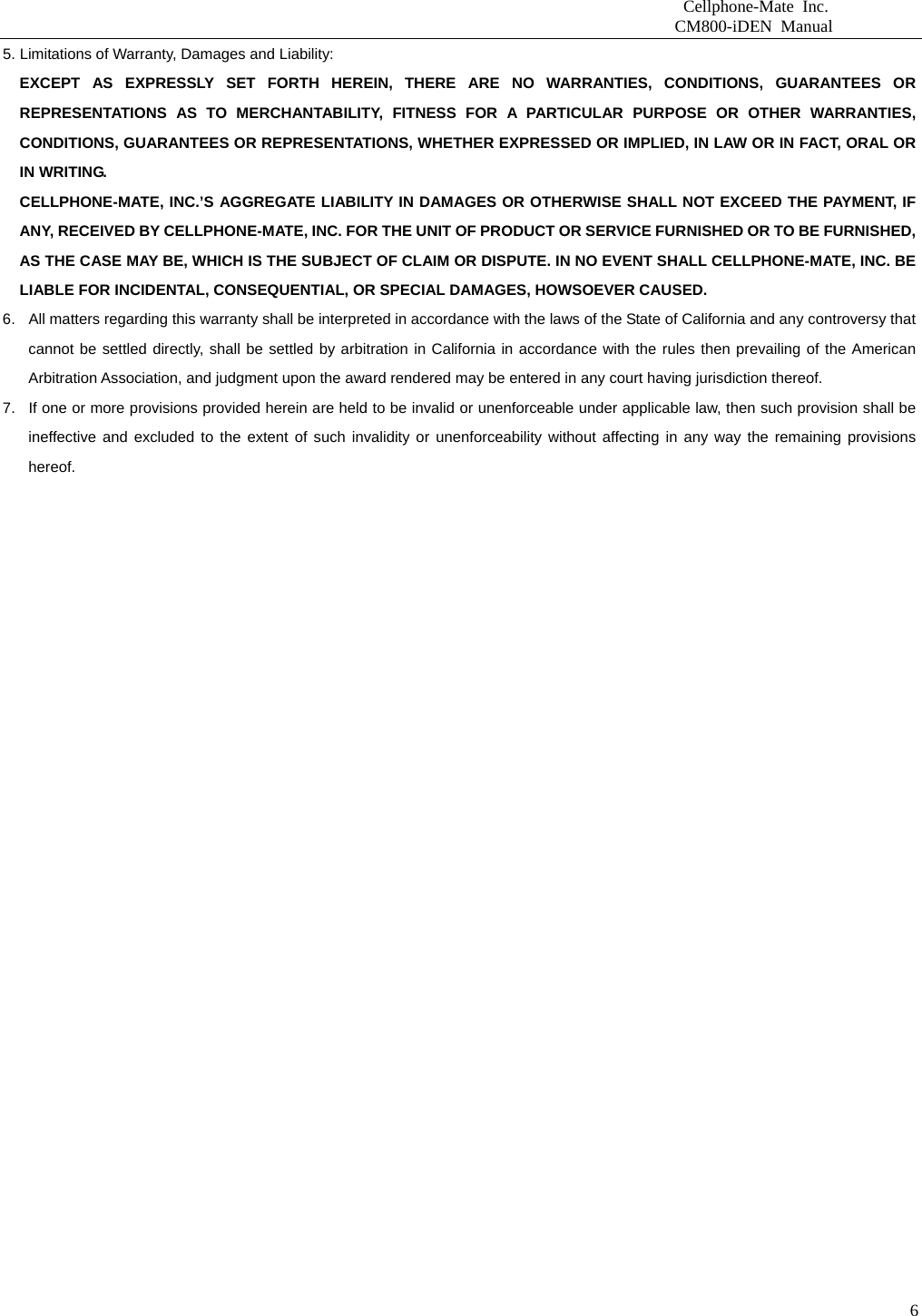                          Cellphone-Mate Inc.                         CM800-iDEN Manual  65. Limitations of Warranty, Damages and Liability:   EXCEPT AS EXPRESSLY SET FORTH HEREIN, THERE ARE NO WARRANTIES, CONDITIONS, GUARANTEES OR REPRESENTATIONS AS TO MERCHANTABILITY, FITNESS FOR A PARTICULAR PURPOSE OR OTHER WARRANTIES, CONDITIONS, GUARANTEES OR REPRESENTATIONS, WHETHER EXPRESSED OR IMPLIED, IN LAW OR IN FACT, ORAL OR IN WRITING. CELLPHONE-MATE, INC.’S AGGREGATE LIABILITY IN DAMAGES OR OTHERWISE SHALL NOT EXCEED THE PAYMENT, IF ANY, RECEIVED BY CELLPHONE-MATE, INC. FOR THE UNIT OF PRODUCT OR SERVICE FURNISHED OR TO BE FURNISHED, AS THE CASE MAY BE, WHICH IS THE SUBJECT OF CLAIM OR DISPUTE. IN NO EVENT SHALL CELLPHONE-MATE, INC. BE LIABLE FOR INCIDENTAL, CONSEQUENTIAL, OR SPECIAL DAMAGES, HOWSOEVER CAUSED. 6.  All matters regarding this warranty shall be interpreted in accordance with the laws of the State of California and any controversy that cannot be settled directly, shall be settled by arbitration in California in accordance with the rules then prevailing of the American Arbitration Association, and judgment upon the award rendered may be entered in any court having jurisdiction thereof. 7.  If one or more provisions provided herein are held to be invalid or unenforceable under applicable law, then such provision shall be ineffective and excluded to the extent of such invalidity or unenforceability without affecting in any way the remaining provisions hereof.    