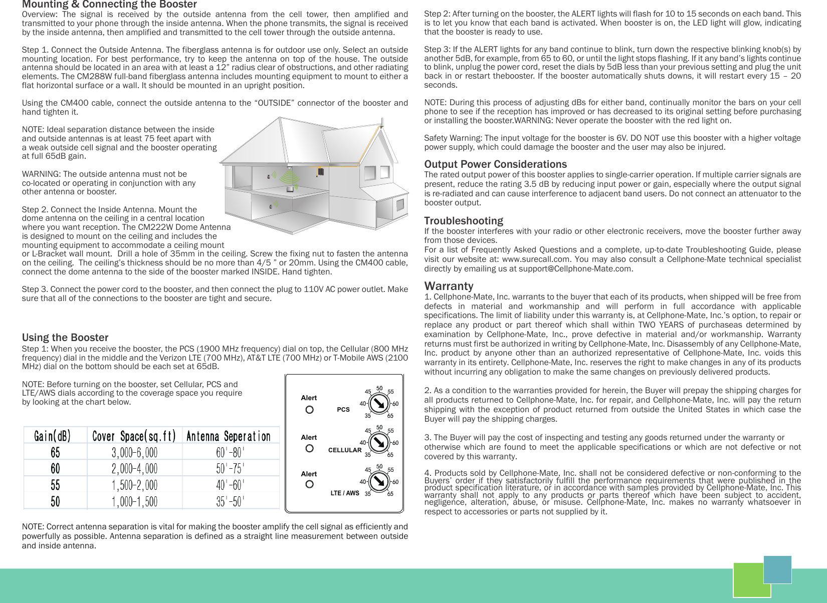 Mounting &amp; Connecting the BoosterOverview:  The  signal  is  received  by  the  outside  antenna  from  the  cell  tower,  then  amplified  and transmitted to your phone through the inside antenna. When the phone transmits, the signal is received by the inside antenna, then amplified and transmitted to the cell tower through the outside antenna.Step 1. Connect the Outside Antenna. The fiberglass antenna is for outdoor use only. Select an outside mounting  location.  For  best  performance,  try  to  keep the  antenna  on  top  of  the  house.  The  outside antenna should be located in an area with at least a 12” radius clear of obstructions, and other radiating elements. The CM288W full-band fiberglass antenna includes mounting equipment to mount to either a flat horizontal surface or a wall. It should be mounted in an upright position. Using the CM400 cable, connect the outside antenna to the “OUTSIDE” connector of the booster and hand tighten it.NOTE: Ideal separation distance between the inside and outside antennas is at least 75 feet apart with a weak outside cell signal and the booster operating at full 65dB gain.WARNING: The outside antenna must not be co-located or operating in conjunction with any other antenna or booster.Step 2. Connect the Inside Antenna. Mount the dome antenna on the ceiling in a central location where you want reception. The CM222W Dome Antenna is designed to mount on the ceiling and includes the mounting equipment to accommodate a ceiling mount or L-Bracket wall mount.  Drill a hole of 35mm in the ceiling. Screw the fixing nut to fasten the antenna on the ceiling.  The ceiling’s thickness should be no more than 4/5 ” or 20mm. Using the CM400 cable, connect the dome antenna to the side of the booster marked INSIDE. Hand tighten.Step 3. Connect the power cord to the booster, and then connect the plug to 110V AC power outlet. Make sure that all of the connections to the booster are tight and secure.Using the BoosterStep 1: When you receive the booster, the PCS (1900 MHz frequency) dial on top, the Cellular (800 MHz frequency) dial in the middle and the Verizon LTE (700 MHz), AT&amp;T LTE (700 MHz) or T-Mobile AWS (2100 MHz) dial on the bottom should be each set at 65dB.NOTE: Before turning on the booster, set Cellular, PCS and LTE/AWS dials according to the coverage space you require by looking at the chart below.NOTE: Correct antenna separation is vital for making the booster amplify the cell signal as efficiently and powerfully as possible. Antenna separation is defined as a straight line measurement between outside and inside antenna.Step 2: After turning on the booster, the ALERT lights will flash for 10 to 15 seconds on each band. This is to let you know that each band is activated. When booster is on, the LED light will glow, indicating that the booster is ready to use.Step 3: If the ALERT lights for any band continue to blink, turn down the respective blinking knob(s) by another 5dB, for example, from 65 to 60, or until the light stops flashing. If it any band’s lights continue to blink, unplug the power cord, reset the dials by 5dB less than your previous setting and plug the unit back in or restart thebooster. If the booster automatically shuts downs, it will restart every 15 – 20 seconds. NOTE: During this process of adjusting dBs for either band, continually monitor the bars on your cell phone to see if the reception has improved or has decreased to its original setting before purchasing or installing the booster.WARNING: Never operate the booster with the red light on.Safety Warning: The input voltage for the booster is 6V. DO NOT use this booster with a higher voltage power supply, which could damage the booster and the user may also be injured.Output Power ConsiderationsThe rated output power of this booster applies to single-carrier operation. If multiple carrier signals are present, reduce the rating 3.5 dB by reducing input power or gain, especially where the output signal is re-radiated and can cause interference to adjacent band users. Do not connect an attenuator to the booster output.TroubleshootingIf the booster interferes with your radio or other electronic receivers, move the booster further away from those devices.For a list of Frequently Asked Questions and a complete, up-to-date Troubleshooting Guide, please visit our website at: www.surecall.com. You may also consult a Cellphone-Mate technical specialist directly by emailing us at support@Cellphone-Mate.com.Warranty1. Cellphone-Mate, Inc. warrants to the buyer that each of its products, when shipped will be free from defects  in  material  and  workmanship  and  will  perform  in  full  accordance  with  applicable specifications. The limit of liability under this warranty is, at Cellphone-Mate, Inc.’s option, to repair or replace  any  product  or  part  thereof  which  shall  within  TWO  YEARS  of  purchaseas  determined  by examination  by  Cellphone-Mate,  Inc.,  prove  defective  in  material  and/or  workmanship.  Warranty returns must first be authorized in writing by Cellphone-Mate, Inc. Disassembly of any Cellphone-Mate, Inc.  product  by  anyone  other  than  an  authorized  representative  of  Cellphone-Mate,  Inc.  voids  this warranty in its entirety. Cellphone-Mate, Inc. reserves the right to make changes in any of its products without incurring any obligation to make the same changes on previously delivered products.2. As a condition to the warranties provided for herein, the Buyer will prepay the shipping charges for all products returned to Cellphone-Mate, Inc. for repair, and Cellphone-Mate, Inc. will pay the return shipping  with  the  exception  of  product  returned  from  outside  the  United  States  in  which  case  the Buyer will pay the shipping charges.3. The Buyer will pay the cost of inspecting and testing any goods returned under the warranty orotherwise which  are  found  to  meet  the  applicable  specifications  or which  are  not  defective  or  not covered by this warranty.4. Products sold by Cellphone-Mate, Inc. shall not be considered defective or non-conforming to the Buyers’  order  if  they  satisfactorily  fulfill  the  performance  requirements  that  were  published  in  the product specification literature, or in accordance with samples provided by Cellphone-Mate, Inc. This warranty  shall  not  apply  to  any  products  or  parts  thereof  which  have  been  subject  to  accident, negligence,  alteration,  abuse,  or  misuse.  Cellphone-Mate,  Inc.  makes  no  warranty  whatsoever  in respect to accessories or parts not supplied by it. LTE / AWSCELLULARPCSAlertAlertAlert