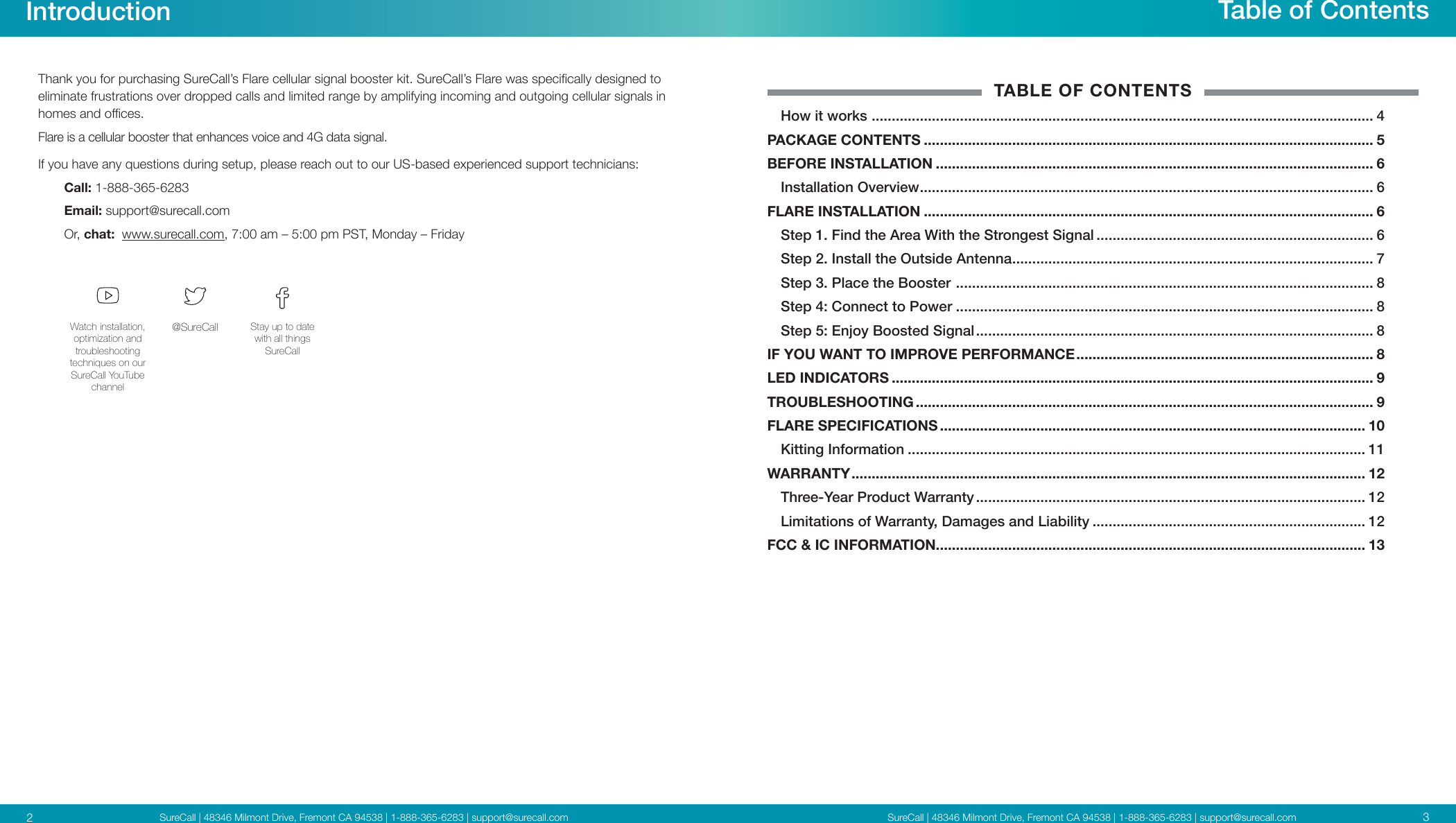 SureCall | 48346 Milmont Drive, Fremont CA 94538 | 1-888-365-6283 | support@surecall.comSureCall | 48346 Milmont Drive, Fremont CA 94538 | 1-888-365-6283 | support@surecall.comTable of ContentsTABLE OF CONTENTSHow it works  ............................................................................................................................. 4PACKAGE CONTENTS ................................................................................................................ 5BEFORE INSTALLATION ............................................................................................................. 6Installation Overview ................................................................................................................. 6FLARE INSTALLATION ................................................................................................................ 6Step 1.  Find the Area With the Strongest Signal ..................................................................... 6Step 2. Install the Outside Antenna .......................................................................................... 7Step 3. Place the Booster  ........................................................................................................ 8Step 4: Connect to Power ........................................................................................................ 8Step 5: Enjoy Boosted Signal ................................................................................................... 8IF YOU WANT TO IMPROVE PERFORMANCE .......................................................................... 8LED INDICATORS ........................................................................................................................ 9TROUBLESHOOTING .................................................................................................................. 9FLARE SPECIFICATIONS .......................................................................................................... 10Kitting Information .................................................................................................................. 11WARRANTY ................................................................................................................................ 12Three-Year Product Warranty ................................................................................................. 12Limitations of Warranty, Damages and Liability .................................................................... 12FCC &amp; IC INFORMATION........................................................................................................... 13Introduction32Thank you for purchasing SureCall’s Flare cellular signal booster kit. SureCall’s Flare was specically designed to eliminate frustrations over dropped calls and limited range by amplifying incoming and outgoing cellular signals in homes and oces. Flare is a cellular booster that enhances voice and 4G data signal.If you have any questions during setup, please reach out to our US-based experienced support technicians:Call: 1-888-365-6283 Email: support@surecall.comOr, chat:  www.surecall.com, 7:00 am – 5:00 pm PST, Monday – FridayWatch installation, optimization and troubleshooting techniques on our SureCall YouTube channel@SureCall Stay up to date with all things SureCall