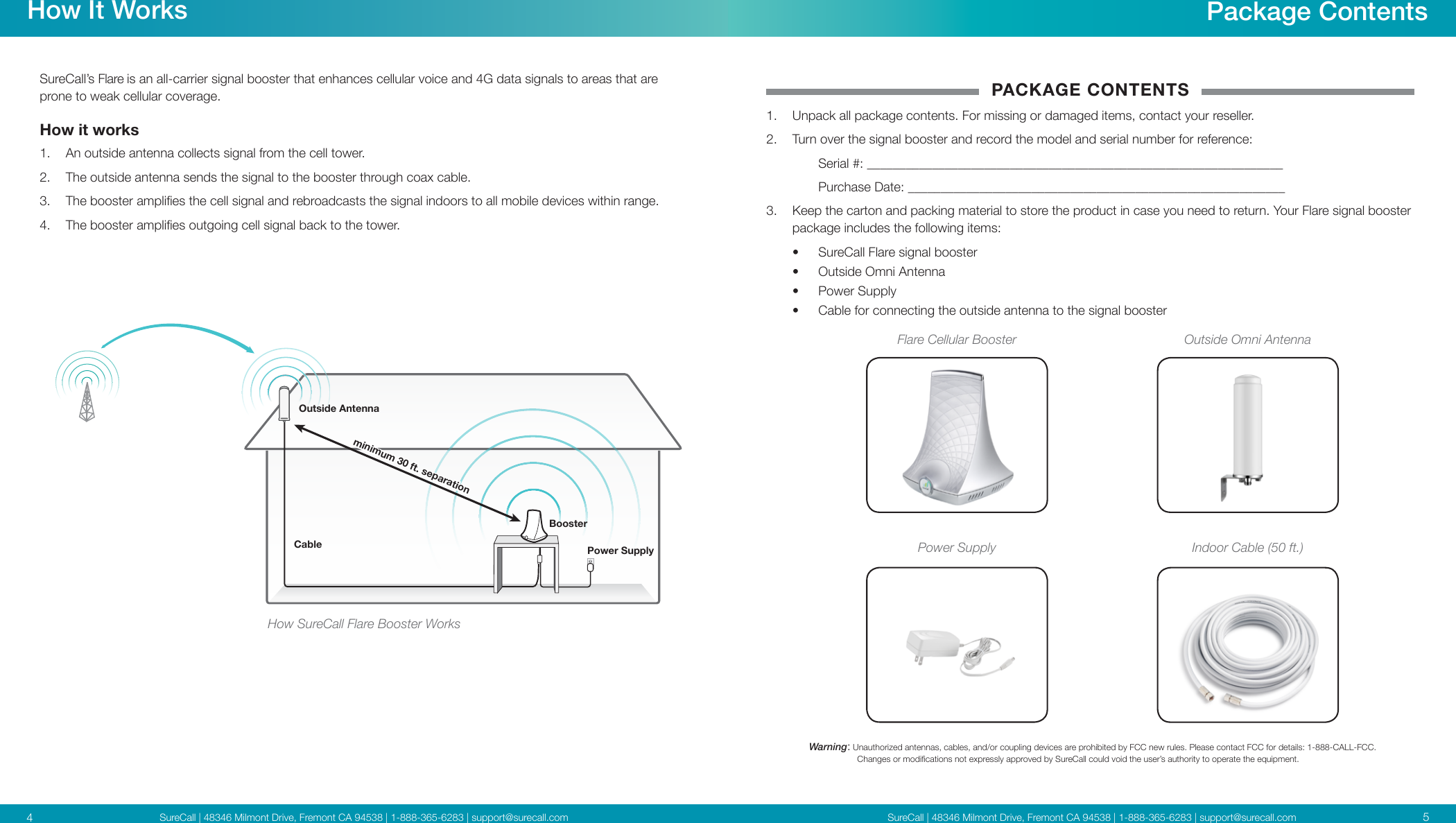 SureCall | 48346 Milmont Drive, Fremont CA 94538 | 1-888-365-6283 | support@surecall.comSureCall | 48346 Milmont Drive, Fremont CA 94538 | 1-888-365-6283 | support@surecall.com 54How It WorksSureCall’s Flare is an all-carrier signal booster that enhances cellular voice and 4G data signals to areas that are prone to weak cellular coverage.How it works 1.  An outside antenna collects signal from the cell tower.2.  The outside antenna sends the signal to the booster through coax cable.3.  The booster amplies the cell signal and rebroadcasts the signal indoors to all mobile devices within range.4.  The booster amplies outgoing cell signal back to the tower.Package ContentsWarning:   Unauthorized antennas, cables, and/or coupling devices are prohibited by FCC new rules. Please contact FCC for details: 1-888-CALL-FCC.                     Changes or modications not expressly approved by SureCall could void the user’s authority to operate the equipment.Flare Cellular BoosterIndoor Cable (50 ft.)Outside Omni AntennaPACKAGE CONTENTS1.  Unpack all package contents. For missing or damaged items, contact your reseller.2.  Turn over the signal booster and record the model and serial number for reference:  Serial #: ________________________________________________________________   Purchase Date: __________________________________________________________ 3.  Keep the carton and packing material to store the product in case you need to return. Your Flare signal booster package includes the following items:•  SureCall Flare signal booster•  Outside Omni Antenna•  Power Supply•  Cable for connecting the outside antenna to the signal boosterPower Supplyminimum 30 ft. separationCable Power SupplyBoosterOutside AntennaHow SureCall Flare Booster Works
