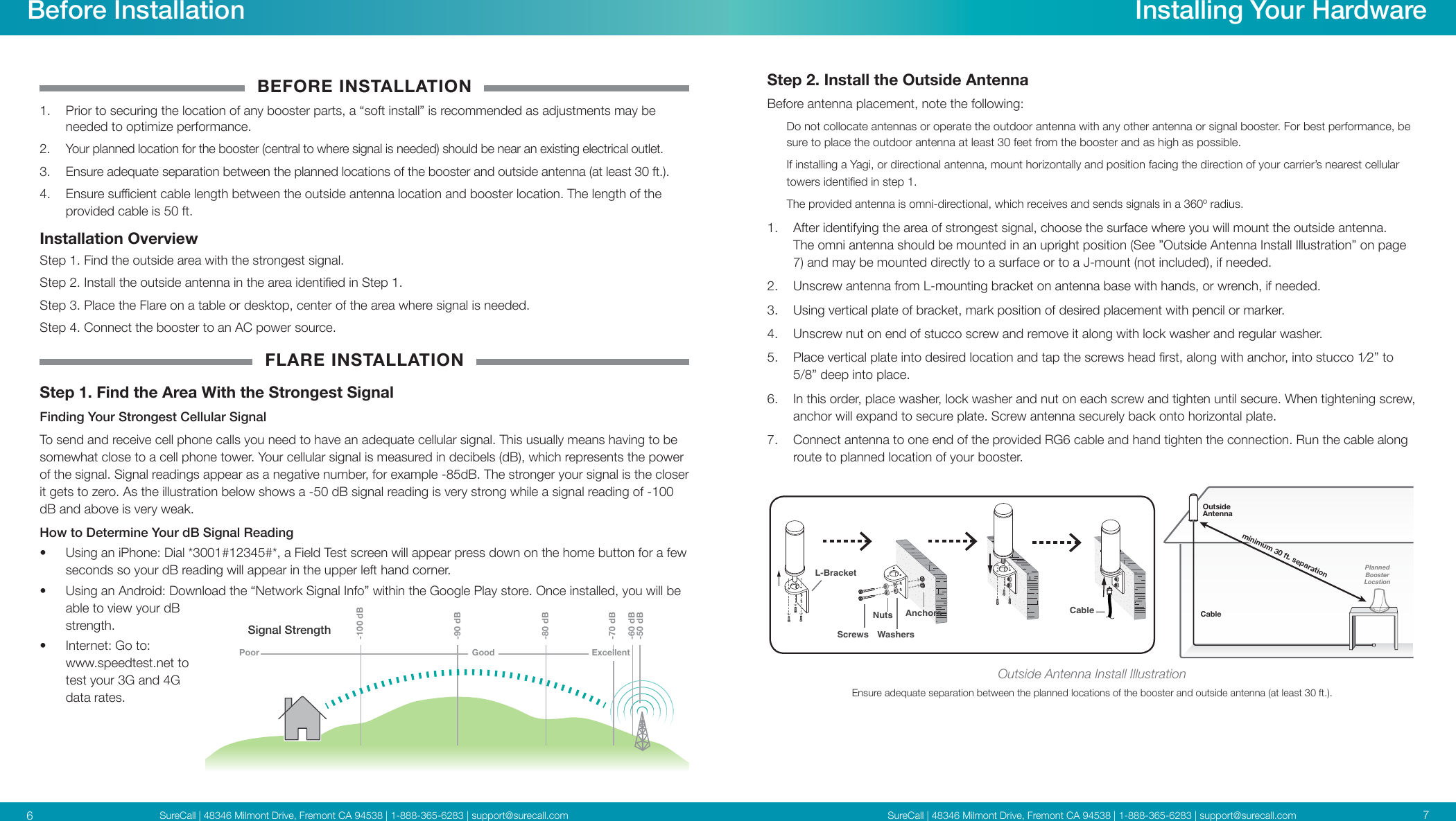 SureCall | 48346 Milmont Drive, Fremont CA 94538 | 1-888-365-6283 | support@surecall.comSureCall | 48346 Milmont Drive, Fremont CA 94538 | 1-888-365-6283 | support@surecall.com 76BEFORE INSTALLATION1.  Prior to securing the location of any booster parts, a “soft install” is recommended as adjustments may be needed to optimize performance.2.  Your planned location for the booster (central to where signal is needed) should be near an existing electrical outlet.3.  Ensure adequate separation between the planned locations of the booster and outside antenna (at least 30 ft.). 4.  Ensure sucient cable length between the outside antenna location and booster location. The length of the  provided cable is 50 ft. Installation OverviewStep 1. Find the outside area with the strongest signal.Step 2. Install the outside antenna in the area identied in Step 1. Step 3. Place the Flare on a table or desktop, center of the area where signal is needed. Step 4.  Connect the booster to an AC power source.FLARE INSTALLATIONStep 1.  Find the Area With the Strongest SignalFinding Your Strongest Cellular SignalTo send and receive cell phone calls you need to have an adequate cellular signal. This usually means having to be somewhat close to a cell phone tower. Your cellular signal is measured in decibels (dB), which represents the power of the signal. Signal readings appear as a negative number, for example -85dB. The stronger your signal is the closer it gets to zero. As the illustration below shows a -50 dB signal reading is very strong while a signal reading of -100 dB and above is very weak. How to Determine Your dB Signal Reading•  Using an iPhone: Dial *3001#12345#*, a Field Test screen will appear press down on the home button for a few seconds so your dB reading will appear in the upper left hand corner.•  Using an Android: Download the “Network Signal Info” within the Google Play store. Once installed, you will be able to view your dB strength.•  Internet: Go to: www.speedtest.net to test your 3G and 4G data rates.Before Installation Installing Your HardwareStep 2. Install the Outside AntennaBefore antenna placement, note the following: Do not collocate antennas or operate the outdoor antenna with any other antenna or signal booster. For best performance, be sure to place the outdoor antenna at least 30 feet from the booster and as high as possible.If installing a Yagi, or directional antenna, mount horizontally and position facing the direction of your carrier’s nearest cellular towers identied in step 1. The provided antenna is omni-directional, which receives and sends signals in a 360º radius. 1.  After identifying the area of strongest signal, choose the surface where you will mount the outside antenna. The omni antenna should be mounted in an upright position (See ”Outside Antenna Install Illustration” on page 7) and may be mounted directly to a surface or to a J-mount (not included), if needed. 2.  Unscrew antenna from L-mounting bracket on antenna base with hands, or wrench, if needed.3.  Using vertical plate of bracket, mark position of desired placement with pencil or marker.4.  Unscrew nut on end of stucco screw and remove it along with lock washer and regular washer.5.  Place vertical plate into desired location and tap the screws head rst, along with anchor, into stucco 1⁄2” to 5/8” deep into place.6.  In this order, place washer, lock washer and nut on each screw and tighten until secure. When tightening screw, anchor will expand to secure plate. Screw antenna securely back onto horizontal plate.7.  Connect antenna to one end of the provided RG6 cable and hand tighten the connection. Run the cable along route to planned location of your booster.CablePlannedBoosterLocationOutside Antennaminimum 30 ft. separationCableAnchorsScrews WashersNutsL-BracketOutside Antenna Install IllustrationEnsure adequate separation between the planned locations of the booster and outside antenna (at least 30 ft.).Signal StrengthExcellent-50 dB-60 dB-70 dB-80 dB-90 dB-100 dBGoodPoor