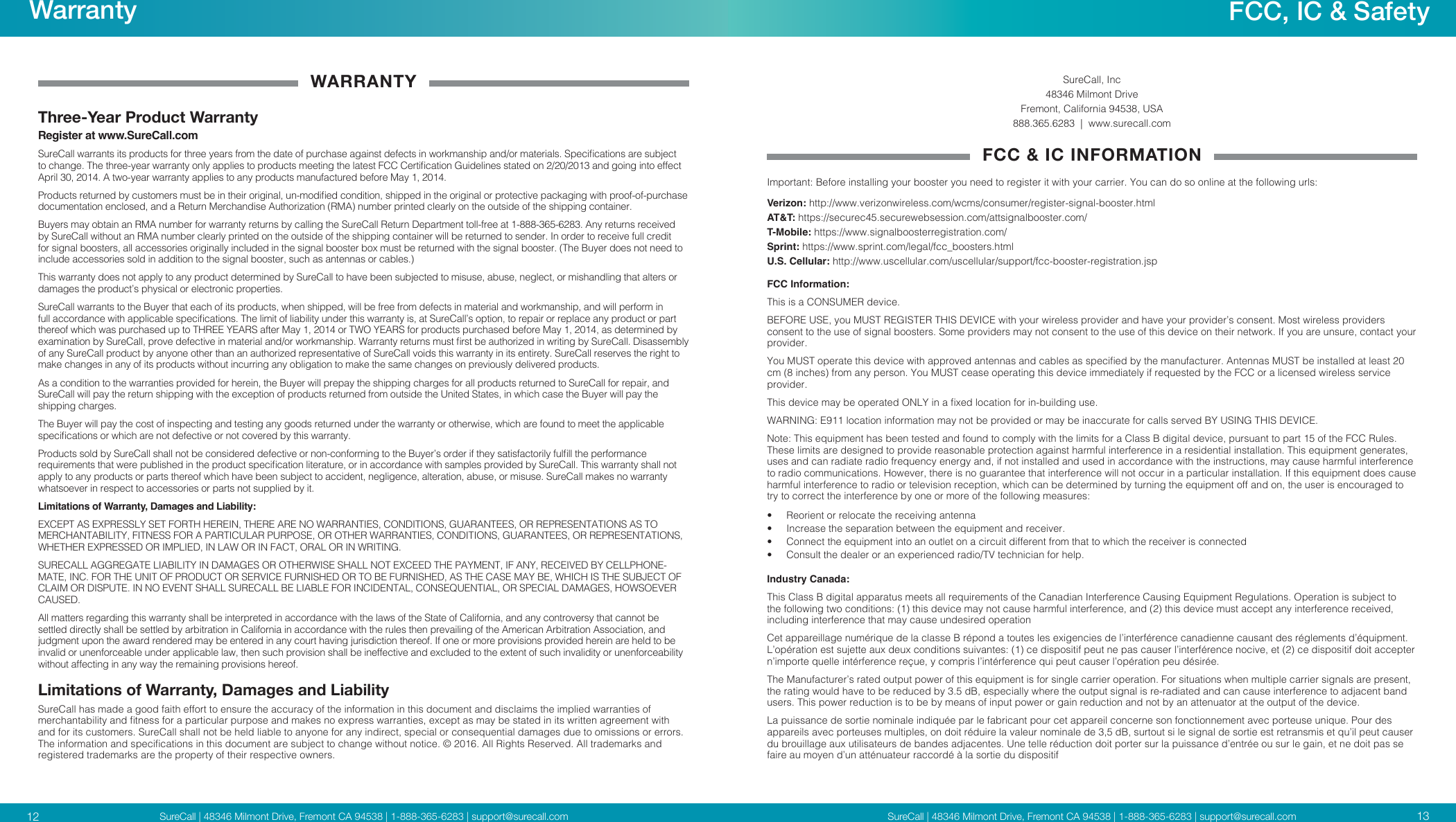 SureCall | 48346 Milmont Drive, Fremont CA 94538 | 1-888-365-6283 | support@surecall.comSureCall | 48346 Milmont Drive, Fremont CA 94538 | 1-888-365-6283 | support@surecall.comWARRANTYThree-Year Product WarrantyRegister at www.SureCall.comSureCall warrants its products for three years from the date of purchase against defects in workmanship and/or materials. Specications are subject to change. The three-year warranty only applies to products meeting the latest FCC Certication Guidelines stated on 2/20/2013 and going into effect April 30, 2014. A two-year warranty applies to any products manufactured before May 1, 2014.Products returned by customers must be in their original, un-modied condition, shipped in the original or protective packaging with proof-of-purchase documentation enclosed, and a Return Merchandise Authorization (RMA) number printed clearly on the outside of the shipping container.Buyers may obtain an RMA number for warranty returns by calling the SureCall Return Department toll-free at 1-888-365-6283. Any returns received by SureCall without an RMA number clearly printed on the outside of the shipping container will be returned to sender. In order to receive full credit for signal boosters, all accessories originally included in the signal booster box must be returned with the signal booster. (The Buyer does not need to include accessories sold in addition to the signal booster, such as antennas or cables.) This warranty does not apply to any product determined by SureCall to have been subjected to misuse, abuse, neglect, or mishandling that alters or damages the product’s physical or electronic properties.SureCall warrants to the Buyer that each of its products, when shipped, will be free from defects in material and workmanship, and will perform in full accordance with applicable specications. The limit of liability under this warranty is, at SureCall’s option, to repair or replace any product or part thereof which was purchased up to THREE YEARS after May 1, 2014 or TWO YEARS for products purchased before May 1, 2014, as determined by examination by SureCall, prove defective in material and/or workmanship. Warranty returns must rst be authorized in writing by SureCall. Disassembly of any SureCall product by anyone other than an authorized representative of SureCall voids this warranty in its entirety. SureCall reserves the right to make changes in any of its products without incurring any obligation to make the same changes on previously delivered products. As a condition to the warranties provided for herein, the Buyer will prepay the shipping charges for all products returned to SureCall for repair, and SureCall will pay the return shipping with the exception of products returned from outside the United States, in which case the Buyer will pay the shipping charges. The Buyer will pay the cost of inspecting and testing any goods returned under the warranty or otherwise, which are found to meet the applicable specications or which are not defective or not covered by this warranty. Products sold by SureCall shall not be considered defective or non-conforming to the Buyer’s order if they satisfactorily fulll the performance requirements that were published in the product specication literature, or in accordance with samples provided by SureCall. This warranty shall not apply to any products or parts thereof which have been subject to accident, negligence, alteration, abuse, or misuse. SureCall makes no warranty whatsoever in respect to accessories or parts not supplied by it.Limitations of Warranty, Damages and Liability:EXCEPT AS EXPRESSLY SET FORTH HEREIN, THERE ARE NO WARRANTIES, CONDITIONS, GUARANTEES, OR REPRESENTATIONS AS TO MERCHANTABILITY, FITNESS FOR A PARTICULAR PURPOSE, OR OTHER WARRANTIES, CONDITIONS, GUARANTEES, OR REPRESENTATIONS, WHETHER EXPRESSED OR IMPLIED, IN LAW OR IN FACT, ORAL OR IN WRITING.SURECALL AGGREGATE LIABILITY IN DAMAGES OR OTHERWISE SHALL NOT EXCEED THE PAYMENT, IF ANY, RECEIVED BY CELLPHONE-MATE, INC. FOR THE UNIT OF PRODUCT OR SERVICE FURNISHED OR TO BE FURNISHED, AS THE CASE MAY BE, WHICH IS THE SUBJECT OF CLAIM OR DISPUTE. IN NO EVENT SHALL SURECALL BE LIABLE FOR INCIDENTAL, CONSEQUENTIAL, OR SPECIAL DAMAGES, HOWSOEVER CAUSED. All matters regarding this warranty shall be interpreted in accordance with the laws of the State of California, and any controversy that cannot be settled directly shall be settled by arbitration in California in accordance with the rules then prevailing of the American Arbitration Association, and judgment upon the award rendered may be entered in any court having jurisdiction thereof. If one or more provisions provided herein are held to be invalid or unenforceable under applicable law, then such provision shall be ineffective and excluded to the extent of such invalidity or unenforceability without affecting in any way the remaining provisions hereof.Limitations of Warranty, Damages and LiabilitySureCall has made a good faith effort to ensure the accuracy of the information in this document and disclaims the implied warranties of merchantability and tness for a particular purpose and makes no express warranties, except as may be stated in its written agreement with and for its customers. SureCall shall not be held liable to anyone for any indirect, special or consequential damages due to omissions or errors. The information and specications in this document are subject to change without notice. © 2016. All Rights Reserved. All trademarks and registered trademarks are the property of their respective owners.SureCall, Inc48346 Milmont DriveFremont, California 94538, USA888.365.6283  |  www.surecall.comFCC &amp; IC INFORMATIONImportant: Before installing your booster you need to register it with your carrier. You can do so online at the following urls:Verizon: http://www.verizonwireless.com/wcms/consumer/register-signal-booster.htmlAT&amp;T: https://securec45.securewebsession.com/attsignalbooster.com/T-Mobile: https://www.signalboosterregistration.com/Sprint: https://www.sprint.com/legal/fcc_boosters.htmlU.S. Cellular: http://www.uscellular.com/uscellular/support/fcc-booster-registration.jspFCC Information:This is a CONSUMER device.BEFORE USE, you MUST REGISTER THIS DEVICE with your wireless provider and have your provider’s consent. Most wireless providers consent to the use of signal boosters. Some providers may not consent to the use of this device on their network. If you are unsure, contact your provider. You MUST operate this device with approved antennas and cables as specied by the manufacturer. Antennas MUST be installed at least 20 cm (8 inches) from any person. You MUST cease operating this device immediately if requested by the FCC or a licensed wireless service provider.This device may be operated ONLY in a xed location for in-building use.WARNING: E911 location information may not be provided or may be inaccurate for calls served BY USING THIS DEVICE.Note: This equipment has been tested and found to comply with the limits for a Class B digital device, pursuant to part 15 of the FCC Rules. These limits are designed to provide reasonable protection against harmful interference in a residential installation. This equipment generates, uses and can radiate radio frequency energy and, if not installed and used in accordance with the instructions, may cause harmful interference to radio communications. However, there is no guarantee that interference will not occur in a particular installation. If this equipment does cause harmful interference to radio or television reception, which can be determined by turning the equipment off and on, the user is encouraged to try to correct the interference by one or more of the following measures:   •  Reorient or relocate the receiving antenna•  Increase the separation between the equipment and receiver.•  Connect the equipment into an outlet on a circuit different from that to which the receiver is connected•  Consult the dealer or an experienced radio/TV technician for help.Industry Canada:This Class B digital apparatus meets all requirements of the Canadian Interference Causing Equipment Regulations. Operation is subject to the following two conditions: (1) this device may not cause harmful interference, and (2) this device must accept any interference received, including interference that may cause undesired operationCet appareillage numérique de la classe B répond a toutes les exigencies de l’interférence canadienne causant des réglements d’équipment. L’opération est sujette aux deux conditions suivantes: (1) ce dispositif peut ne pas causer l’interférence nocive, et (2) ce dispositif doit accepter n’importe quelle intérference reçue, y compris l’intérference qui peut causer l’opération peu désirée.The Manufacturer’s rated output power of this equipment is for single carrier operation. For situations when multiple carrier signals are present, the rating would have to be reduced by 3.5 dB, especially where the output signal is re-radiated and can cause interference to adjacent band users. This power reduction is to be by means of input power or gain reduction and not by an attenuator at the output of the device.La puissance de sortie nominale indiquée par le fabricant pour cet appareil concerne son fonctionnement avec porteuse unique. Pour des appareils avec porteuses multiples, on doit réduire la valeur nominale de 3,5 dB, surtout si le signal de sortie est retransmis et qu’il peut causer du brouillage aux utilisateurs de bandes adjacentes. Une telle réduction doit porter sur la puissance d’entrée ou sur le gain, et ne doit pas se faire au moyen d’un atténuateur raccordé à la sortie du dispositif1312Warranty FCC, IC &amp; Safety