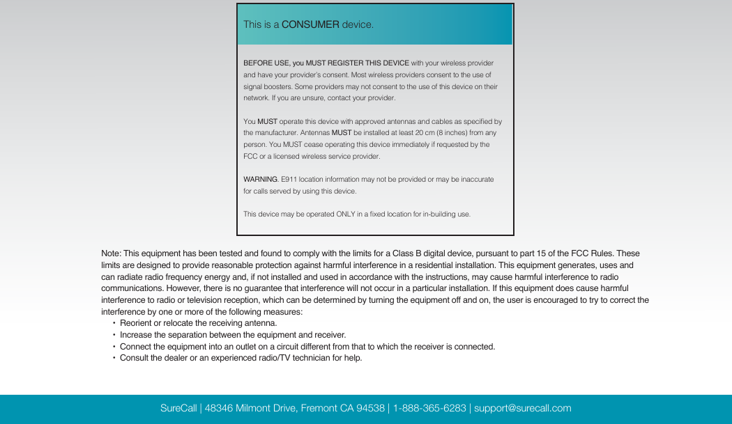 SureCall | 48346 Milmont Drive, Fremont CA 94538 | 1-888-365-6283 | support@surecall.com BEFORE USE, you MUST REGISTER THIS DEVICE with your wireless provider and have your provider’s consent. Most wireless providers consent to the use of signal boosters. Some providers may not consent to the use of this device on their network. If you are unsure, contact your provider.You MUST operate this device with approved antennas and cables as specied by the manufacturer. Antennas MUST be installed at least 20 cm (8 inches) from any person. You MUST cease operating this device immediately if requested by the FCC or a licensed wireless service provider.WARNING. E911 location information may not be provided or may be inaccurate for calls served by using this device.This device may be operated ONLY in a xed location for in-building use.This is a CONSUMER device.Note: This equipment has been tested and found to comply with the limits for a Class B digital device, pursuant to part 15 of the FCC Rules. These limits are designed to provide reasonable protection against harmful interference in a residential installation. This equipment generates, uses and can radiate radio frequency energy and, if not installed and used in accordance with the instructions, may cause harmful interference to radio communications. However, there is no guarantee that interference will not occur in a particular installation. If this equipment does cause harmful interference to radio or television reception, which can be determined by turning the equipment off and on, the user is encouraged to try to correct the interference by one or more of the following measures:        •  Reorient or relocate the receiving antenna.              •  Increase the separation between the equipment and receiver.                               •   Connect  the equipment into an outlet on a circuit different from  that to  which the receiver is connected.                                                                                                                   •  Consult the dealer or an experienced radio/TV technician for help.