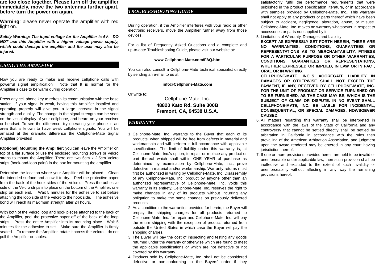 are too close together. Please turn off the amplifier immediately, move the two antennas further apart, before turn the power on again.    Warning: please never operate the amplifier with red light on.  Safety Warning: The input voltage for the Amplifier is 6V.  DO NOT use this Amplifier with a higher voltage power supply, which could damage the amplifier and the user may also be injured.  USING THE AMPLFIER                               Now you are ready to make and receive cellphone calls with powerful signal amplification!  Note that It is normal for the Amplifier’s case to be warm during operation.  Press any cell phone key to refresh its communication with the base station. If your signal is weak, having this Amplifier installed and operating properly will give you a large increase in the signal strength and quality. The change in the signal strength can be seen on the visual display of your cellphone, and heard on your receiver or headset. To see the difference, try operating your phone in an area that is known to have weak cellphone signals. You will be amazed at the dramatic difference the Cellphone-Mate Signal Amplifier provides!  (Optional) Mounting the Amplifier: you can leave the Amplifier on top of a flat surface or use the enclosed mounting screws or Velcro straps to mount the Amplifier. There are two 6cm x 2.5cm Velcro strips (hook-and-loop pairs) in the box for mounting the amplifier.    Determine the location where your Amplifier will be placed.   Clean the intended surface and allow it to dry.    Peel the protective paper from the back of the hook sides of the Velcro.   Press the adhesive side of the Velcro strips into place on the bottom of the Amplifier, one strip on each end.   Wait 5 minutes for the adhesive to set before attaching the loop side of the Velcro to the hook side.    The adhesive bond will reach its maximum strength after 24 hours.      With both of the Velcro loop and hook pieces attached to the back of the Amplifier, peel the protective paper off of the back of the loop strips.  Press the entire Amplifier into its mounting place.  Wait 5 minutes for the adhesive to set.  Make sure the Amplifier is firmly seated.  To remove the Amplifier, rotate it across the Velcro – do not pull the Amplifier or cables.     TROUBLESHOOTING GUIDE                           During operation, if the Amplifier interferes with your radio or other electronic receivers, move the Amplifier further away from those devices.            For a list of Frequently Asked Questions and a complete and up-to-date Troubleshooting Guide, please visit our website at:  www.Cellphone-Mate.com/FAQ.htm  You can also consult a Cellphone-Mate technical specialist directly by sending an e-mail to us at:  info@Cellphone-Mate.com    Or write to: Cellphone-Mate, Inc. 48820 Kato Rd. Suite 300B Fremont, CA, 94538 U.S.A.  WARRANTY                                          1. Cellphone-Mate, Inc. warrants to the Buyer that each of its products, when shipped will be free from defects in material and workmanship and will perform in full accordance with applicable specifications. The limit of liability under this warranty is, at Cellphone-Mate, Inc.’s option, to repair or replace any product or part thereof which shall within ONE YEAR of purchase as determined by examination by Cellphone-Mate, Inc., prove defective in material and/or workmanship. Warranty returns must first be authorized in writing by Cellphone-Mate, Inc. Disassembly of any Cellphone-Mate, Inc. product by anyone other than an authorized representative of Cellphone-Mate, Inc. voids this warranty in its entirety. Cellphone-Mate, Inc. reserves the right to make changes in any of its products without incurring any obligation to make the same changes on previously delivered products. 2. As a condition to the warranties provided for herein, the Buyer will prepay the shipping charges for all products returned to Cellphone-Mate, Inc. for repair and Cellphone-Mate, Inc. will pay the return shipping with the exception of product returned from outside the United States in which case the Buyer will pay the shipping charges. 3. The Buyer will pay the cost of inspecting and testing any goods returned under the warranty or otherwise which are found to meet the applicable specifications or which are not defective or not covered by this warranty.   4. Products sold by Cellphone-Mate, Inc. shall not be considered defective or non-conforming to the Buyers’ order if they satisfactorily fulfill the performance requirements that were published in the product specification literature, or in accordance with samples provided by Cellphone-Mate, Inc.. This warranty shall not apply to any products or parts thereof which have been subject to accident, negligence, alteration, abuse, or misuse. Cellphone-Mate, Inc. makes no warranty whatsoever in respect to accessories or parts not supplied by it. 5. Limitations of Warranty, Damages and Liability:   EXCEPT AS EXPRESSLY SET FORTH HEREIN, THERE ARE NO WARRANTIES, CONDITIONS, GUARANTEES OR REPRESENTATIONS AS TO MERCHANTABILITY, FITNESS FOR A PARTICULAR PURPOSE OR OTHER WARRANTIES, CONDITIONS, GUARANTEES OR REPRESENTATIONS, WHETHER EXPRESSED OR IMPLIED, IN LAW OR IN FACT, ORAL OR IN WRITING. CELLPHONE-MATE, INC.’S AGGREGATE LIABILITY IN DAMAGES OR OTHERWISE SHALL NOT EXCEED THE PAYMENT, IF ANY, RECEIVED BY CELLPHONE-MATE, INC. FOR THE UNIT OF PRODUCT OR SERVICE FURNISHED OR TO BE FURNISHED, AS THE CASE MAY BE, WHICH IS THE SUBJECT OF CLAIM OR DISPUTE. IN NO EVENT SHALL CELLPHONE-MATE, INC. BE LIABLE FOR INCIDENTAL, CONSEQUENTIAL, OR SPECIAL DAMAGES, HOWSOEVER CAUSED. 6. All matters regarding this warranty shall be interpreted in accordance with the laws of the State of California and any controversy that cannot be settled directly shall be settled by arbitration in California in accordance with the rules then prevailing of the American Arbitration Association, and judgment upon the award rendered may be entered in any court having jurisdiction thereof. 7. If one or more provisions provided herein are held to be invalid or unenforceable under applicable law, then such provision shall be ineffective and excluded to the extent of such invalidity or unenforceability without affecting in any way the remaining provisions hereof.    