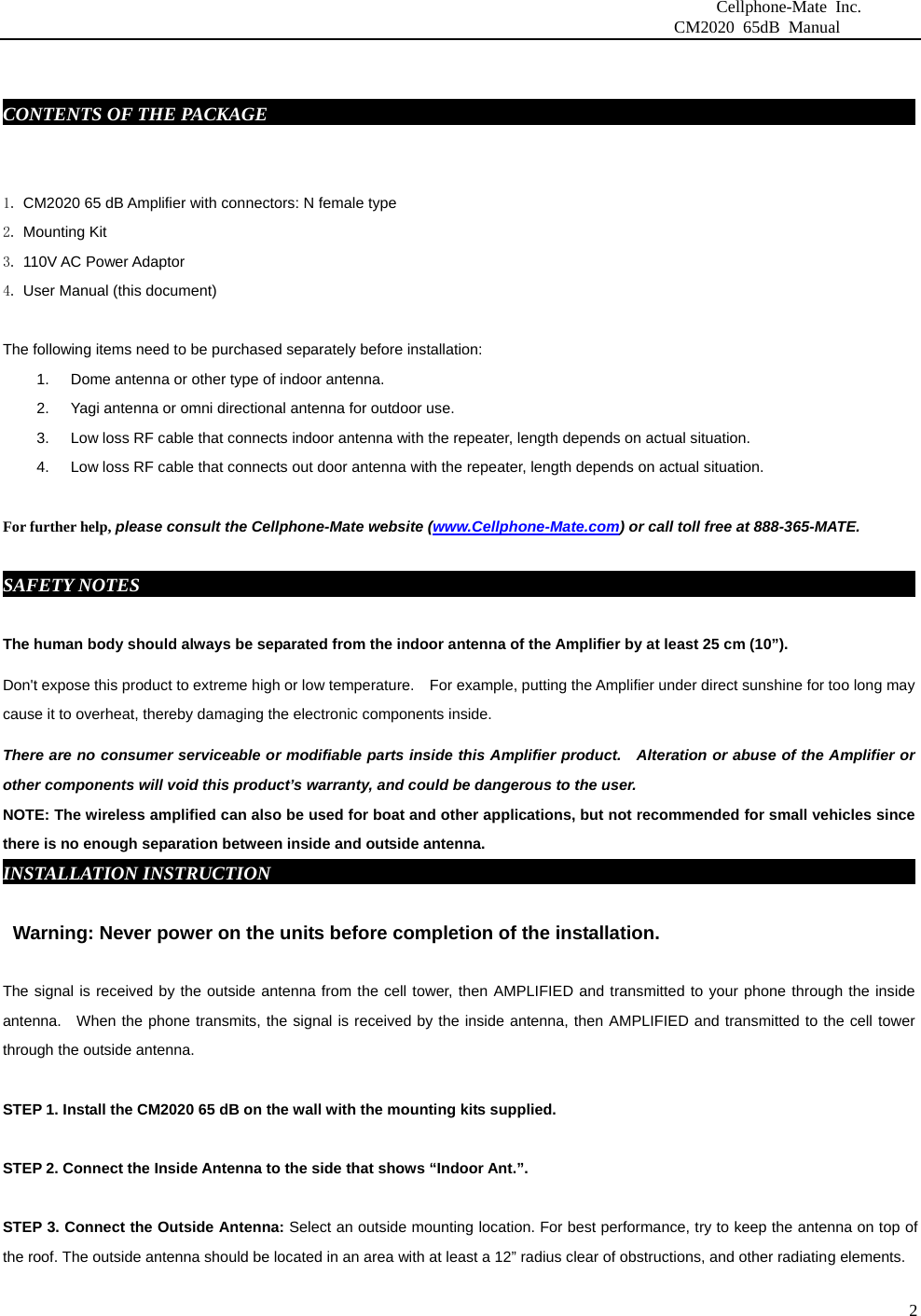                              Cellphone-Mate Inc.                         CM2020 65dB Manual  2 CONTENTS OF THE PACKAGE     fdgbsddg                                                                  1. CM2020 65 dB Amplifier with connectors: N female type 2. Mounting Kit 3. 110V AC Power Adaptor   4. User Manual (this document)  The following items need to be purchased separately before installation:   1.  Dome antenna or other type of indoor antenna.   2.  Yagi antenna or omni directional antenna for outdoor use.   3.  Low loss RF cable that connects indoor antenna with the repeater, length depends on actual situation.     4.  Low loss RF cable that connects out door antenna with the repeater, length depends on actual situation.    For further help, please consult the Cellphone-Mate website (www.Cellphone-Mate.com) or call toll free at 888-365-MATE.  SAFETY NOTES     fdgbsddg                                                                             The human body should always be separated from the indoor antenna of the Amplifier by at least 25 cm (10”). Don&apos;t expose this product to extreme high or low temperature.    For example, putting the Amplifier under direct sunshine for too long may cause it to overheat, thereby damaging the electronic components inside. There are no consumer serviceable or modifiable parts inside this Amplifier product.    Alteration or abuse of the Amplifier or other components will void this product’s warranty, and could be dangerous to the user. NOTE: The wireless amplified can also be used for boat and other applications, but not recommended for small vehicles since there is no enough separation between inside and outside antenna. INSTALLATION INSTRUCTIONgbsddg                                                                  Warning: Never power on the units before completion of the installation.  The signal is received by the outside antenna from the cell tower, then AMPLIFIED and transmitted to your phone through the inside antenna.  When the phone transmits, the signal is received by the inside antenna, then AMPLIFIED and transmitted to the cell tower through the outside antenna.    STEP 1. Install the CM2020 65 dB on the wall with the mounting kits supplied.    STEP 2. Connect the Inside Antenna to the side that shows “Indoor Ant.”.    STEP 3. Connect the Outside Antenna: Select an outside mounting location. For best performance, try to keep the antenna on top of the roof. The outside antenna should be located in an area with at least a 12” radius clear of obstructions, and other radiating elements.    