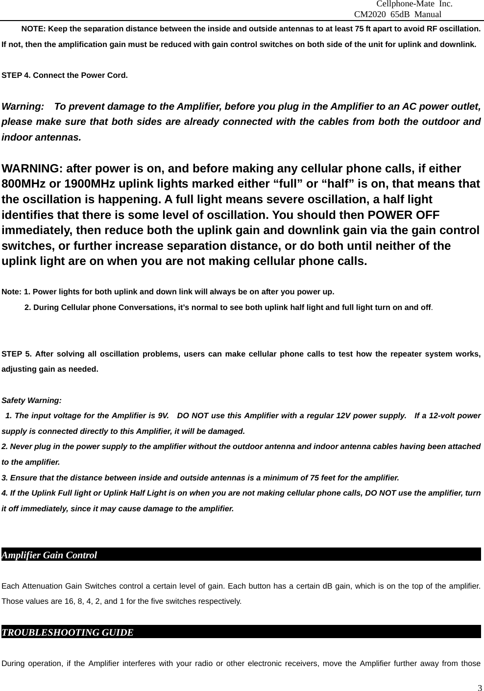                              Cellphone-Mate Inc.                         CM2020 65dB Manual  3          NOTE: Keep the separation distance between the inside and outside antennas to at least 75 ft apart to avoid RF oscillation. If not, then the amplification gain must be reduced with gain control switches on both side of the unit for uplink and downlink.   STEP 4. Connect the Power Cord.    Warning:    To prevent damage to the Amplifier, before you plug in the Amplifier to an AC power outlet, please make sure that both sides are already connected with the cables from both the outdoor and indoor antennas.    WARNING: after power is on, and before making any cellular phone calls, if either 800MHz or 1900MHz uplink lights marked either “full” or “half” is on, that means that the oscillation is happening. A full light means severe oscillation, a half light identifies that there is some level of oscillation. You should then POWER OFF immediately, then reduce both the uplink gain and downlink gain via the gain control switches, or further increase separation distance, or do both until neither of the uplink light are on when you are not making cellular phone calls.    Note: 1. Power lights for both uplink and down link will always be on after you power up.     2. During Cellular phone Conversations, it’s normal to see both uplink half light and full light turn on and off.   STEP 5. After solving all oscillation problems, users can make cellular phone calls to test how the repeater system works, adjusting gain as needed.    Safety Warning:   1. The input voltage for the Amplifier is 9V.    DO NOT use this Amplifier with a regular 12V power supply.   If a 12-volt power supply is connected directly to this Amplifier, it will be damaged. 2. Never plug in the power supply to the amplifier without the outdoor antenna and indoor antenna cables having been attached to the amplifier. 3. Ensure that the distance between inside and outside antennas is a minimum of 75 feet for the amplifier. 4. If the Uplink Full light or Uplink Half Light is on when you are not making cellular phone calls, DO NOT use the amplifier, turn it off immediately, since it may cause damage to the amplifier.    Amplifier Gain Control                                                                                    Each Attenuation Gain Switches control a certain level of gain. Each button has a certain dB gain, which is on the top of the amplifier. Those values are 16, 8, 4, 2, and 1 for the five switches respectively.  TROUBLESHOOTING GUIDE                                                                          During operation, if the Amplifier interferes with your radio or other electronic receivers, move the Amplifier further away from those 