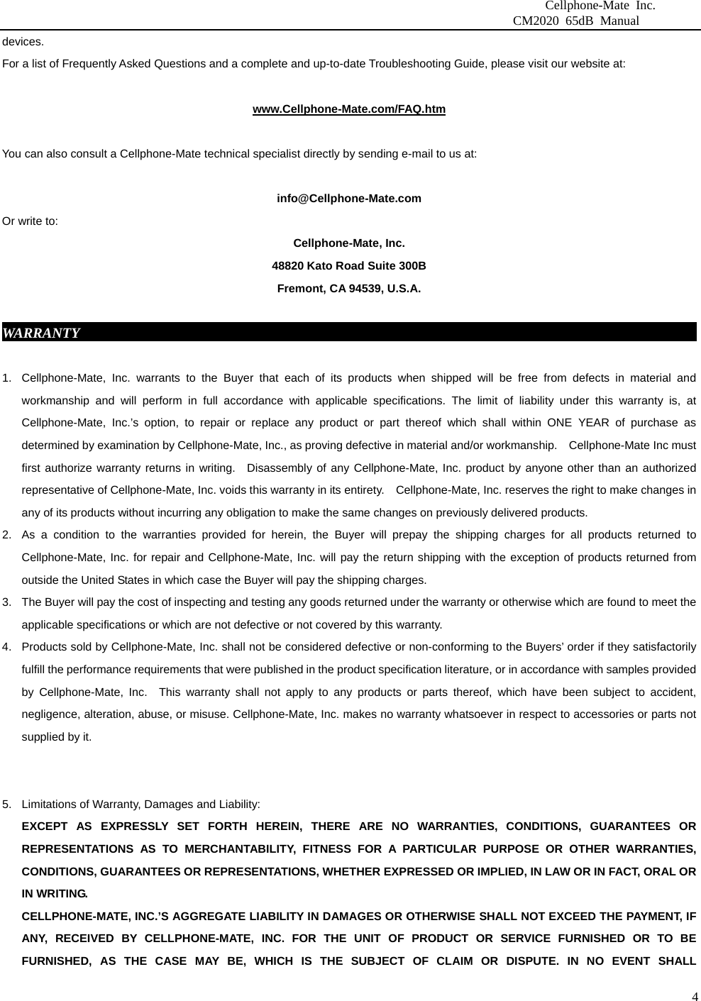                              Cellphone-Mate Inc.                         CM2020 65dB Manual  4devices.          For a list of Frequently Asked Questions and a complete and up-to-date Troubleshooting Guide, please visit our website at:  www.Cellphone-Mate.com/FAQ.htm  You can also consult a Cellphone-Mate technical specialist directly by sending e-mail to us at:  info@Cellphone-Mate.com  Or write to: Cellphone-Mate, Inc. 48820 Kato Road Suite 300B Fremont, CA 94539, U.S.A.  WARRANTY                                                                                           1.  Cellphone-Mate, Inc. warrants to the Buyer that each of its products when shipped will be free from defects in material and workmanship and will perform in full accordance with applicable specifications. The limit of liability under this warranty is, at Cellphone-Mate, Inc.’s option, to repair or replace any product or part thereof which shall within ONE YEAR of purchase as determined by examination by Cellphone-Mate, Inc., as proving defective in material and/or workmanship.    Cellphone-Mate Inc must first authorize warranty returns in writing.  Disassembly of any Cellphone-Mate, Inc. product by anyone other than an authorized representative of Cellphone-Mate, Inc. voids this warranty in its entirety.    Cellphone-Mate, Inc. reserves the right to make changes in any of its products without incurring any obligation to make the same changes on previously delivered products. 2.  As a condition to the warranties provided for herein, the Buyer will prepay the shipping charges for all products returned to Cellphone-Mate, Inc. for repair and Cellphone-Mate, Inc. will pay the return shipping with the exception of products returned from outside the United States in which case the Buyer will pay the shipping charges. 3.  The Buyer will pay the cost of inspecting and testing any goods returned under the warranty or otherwise which are found to meet the applicable specifications or which are not defective or not covered by this warranty.   4.  Products sold by Cellphone-Mate, Inc. shall not be considered defective or non-conforming to the Buyers’ order if they satisfactorily fulfill the performance requirements that were published in the product specification literature, or in accordance with samples provided by Cellphone-Mate, Inc.  This warranty shall not apply to any products or parts thereof, which have been subject to accident, negligence, alteration, abuse, or misuse. Cellphone-Mate, Inc. makes no warranty whatsoever in respect to accessories or parts not supplied by it.   5.  Limitations of Warranty, Damages and Liability:   EXCEPT AS EXPRESSLY SET FORTH HEREIN, THERE ARE NO WARRANTIES, CONDITIONS, GUARANTEES OR REPRESENTATIONS AS TO MERCHANTABILITY, FITNESS FOR A PARTICULAR PURPOSE OR OTHER WARRANTIES, CONDITIONS, GUARANTEES OR REPRESENTATIONS, WHETHER EXPRESSED OR IMPLIED, IN LAW OR IN FACT, ORAL OR IN WRITING. CELLPHONE-MATE, INC.’S AGGREGATE LIABILITY IN DAMAGES OR OTHERWISE SHALL NOT EXCEED THE PAYMENT, IF ANY, RECEIVED BY CELLPHONE-MATE, INC. FOR THE UNIT OF PRODUCT OR SERVICE FURNISHED OR TO BE FURNISHED, AS THE CASE MAY BE, WHICH IS THE SUBJECT OF CLAIM OR DISPUTE. IN NO EVENT SHALL 