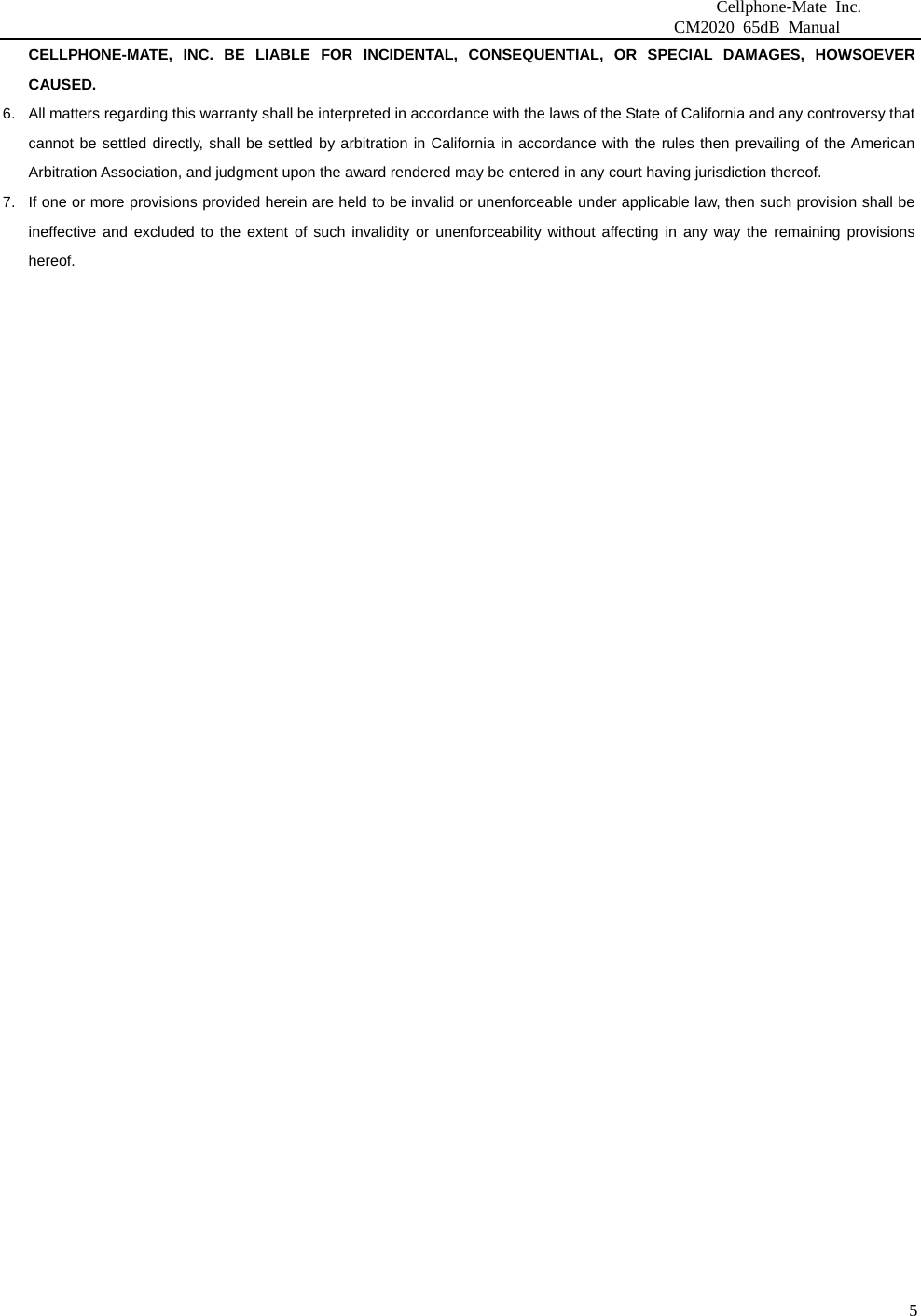                              Cellphone-Mate Inc.                         CM2020 65dB Manual  5CELLPHONE-MATE, INC. BE LIABLE FOR INCIDENTAL, CONSEQUENTIAL, OR SPECIAL DAMAGES, HOWSOEVER CAUSED. 6.  All matters regarding this warranty shall be interpreted in accordance with the laws of the State of California and any controversy that cannot be settled directly, shall be settled by arbitration in California in accordance with the rules then prevailing of the American Arbitration Association, and judgment upon the award rendered may be entered in any court having jurisdiction thereof. 7.  If one or more provisions provided herein are held to be invalid or unenforceable under applicable law, then such provision shall be ineffective and excluded to the extent of such invalidity or unenforceability without affecting in any way the remaining provisions hereof.    
