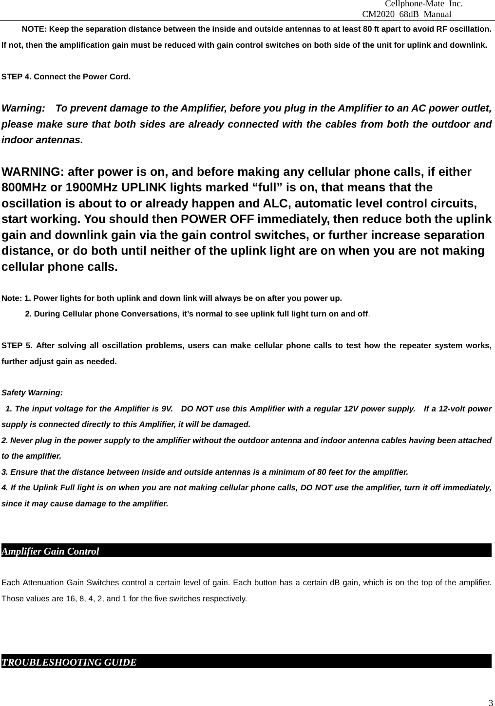                              Cellphone-Mate Inc.                         CM2020 68dB Manual  3          NOTE: Keep the separation distance between the inside and outside antennas to at least 80 ft apart to avoid RF oscillation. If not, then the amplification gain must be reduced with gain control switches on both side of the unit for uplink and downlink.   STEP 4. Connect the Power Cord.    Warning:    To prevent damage to the Amplifier, before you plug in the Amplifier to an AC power outlet, please make sure that both sides are already connected with the cables from both the outdoor and indoor antennas.    WARNING: after power is on, and before making any cellular phone calls, if either 800MHz or 1900MHz UPLINK lights marked “full” is on, that means that the oscillation is about to or already happen and ALC, automatic level control circuits, start working. You should then POWER OFF immediately, then reduce both the uplink gain and downlink gain via the gain control switches, or further increase separation distance, or do both until neither of the uplink light are on when you are not making cellular phone calls.    Note: 1. Power lights for both uplink and down link will always be on after you power up.     2. During Cellular phone Conversations, it’s normal to see uplink full light turn on and off.  STEP 5. After solving all oscillation problems, users can make cellular phone calls to test how the repeater system works, further adjust gain as needed.    Safety Warning:   1. The input voltage for the Amplifier is 9V.   DO NOT use this Amplifier with a regular 12V power supply.   If a 12-volt power supply is connected directly to this Amplifier, it will be damaged. 2. Never plug in the power supply to the amplifier without the outdoor antenna and indoor antenna cables having been attached to the amplifier. 3. Ensure that the distance between inside and outside antennas is a minimum of 80 feet for the amplifier. 4. If the Uplink Full light is on when you are not making cellular phone calls, DO NOT use the amplifier, turn it off immediately, since it may cause damage to the amplifier.    Amplifier Gain Control                                                                                    Each Attenuation Gain Switches control a certain level of gain. Each button has a certain dB gain, which is on the top of the amplifier. Those values are 16, 8, 4, 2, and 1 for the five switches respectively.    TROUBLESHOOTING GUIDE                                                                          